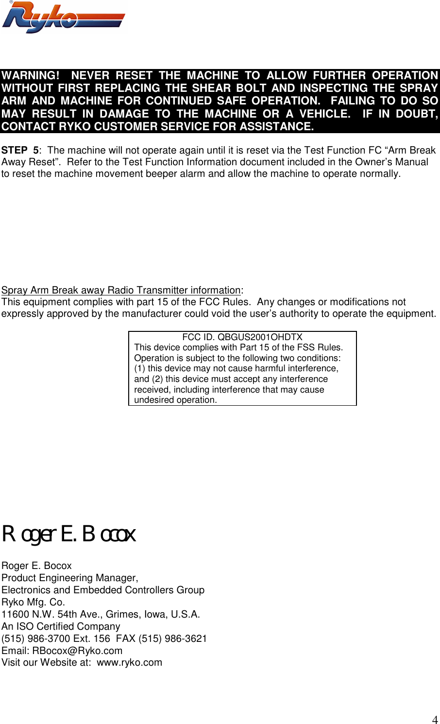       4 WARNING!  NEVER RESET THE MACHINE TO ALLOW FURTHER OPERATION WITHOUT FIRST REPLACING THE SHEAR BOLT AND INSPECTING THE SPRAY ARM AND MACHINE FOR CONTINUED SAFE OPERATION.  FAILING TO DO SO  MAY RESULT IN DAMAGE TO THE MACHINE OR A VEHICLE.  IF IN DOUBT, CONTACT RYKO CUSTOMER SERVICE FOR ASSISTANCE.  STEP  5:  The machine will not operate again until it is reset via the Test Function FC &ldquo;Arm Break Away Reset&rdquo;.  Refer to the Test Function Information document included in the Owner&rsquo;s Manual to reset the machine movement beeper alarm and allow the machine to operate normally.          Spray Arm Break away Radio Transmitter information: This equipment complies with part 15 of the FCC Rules.  Any changes or modifications not expressly approved by the manufacturer could void the user&rsquo;s authority to operate the equipment.  FCC ID. QBGUS2001OHDTX This device complies with Part 15 of the FSS Rules.  Operation is subject to the following two conditions:   (1) this device may not cause harmful interference, and (2) this device must accept any interference received, including interference that may cause undesired operation.          Roger E. Bocox  Roger E. Bocox Product Engineering Manager, Electronics and Embedded Controllers Group Ryko Mfg. Co. 11600 N.W. 54th Ave., Grimes, Iowa, U.S.A. An ISO Certified Company (515) 986-3700 Ext. 156  FAX (515) 986-3621 Email: RBocox@Ryko.com Visit our Website at:  www.ryko.com  