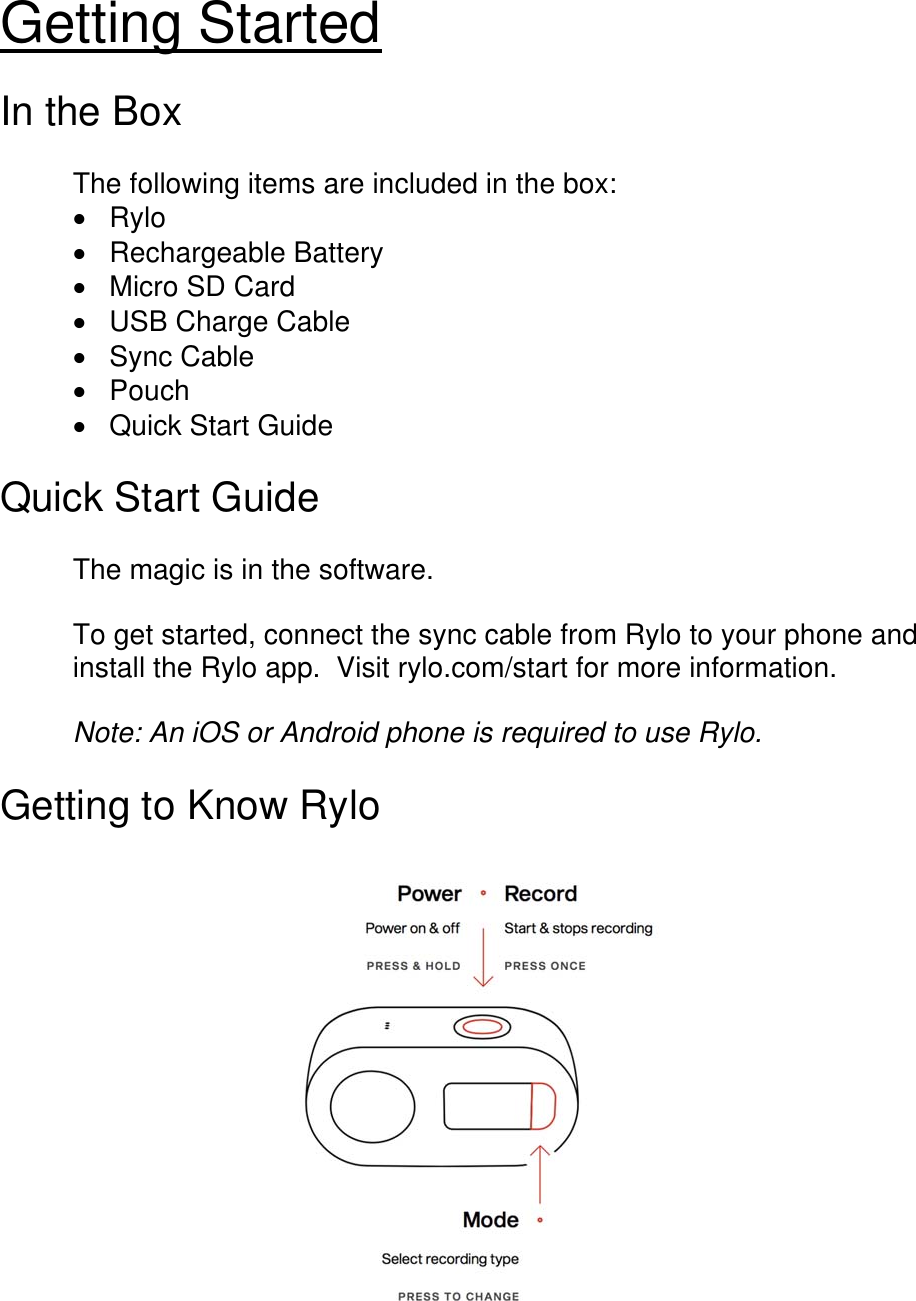 Getting Started  In the Box  The following items are included in the box:  Rylo  Rechargeable Battery  Micro SD Card   USB Charge Cable  Sync Cable  Pouch  Quick Start Guide  Quick Start Guide  The magic is in the software.     To get started, connect the sync cable from Rylo to your phone and install the Rylo app.  Visit rylo.com/start for more information.  Note: An iOS or Android phone is required to use Rylo.           Getting to Know Rylo   