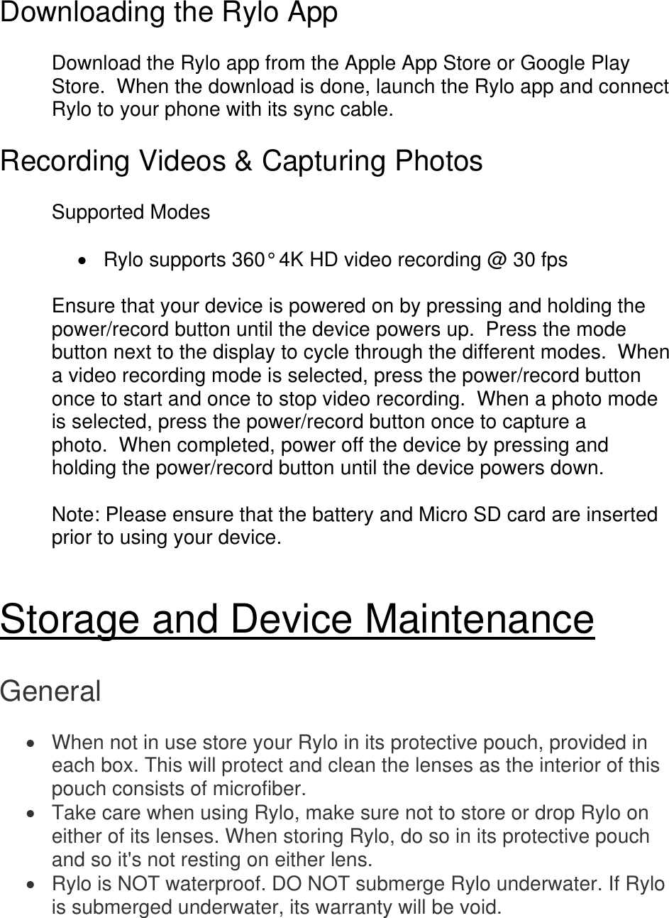 Downloading the Rylo App  Download the Rylo app from the Apple App Store or Google Play Store.  When the download is done, launch the Rylo app and connect Rylo to your phone with its sync cable.  Recording Videos &amp; Capturing Photos  Supported Modes    Rylo supports 360° 4K HD video recording @ 30 fps  Ensure that your device is powered on by pressing and holding the power/record button until the device powers up.  Press the mode button next to the display to cycle through the different modes.  When a video recording mode is selected, press the power/record button once to start and once to stop video recording.  When a photo mode is selected, press the power/record button once to capture a photo.  When completed, power off the device by pressing and holding the power/record button until the device powers down.  Note: Please ensure that the battery and Micro SD card are inserted prior to using your device.   Storage and Device Maintenance  General   When not in use store your Rylo in its protective pouch, provided in each box. This will protect and clean the lenses as the interior of this pouch consists of microfiber.   Take care when using Rylo, make sure not to store or drop Rylo on either of its lenses. When storing Rylo, do so in its protective pouch and so it&apos;s not resting on either lens.   Rylo is NOT waterproof. DO NOT submerge Rylo underwater. If Rylo is submerged underwater, its warranty will be void. 