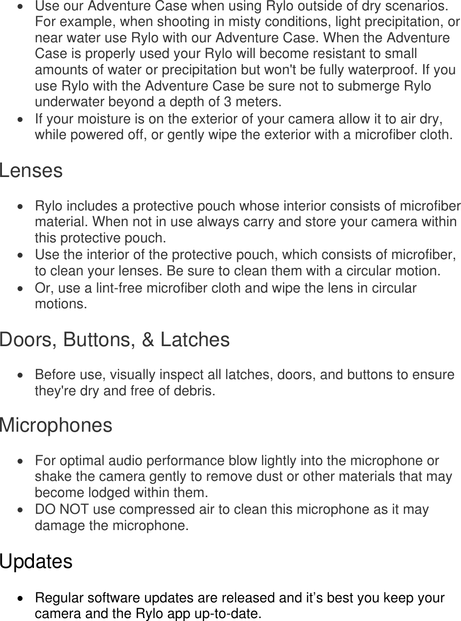   Use our Adventure Case when using Rylo outside of dry scenarios. For example, when shooting in misty conditions, light precipitation, or near water use Rylo with our Adventure Case. When the Adventure Case is properly used your Rylo will become resistant to small amounts of water or precipitation but won&apos;t be fully waterproof. If you use Rylo with the Adventure Case be sure not to submerge Rylo underwater beyond a depth of 3 meters.   If your moisture is on the exterior of your camera allow it to air dry, while powered off, or gently wipe the exterior with a microfiber cloth.  Lenses   Rylo includes a protective pouch whose interior consists of microfiber material. When not in use always carry and store your camera within this protective pouch.   Use the interior of the protective pouch, which consists of microfiber, to clean your lenses. Be sure to clean them with a circular motion.   Or, use a lint-free microfiber cloth and wipe the lens in circular motions.  Doors, Buttons, &amp; Latches   Before use, visually inspect all latches, doors, and buttons to ensure they&apos;re dry and free of debris. Microphones   For optimal audio performance blow lightly into the microphone or shake the camera gently to remove dust or other materials that may become lodged within them.   DO NOT use compressed air to clean this microphone as it may damage the microphone.  Updates    Regular software updates are released and it’s best you keep your camera and the Rylo app up-to-date.   