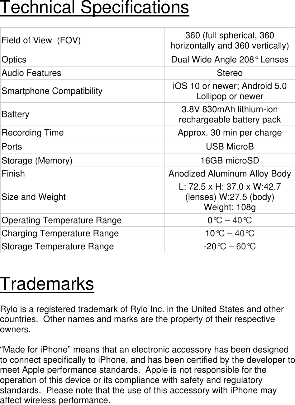 Technical Specifications  Field of View  (FOV)  360 (full spherical, 360 horizontally and 360 vertically)Optics  Dual Wide Angle 208° Lenses Audio Features  Stereo Smartphone Compatibility  iOS 10 or newer; Android 5.0 Lollipop or newer Battery  3.8V 830mAh lithium-ion rechargeable battery packRecording Time  Approx. 30 min per charge Ports USB MicroB Storage (Memory)  16GB microSD Finish  Anodized Aluminum Alloy BodySize and Weight  L: 72.5 x H: 37.0 x W:42.7 (lenses) W:27.5 (body) Weight: 108g Operating Temperature Range  0°C – 40°C Charging Temperature Range  10°C – 40°C Storage Temperature Range  -20°C – 60°C   Trademarks  Rylo is a registered trademark of Rylo Inc. in the United States and other countries.  Other names and marks are the property of their respective owners.  “Made for iPhone” means that an electronic accessory has been designed to connect specifically to iPhone, and has been certified by the developer to meet Apple performance standards.  Apple is not responsible for the operation of this device or its compliance with safety and regulatory standards.  Please note that the use of this accessory with iPhone may affect wireless performance. 