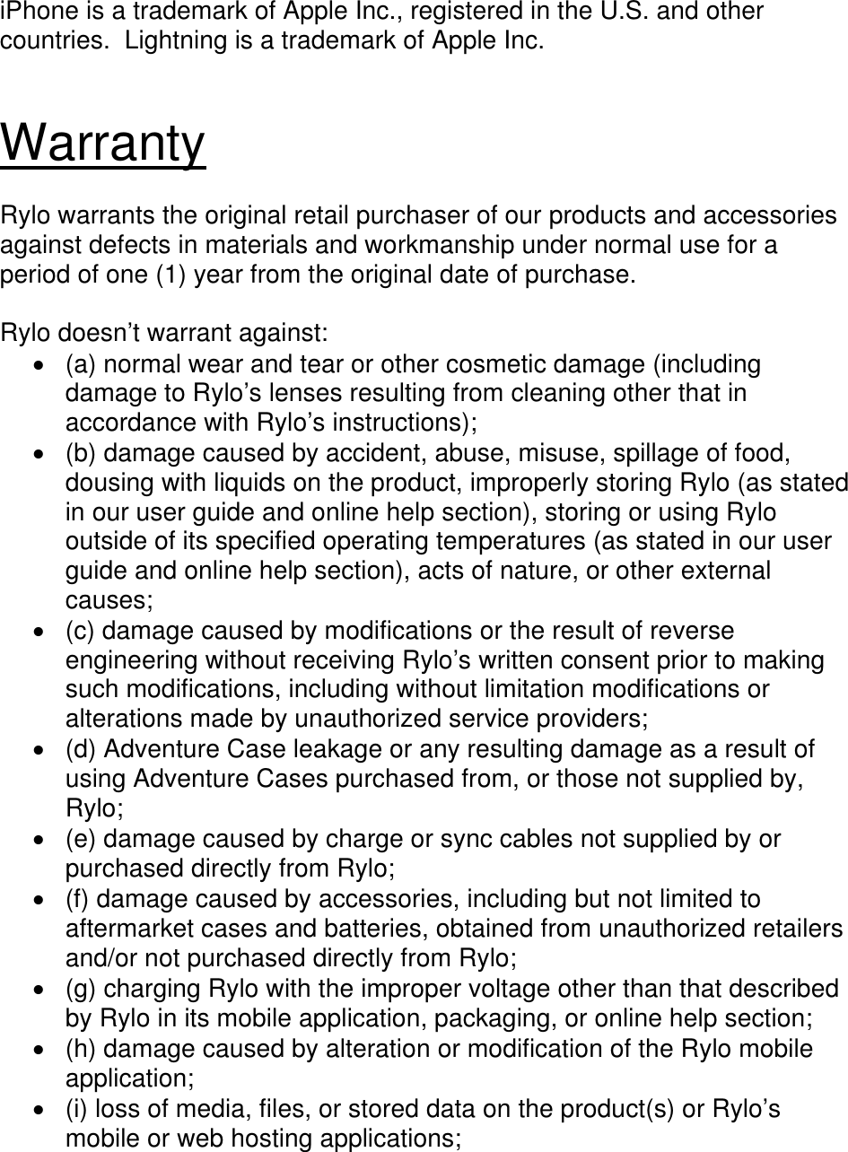  iPhone is a trademark of Apple Inc., registered in the U.S. and other countries.  Lightning is a trademark of Apple Inc.   Warranty  Rylo warrants the original retail purchaser of our products and accessories against defects in materials and workmanship under normal use for a period of one (1) year from the original date of purchase.  Rylo doesn’t warrant against:   (a) normal wear and tear or other cosmetic damage (including damage to Rylo’s lenses resulting from cleaning other that in accordance with Rylo’s instructions);   (b) damage caused by accident, abuse, misuse, spillage of food, dousing with liquids on the product, improperly storing Rylo (as stated in our user guide and online help section), storing or using Rylo outside of its specified operating temperatures (as stated in our user guide and online help section), acts of nature, or other external causes;   (c) damage caused by modifications or the result of reverse engineering without receiving Rylo’s written consent prior to making such modifications, including without limitation modifications or alterations made by unauthorized service providers;   (d) Adventure Case leakage or any resulting damage as a result of using Adventure Cases purchased from, or those not supplied by, Rylo;   (e) damage caused by charge or sync cables not supplied by or purchased directly from Rylo;  (f) damage caused by accessories, including but not limited to aftermarket cases and batteries, obtained from unauthorized retailers and/or not purchased directly from Rylo;   (g) charging Rylo with the improper voltage other than that described by Rylo in its mobile application, packaging, or online help section;   (h) damage caused by alteration or modification of the Rylo mobile application;   (i) loss of media, files, or stored data on the product(s) or Rylo’s mobile or web hosting applications; 