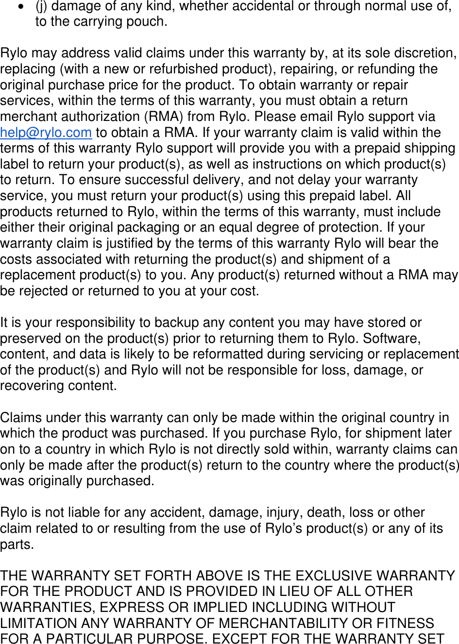   (j) damage of any kind, whether accidental or through normal use of, to the carrying pouch.  Rylo may address valid claims under this warranty by, at its sole discretion, replacing (with a new or refurbished product), repairing, or refunding the original purchase price for the product. To obtain warranty or repair services, within the terms of this warranty, you must obtain a return merchant authorization (RMA) from Rylo. Please email Rylo support via help@rylo.com to obtain a RMA. If your warranty claim is valid within the terms of this warranty Rylo support will provide you with a prepaid shipping label to return your product(s), as well as instructions on which product(s) to return. To ensure successful delivery, and not delay your warranty service, you must return your product(s) using this prepaid label. All products returned to Rylo, within the terms of this warranty, must include either their original packaging or an equal degree of protection. If your warranty claim is justified by the terms of this warranty Rylo will bear the costs associated with returning the product(s) and shipment of a replacement product(s) to you. Any product(s) returned without a RMA may be rejected or returned to you at your cost.  It is your responsibility to backup any content you may have stored or preserved on the product(s) prior to returning them to Rylo. Software, content, and data is likely to be reformatted during servicing or replacement of the product(s) and Rylo will not be responsible for loss, damage, or recovering content.   Claims under this warranty can only be made within the original country in which the product was purchased. If you purchase Rylo, for shipment later on to a country in which Rylo is not directly sold within, warranty claims can only be made after the product(s) return to the country where the product(s) was originally purchased.  Rylo is not liable for any accident, damage, injury, death, loss or other claim related to or resulting from the use of Rylo’s product(s) or any of its parts.  THE WARRANTY SET FORTH ABOVE IS THE EXCLUSIVE WARRANTY FOR THE PRODUCT AND IS PROVIDED IN LIEU OF ALL OTHER WARRANTIES, EXPRESS OR IMPLIED INCLUDING WITHOUT LIMITATION ANY WARRANTY OF MERCHANTABILITY OR FITNESS FOR A PARTICULAR PURPOSE. EXCEPT FOR THE WARRANTY SET 