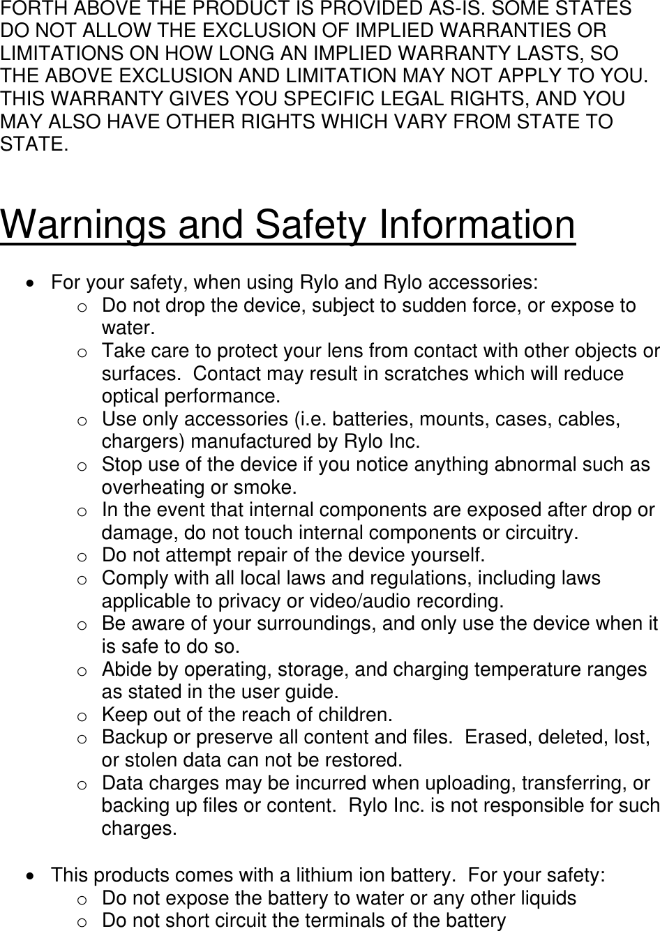 FORTH ABOVE THE PRODUCT IS PROVIDED AS-IS. SOME STATES DO NOT ALLOW THE EXCLUSION OF IMPLIED WARRANTIES OR LIMITATIONS ON HOW LONG AN IMPLIED WARRANTY LASTS, SO THE ABOVE EXCLUSION AND LIMITATION MAY NOT APPLY TO YOU. THIS WARRANTY GIVES YOU SPECIFIC LEGAL RIGHTS, AND YOU MAY ALSO HAVE OTHER RIGHTS WHICH VARY FROM STATE TO STATE.   Warnings and Safety Information    For your safety, when using Rylo and Rylo accessories: o  Do not drop the device, subject to sudden force, or expose to water. o  Take care to protect your lens from contact with other objects or surfaces.  Contact may result in scratches which will reduce optical performance. o  Use only accessories (i.e. batteries, mounts, cases, cables, chargers) manufactured by Rylo Inc. o  Stop use of the device if you notice anything abnormal such as overheating or smoke. o  In the event that internal components are exposed after drop or damage, do not touch internal components or circuitry. o  Do not attempt repair of the device yourself. o  Comply with all local laws and regulations, including laws applicable to privacy or video/audio recording. o  Be aware of your surroundings, and only use the device when it is safe to do so. o  Abide by operating, storage, and charging temperature ranges as stated in the user guide. o  Keep out of the reach of children. o  Backup or preserve all content and files.  Erased, deleted, lost, or stolen data can not be restored. o  Data charges may be incurred when uploading, transferring, or backing up files or content.  Rylo Inc. is not responsible for such charges.    This products comes with a lithium ion battery.  For your safety: o  Do not expose the battery to water or any other liquids o  Do not short circuit the terminals of the battery 