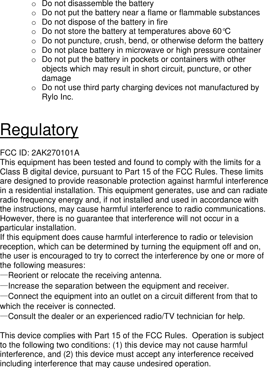 o  Do not disassemble the battery o  Do not put the battery near a flame or flammable substances o  Do not dispose of the battery in fire o  Do not store the battery at temperatures above 60°C o  Do not puncture, crush, bend, or otherwise deform the battery o  Do not place battery in microwave or high pressure container o  Do not put the battery in pockets or containers with other objects which may result in short circuit, puncture, or other damage o  Do not use third party charging devices not manufactured by Rylo Inc.   Regulatory  FCC ID: 2AK270101A This equipment has been tested and found to comply with the limits for a Class B digital device, pursuant to Part 15 of the FCC Rules. These limits are designed to provide reasonable protection against harmful interference in a residential installation. This equipment generates, use and can radiate radio frequency energy and, if not installed and used in accordance with the instructions, may cause harmful interference to radio communications. However, there is no guarantee that interference will not occur in a particular installation. If this equipment does cause harmful interference to radio or television reception, which can be determined by turning the equipment off and on, the user is encouraged to try to correct the interference by one or more of the following measures: —Reorient or relocate the receiving antenna. —Increase the separation between the equipment and receiver. —Connect the equipment into an outlet on a circuit different from that to which the receiver is connected. —Consult the dealer or an experienced radio/TV technician for help.  This device complies with Part 15 of the FCC Rules.  Operation is subject to the following two conditions: (1) this device may not cause harmful interference, and (2) this device must accept any interference received including interference that may cause undesired operation.  