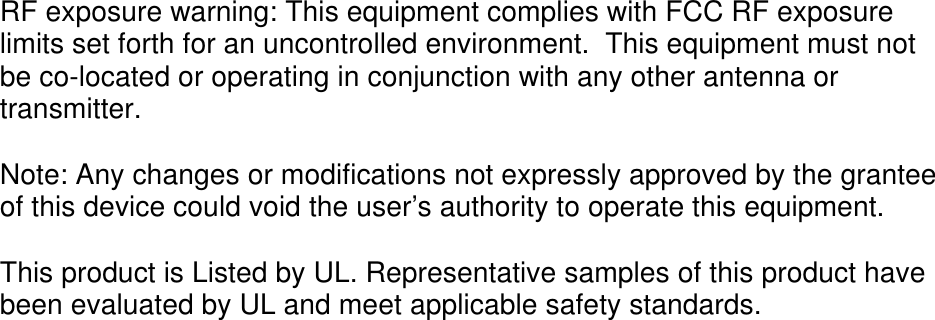 RF exposure warning: This equipment complies with FCC RF exposure limits set forth for an uncontrolled environment.  This equipment must not be co-located or operating in conjunction with any other antenna or transmitter.  Note: Any changes or modifications not expressly approved by the grantee of this device could void the user’s authority to operate this equipment.  This product is Listed by UL. Representative samples of this product have been evaluated by UL and meet applicable safety standards. 