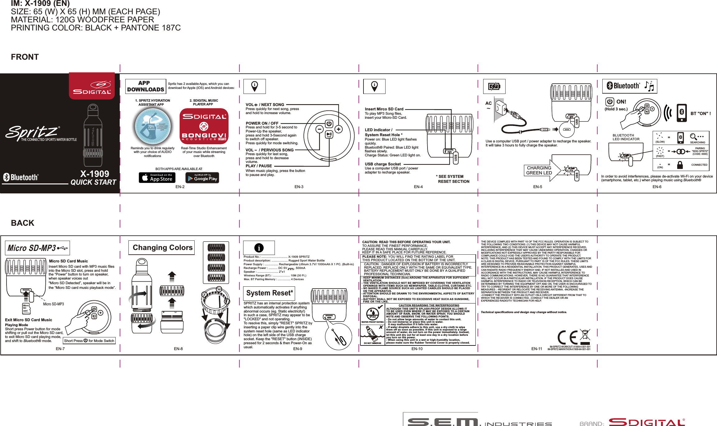 THE DEVICE COMPLIES WITH PART 15 OF THE FCC RULES. OPERATION IS SUBJECT TO THE FOLLOWING TWO CONDITIONS: (1) THIS DEVICE MAY NOT CAUSE HARMFUL INTERFERENCE, AND (2) THIS DEVICE MUST ACCEPT ANY INTERFERENCE RECEIVED, INCLUDING INTERFERENCE THAT MAY CAUSE UNDESIRED OPERATION. CHANGES OR MODIFICATIONS NOT EXPRESSLY APPROVED BY THE PARTY RESPONSIBLE FOR COMPLIANCE COULD VOID THE USER&apos;S AUTHORITY TO OPERATE THE PRODUCT. NOTE: THIS PRODUCT HAS BEEN TESTED AND FOUND TO COMPLY WITH THE LIMITS FOR A CLASS B DIGITAL DEVICE, PURSUANT TO PART 15 OF THE FCC RULES. THESE LIMITS ARE DESIGNED TO PROVIDE REASONABLE PROTECTION AGAINST HARMFUL INTERFERENCE IN A RESIDENTIAL INSTALLATION. THIS PRODUCT GENERATES, USES AND CAN RADIATE RADIO FREQUENCY ENERGY AND, IF NOT INSTALLED AND USED IN ACCORDANCE WITH THE INSTRUCTIONS, MAY CAUSE HARMFUL INTERFERENCE TO RADIO COMMUNICATIONS. HOWEVER, THERE IS NO GUARANTEE THAT INTERFERENCE WILL NOT OCCUR IN A PARTICULAR INSTALLATION. IF THE PRODUCT DOES CAUSE HARMFUL INTERFERENCE TO RADIO OR TELEVISION RECEPTION, WHICH CAN BE DETERMINED BY TURNING THE EQUIPMENT OFF AND ON, THE USER IS ENCOURAGED TO TRY TO CORRECT THE INTERFERENCE BY ONE OR MORE OF THE FOLLOWING MEASURES : -REORIENT OR RELOCATE THE RECEIVING ANTENNA. -INCREASE THE SEPARATION BETWEEN THE PRODUCT AND RECEIVER. -CONNECT THE PRODUCT INTO AN OUTLET ON A CIRCUIT DIFFERENT FROM THAT TO WHICH THE RECEIVER IS CONNECTED. -CONSULT THE DEALER OR AN EXPERIENCED RADIO/TV TECHNICIAN FOR HELP. IM: X-1909 (EN)SIZE: 65 (W) X 65 (H) MM (EACH PAGE)MATERIAL: 120G WOODFREE PAPERPRINTING COLOR: BLACK + PANTONE 187CQUICK STARTX-1909CTHE CONNECTED SPORTS WATER BOTTLEEN-3 EN-4 EN-5 EN-6Insert Mirco SD CardTo play MP3 Song files, insert your Micro-SD Card.LED indicator /  System Reset Hole *Power on: Blue LED light flashesquickly.Bluetooth® Paired: Blue LED lightflashes slowly.Charge Status: Green LED light on.USB charge SocketUse a computer USB port / poweradapter to recharge speaker.USB* SEE SYSTEM   RESET SECTIONUSB USBACCHARGING GREEN LEDUse a computer USB port / power adapter to recharge the speaker.It will take 3 hours to fully charge the speaker.EN-8 EN-9EN-7 EN-11EN-10Technical specifications and design may change without notice.-  -  -Product No.: ............................. X-1909 SPRITZProduct description: .................. Power Supply : ............... Rechargeable Lithium 3.7V/ 1000mAh X 1 PC. (Built-in)DC 5V         , 500mASpeaker : ....................... 2&quot;x1Wireless Range (BT) : .................... 10M (30 Ft.)Max. BT Pairing Memory : ............... 4 DevicesRugged Sport Water BottleRecharge Power : .......... IM-SPRITZ-WORKOUT-X1909-4-S01-001FRONTBACKPLEASE NOTE: YOU WILL FIND THE RATING LABEL FOR THIS PRODUCT LOCATED ON THE BOTTOM OF THE UNIT.- KEEP MINIMUM DISTANCES (5cm) AROUND THE APPARATUS FOR SUFFICIENT   VENTILATION. - THE VENTILATION SHOULD NOT BE IMPEDED BY COVERING THE VENTILATION   OPENINGS WITH ITEMS SUCH AS NEWSPAPER, TABLE-CLOTHS, CURTAINS ETC.- NO NAKED FLAME SOURCE SUCH AS LIGHTED CANDLES SHOULD BE PLACED   ON THE APPARATUS.- ATTENTION SHOULD BE DRAWN TO THE ENVIRONMENTAL ASPECTS OF BATTERY   DISPOSAL.- BATTERY SHALL NOT BE EXPOSED TO EXCESSIVE HEAT SUCH AS SUNSHINE,   FIRE OR THE LIKE. CAUTION: READ THIS BEFORE OPERATING YOUR UNIT.TO ASSURE THE FINEST PERFORMANCE, PLEASE READ THIS MANUAL CAREFULLY. KEEP IT IN A SAFE PLACE FOR FUTURE REFERENCE.CAUTION REGARDING THE WATERPROOFINGIPX4WATER PROOF RATINGALTHOUGH THIS UNIT&apos;S SPLASH-PROOF DESIGN ALLOWS IT TO BE USED EVEN WHERE IT MAY BE EXPOSED TO A CERTAIN AMOUNT OF RAIN, SNOW, OR WATER SPRAY, YOU SHOULD NOTE AND OBSERVE THE FOLLOWING POINTS.- Do not allow large amounts of water to contact this unit.- Do not immerse or place this unit in water.    It may malfunction if it falls into water.- If water droplets adhere to this unit, use a dry cloth to wipe them off as soon as possible. If this unit is exposed to a large amount of water, do not turn on the power immediately. Instead, let this unit dry out for at least one day in a dry location before you turn on the power.- When using this unit in a wet or high-humidity location, please make sure the Rubber Terminal Cover is properly closed.  DO NOT IMMERSECAUTION : DANGER OF EXPLOSION IF BATTERY IS INCORRECTLY REPLACED. REPLACE ONLY WITH THE SAME OR EQUIVALENT TYPE. BATTERY REPLACEMENT MUST ONLY BE DONE BY A QUALIFIED PROFESSIONAL TECHNICIAN.VOL     / NEXT SONGVOL     / PERVIOUS SONGPLAY / PAUSEPOWER ON / OFFPress quickly for next song, press and hold to increase volume.Press and hold for 3-5 second toPower-Up the speaker, press and hold 3-5second again to switch off speaker.Press quickly for mode switching.Press quickly for last song,press and hold to decreasevolume.When music playing, press the buttonto pause and play.ON!BT &quot;ON&quot; !==(SLOW)(FAST)SEARCHINGPAIRING“SDIG SPRITZ”(CODE: 0000)(ON) =CONNECTED  ...BLUETOOTH LED INDICATORIn order to avoid interferences, please de-activate Wi-Fi on your device (smartphone, tablet, etc.) when playing music using Bluetooth®(Hold 3 sec.)Changing ColorsMicro SD-MP3Micro SD-MP3  MicroSD cardMicro SD Card MusicInsert Micro SD card with MP3 music files into the   slot, press and hold the “Power” button to turn on speaker, when speaker voices out &quot;  Detected”, speaker will be in the “  card music playback mode”.Micro SDMicro SDMicro SDShort press Power button for mode shifting or pull out the   card, to exit   card playing mode, and shift to Bluetooth® mode.Playing ModeMicro SDMicro SDExit   Card MusicMicro SDShort Press      for Mode Switch EN-2System Reset*SPRITZ has an internal protection system which automatically activates if anything abnormal occurs (eg. Static electricity!)In such a case, SPRITZ may appear to be &quot;LOCKED&quot; and not operating.To resolve this, simply &quot;RESET&quot; SPRITZ by inserting a paper clip wire gently into the system reset hole (same as LED indicator hole) on the left side of the USB charge socket. Keep the &quot;RESET&quot; button (INSIDE) pressed for 2 seconds &amp; then Power-On as usual.APP  DOWNLOADS    PLAYER APPBOTH APPS ARE AVAILABLE AT: Spritz has 2 available Apps, which you can download for Apple (iOS) and Android devices:  1. SPRITZ HYDRATION    ASSISTANT APP Reminds you to drink regularlywith your choice of AUDIOnotifications Real-Time Studio Enhancementof your music while streamingover Bluetooth2. SDIGITAL MUSIC IM-SPRITZ-MARATHON-X1909-64-S01-001E: sales@sem.com.hk            W: www.sem.com.hkT: (852) 3761 8000MODEL: X-1909DATE:    06 JAN., 2016FILE:      MANUAL FOR REFERENCESC NO.:JOB NO.: 00615-00380076/15BRAND: