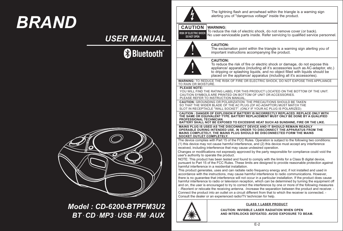 Model : CD-6200-BTPFM3U2USER MANUALE-2PLEASE NOTE: YOU WILL FIND THE RATING LABEL FOR THIS PRODUCT LOCATED ON THE BOTTOM OF THE UNIT.CAUTION SYMBOLS ARE PRINTED ON BOTTOM OF UNIT OR ACCESSORIES. PLEASE REFER TO INSTRUCTION MANUAL.CAUTION: GROUNDING OR POLARIZATION: THE PRECAUTIONS SHOULD BE TAKEN SO THAT THE WIDER BLADE OF THE AC PLUG (OF AC-ADAPTOR) MUST MATCH THE SLOT IN RECEPTACLE &quot;WALL SOCKET&quot;. (ONLY IF YOUR AC PLUG IS POLARIZED)The lightning flash and arrowhead within the triangle is a warning sign alerting you of &quot;dangerous voltage&quot; inside the product.CAUTIONRISK OF ELECTRIC SHOCKDO NOT OPENWARNING: To reduce the risk of electric shock, do not remove cover (or back).  No user-serviceable parts inside. Refer servicing to qualified service personnel. CAUTION: The exclamation point within the triangle is a warning sign alerting you of important instructions accompanying the product.CAUTION : DANGER OF EXPLOSION IF BATTERY IS INCORRECTLY REPLACED. REPLACE ONLY WITH THE SAME OR EQUIVALENT TYPE. BATTERY REPLACEMENT MUST ONLY BE DONE BY A QUALIFIED PROFESSIONAL TECHNICIAN.BATTERY SHALL NOT BE EXPOSED TO EXCESSIVE HEAT SUCH AS SUNSHINE, FIRE OR THE LIKE. CAUTION: To reduce the risk of fire or electric shock or damage, do not expose this appliance/ apparatus (including all it’s accessories such as AC-adaptor, etc.) to dripping or splashing liquids, and no object filled with liquids should be placed on the appliance/ apparatus (including all it’s accessories).BT  CD  MP3  USB  FM  AUXThe device complies with Part 15 of the FCC Rules. Operation is subject to the following two conditions: (1) this device may not cause harmful interference, and (2) this device must accept any interference received, including interference that may cause undesired operation. Changes or modifications not expressly approved by the party responsible for compliance could void the user&apos;s authority to operate the product. NOTE: This product has been tested and found to comply with the limits for a Class B digital device, pursuant to Part 15 of the FCC Rules. These limits are designed to provide reasonable protection against harmful interference in a residential installation. This product generates, uses and can radiate radio frequency energy and, if not installed and used in accordance with the instructions, may cause harmful interference to radio communications. However, there is no guarantee that interference will not occur in a particular installation. If the product does cause harmful interference to radio or television reception, which can be determined by turning the equipment off and on, the user is encouraged to try to correct the interference by one or more of the following measures : -Reorient or relocate the receiving antenna. -Increase the separation between the product and receiver. -Connect the product into an outlet on a circuit different from that to which the receiver is connected. -Consult the dealer or an experienced radio/TV technician for help. BRANDMAINS PLUG IS USED AS THE DISCONNECT DEVICE AND IT SHOULD REMAIN READILY OPERABLE DURING INTENDED USE. IN ORDER TO DISCONNECT THE APPARATUS FROM THE MAINS COMPLETELY, THE MAINS PLUG SHOULD BE DISCONNECTED FORM THE MAINS SOCKET OUTLET COMPLETELY. WARNING: TO REDUCE THE RISK OF FIRE OR ELECTRIC SHOCK, DO NOT EXPOSE THIS APPLIANCE TO RAIN OR MOISTURE.CAUTION: INVISIBLE LASER RADIATION WHEN OPEN AND INTERLOCKS DEFEATED. AVOID  EXPOSURE TO BEAM.CLASS 1 LASER PRODUCT