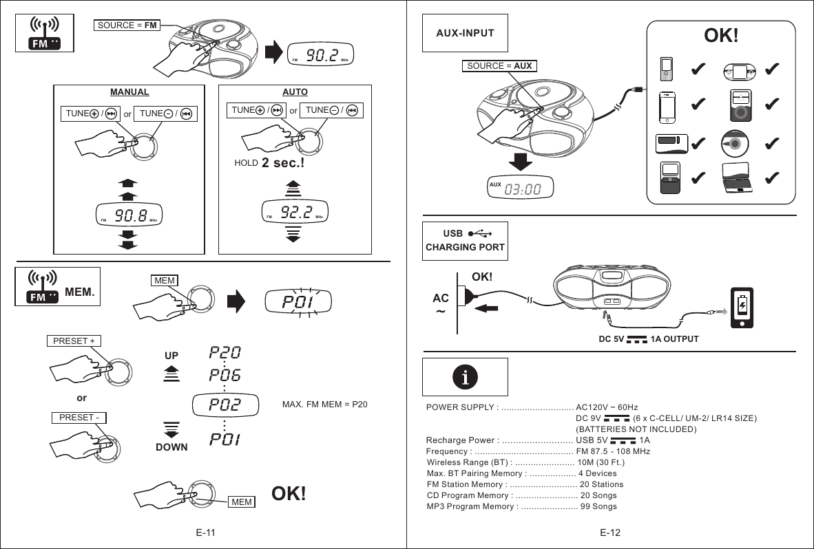 E-11 E-12POWER SUPPLY : ............................ AC120V ~ 60Hz                                                                       DC 9V              (6 x C-CELL/ UM-2/ LR14 SIZE)                                                                  (BATTERIES NOT INCLUDED)                                              Frequency : ...................................... FM  87.5  - 108 MHzWireless Range (BT) : ....................... 10M (30 Ft.)Max. BT Pairing Memory : .................. 4 DevicesFM Station Memory : .......................... 20 StationsCD Program Memory : ........................ 20 SongsMP3 Program Memory : ...................... 99 Songs                                                                             Recharge Power : .......................... USB 5V             1A-  -  --  -  - SOURCE = FM90.2   FM  MHzMANUAL92.2   FM  MHzAUTO 2 sec.!90.8   FM  MHzMEMPRESET +P02MAX. FM MEM = P20P20P06PRESET -UPDOWNMEM OK!AUX-INPUT  SOURCE = AUX03:00 AUXDC 5V           1A OUTPUT   orMEM. CHARGING PORT-  -  -OK!TUNE     / TUNE     /  or TUNE     / TUNE     /  or HOLDUSBOK!AC