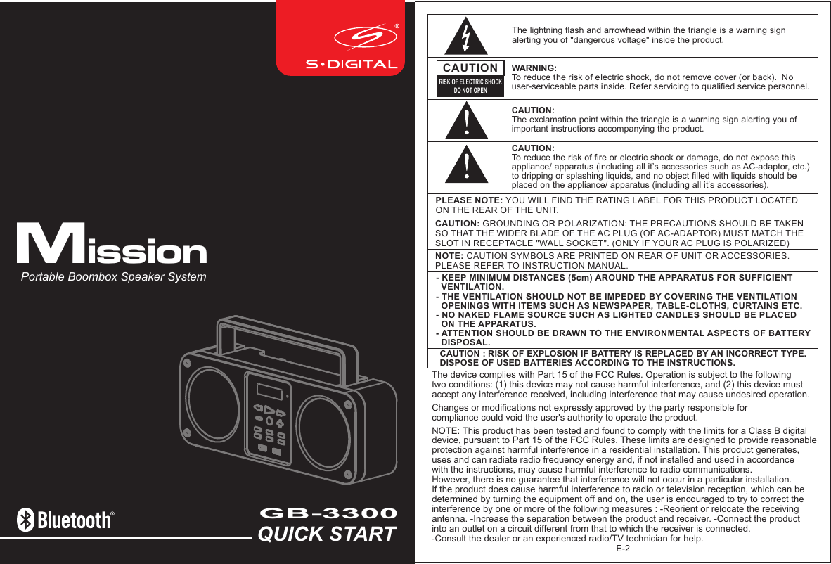 E-2NOTE: CAUTION SYMBOLS ARE PRINTED ON REAR OF UNIT OR ACCESSORIES. PLEASE REFER TO INSTRUCTION MANUAL.PLEASE NOTE: YOU WILL FIND THE RATING LABEL FOR THIS PRODUCT LOCATED ON THE REAR OF THE UNIT.CAUTION: GROUNDING OR POLARIZATION: THE PRECAUTIONS SHOULD BE TAKEN SO THAT THE WIDER BLADE OF THE AC PLUG (OF AC-ADAPTOR) MUST MATCH THE SLOT IN RECEPTACLE &quot;WALL SOCKET&quot;. (ONLY IF YOUR AC PLUG IS POLARIZED)The lightning flash and arrowhead within the triangle is a warning sign alerting you of &quot;dangerous voltage&quot; inside the product.CAUTIONRISK OF ELECTRIC SHOCKDO NOT OPENWARNING: To reduce the risk of electric shock, do not remove cover (or back).  No user-serviceable parts inside. Refer servicing to qualified service personnel. CAUTION: The exclamation point within the triangle is a warning sign alerting you of important instructions accompanying the product.- KEEP MINIMUM DISTANCES (5cm) AROUND THE APPARATUS FOR SUFFICIENT   VENTILATION. - THE VENTILATION SHOULD NOT BE IMPEDED BY COVERING THE VENTILATION   OPENINGS WITH ITEMS SUCH AS NEWSPAPER, TABLE-CLOTHS, CURTAINS ETC.- NO NAKED FLAME SOURCE SUCH AS LIGHTED CANDLES SHOULD BE PLACED   ON THE APPARATUS.- ATTENTION SHOULD BE DRAWN TO THE ENVIRONMENTAL ASPECTS OF BATTERY   DISPOSAL.  CAUTION: To reduce the risk of fire or electric shock or damage, do not expose this appliance/ apparatus (including all it’s accessories such as AC-adaptor, etc.) to dripping or splashing liquids, and no object filled with liquids should be placed on the appliance/ apparatus (including all it’s accessories).QUICK STARTGB-3300 Portable Boombox Speaker SystemMissionCAUTION : RISK OF EXPLOSION IF BATTERY IS REPLACED BY AN INCORRECT TYPE.DISPOSE OF USED BATTERIES ACCORDING TO THE INSTRUCTIONS. The device complies with Part 15 of the FCC Rules. Operation is subject to the following two conditions: (1) this device may not cause harmful interference, and (2) this device must accept any interference received, including interference that may cause undesired operation. Changes or modifications not expressly approved by the party responsible for compliance could void the user&apos;s authority to operate the product. NOTE: This product has been tested and found to comply with the limits for a Class B digital device, pursuant to Part 15 of the FCC Rules. These limits are designed to provide reasonable protection against harmful interference in a residential installation. This product generates, uses and can radiate radio frequency energy and, if not installed and used in accordance with the instructions, may cause harmful interference to radio communications. However, there is no guarantee that interference will not occur in a particular installation. If the product does cause harmful interference to radio or television reception, which can be determined by turning the equipment off and on, the user is encouraged to try to correct the interference by one or more of the following measures : -Reorient or relocate the receiving antenna. -Increase the separation between the product and receiver. -Connect the product into an outlet on a circuit different from that to which the receiver is connected. -Consult the dealer or an experienced radio/TV technician for help. 