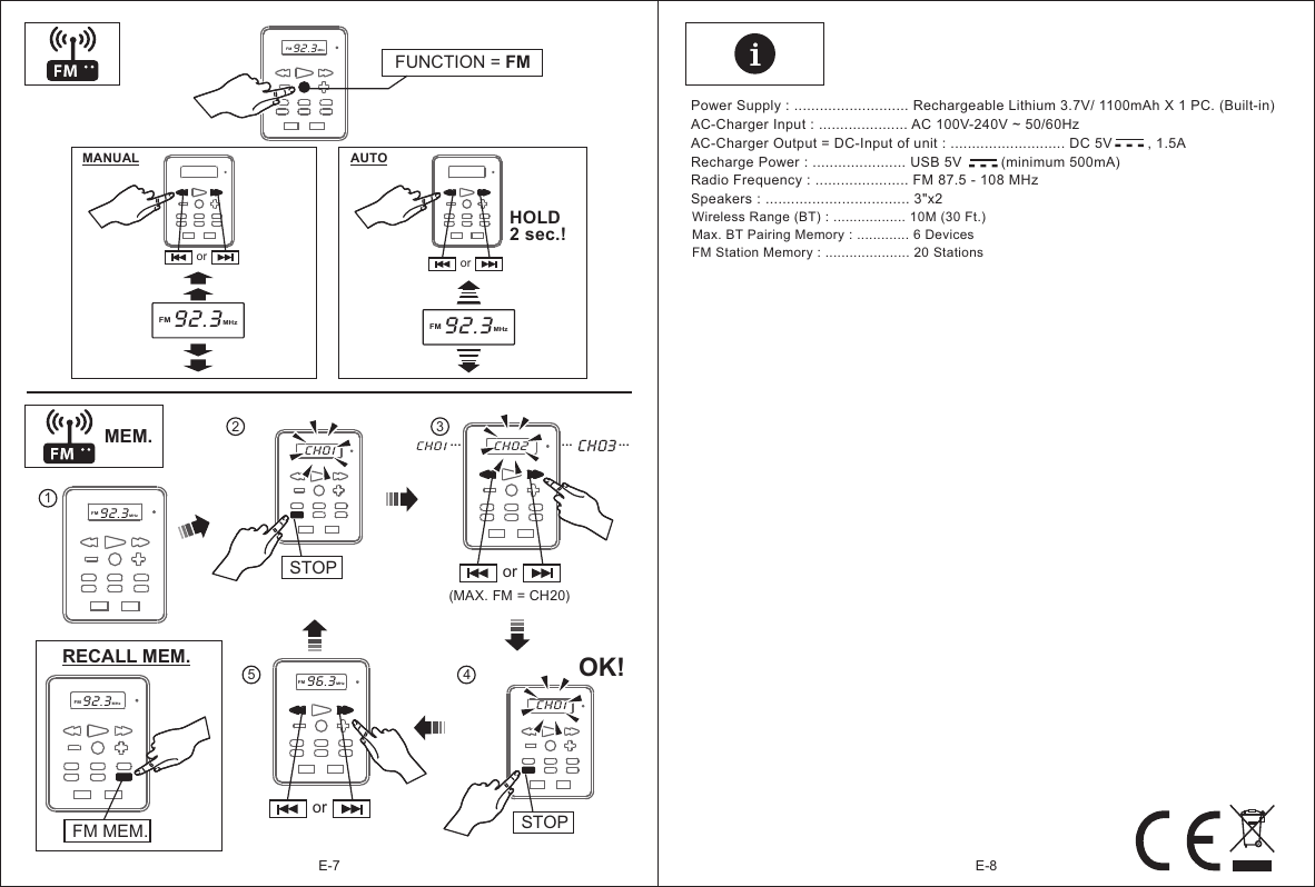 ororE-8E-7CH01MEM.MANUAL AUTO HOLD2 sec.!FUNCTION = FMFM92.3MHzor orSTOP1(MAX. FM = CH20)OK!CH03...3425RECALL MEM.FM92.3MHzFM92.3MHzFM92.3MHzCH01 CH02...CH01STOPFM96.3MHzFM92.3MHzFM MEM....-  -  --  -  -Power Supply : ........................... Rechargeable Lithium 3.7V/ 1100mAh X 1 PC. (Built-in)AC-Charger Input : ..................... AC 100V-240V ~ 50/60HzAC-Charger Output = DC-Input of unit : ........................... DC 5V         , 1.5ARecharge Power : ...................... USB 5V          (minimum 500mA)Radio Frequency : ...................... FM 87.5 - 108 MHzSpeakers : .................................. 3&quot;x2 Wireless Range (BT) : .................. 10M (30 Ft.)Max. BT Pairing Memory : ............. 6 DevicesFM Station Memory : ..................... 20 Stations