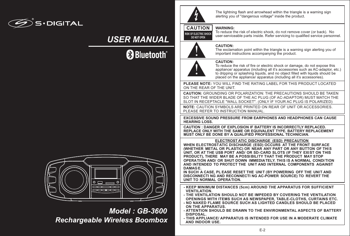 Rechargeable Wireless BoomboxModel : GB-3600USER MANUALE-2NOTE: CAUTION SYMBOLS ARE PRINTED ON REAR OF UNIT OR ACCESSORIES. PLEASE REFER TO INSTRUCTION MANUAL.PLEASE NOTE: YOU WILL FIND THE RATING LABEL FOR THIS PRODUCT LOCATED ON THE REAR OF THE UNIT.CAUTION: GROUNDING OR POLARIZATION: THE PRECAUTIONS SHOULD BE TAKEN SO THAT THE WIDER BLADE OF THE AC PLUG (OF AC-ADAPTOR) MUST MATCH THE SLOT IN RECEPTACLE &quot;WALL SOCKET&quot;. (ONLY IF YOUR AC PLUG IS POLARIZED)The lightning flash and arrowhead within the triangle is a warning sign alerting you of &quot;dangerous voltage&quot; inside the product.CAUTIONRISK OF ELECTRIC SHOCKDO NOT OPENWARNING: To reduce the risk of electric shock, do not remove cover (or back).  No user-serviceable parts inside. Refer servicing to qualified service personnel. CAUTION: The exclamation point within the triangle is a warning sign alerting you of important instructions accompanying the product.- KEEP MINIMUM DISTANCES (5cm) AROUND THE APPARATUS FOR SUFFICIENT   VENTILATION. - THE VENTILATION SHOULD NOT BE IMPEDED BY COVERING THE VENTILATION   OPENINGS WITH ITEMS SUCH AS NEWSPAPER, TABLE-CLOTHS, CURTAINS ETC.- NO NAKED FLAME SOURCE SUCH AS LIGHTED CANDLES SHOULD BE PLACED   ON THE APPARATUS.- ATTENTION SHOULD BE DRAWN TO THE ENVIRONMENTAL ASPECTS OF BATTERY   DISPOSAL.- THIS APPLIANCE/ APPARATUS IS INTENDED FOR USE IN A MODERATE CLIMATE   AND INDOOR USE.     EXCESSIVE SOUND PRESSURE FROM EARPHONES AND HEADPHONES CAN CAUSE HEARING LOSS.CAUTION : DANGER OF EXPLOSION IF BATTERY IS INCORRECTLY REPLACED. REPLACE ONLY WITH THE SAME OR EQUIVALENT TYPE. BATTERY REPLACEMENT MUST ONLY BE DONE BY A QUALIFIED PROFESSIONAL TECHNICIAN. WHEN ELECTROST ATIC DISCHARGE  (ESD) OCCURS  AT THE FRONT  SURFACE (WHETHER  METAL OR PLASTIC) OR  NEAR ANY PART OR ANY BUTTON  OF THI S UNIT, OR AT THE USB PORT  AND/ OR SD- CARD SLOTS (IF THEY  EXIST ON THIS PRODUCT), THERE  MAY BE A POSSI BILITY THAT THE PRODUCT  MAY STOP OPERATION AND/ OR SHUT DOWN  IMMEDIATELY. THI S IS A NORMAL  CONDI TION AND INTENDED  TO PROTECT THE  UNI T AND INTERNAL  COMPONENTS  AGAINST  DAMAG E. IN SUCH  A CASE, PL EASE RESET THE  UNI T (BY POWERING  OFF THE  UNI T AND DISCONNECTI NG AND RECONNECTI NG AC-POWER  SOURCE) TO  REVERT THE  UNIT TO  NORMAL  OPERATION.ELECTROST ATIC DISCHARGE  (ESD)  PRECAUTIONCAUTION: To reduce the risk of fire or electric shock or damage, do not expose this appliance/ apparatus (including all it’s accessories such as AC-adaptor, etc.) to dripping or splashing liquids, and no object filled with liquids should be placed on the appliance/ apparatus (including all it’s accessories).