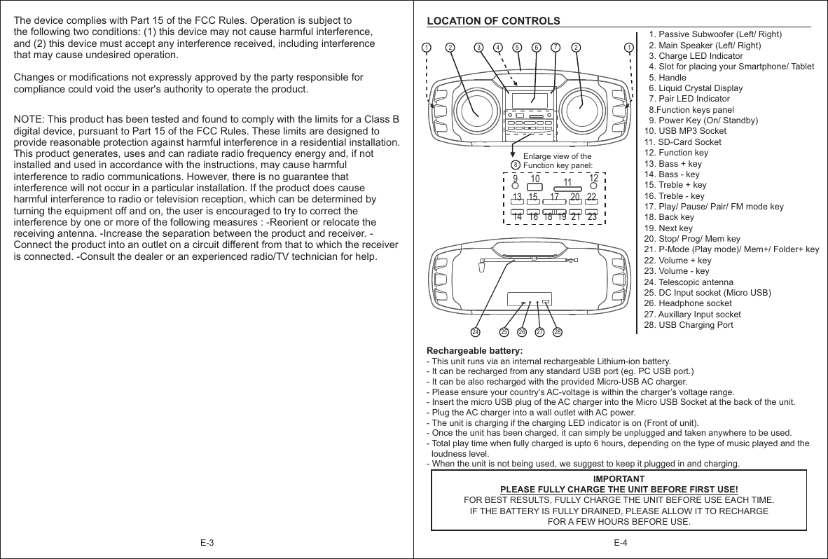 E-3The device complies with Part 15 of the FCC Rules. Operation is subject to the following two conditions: (1) this device may not cause harmful interference, and (2) this device must accept any interference received, including interference that may cause undesired operation. Changes or modifications not expressly approved by the party responsible for compliance could void the user&apos;s authority to operate the product. NOTE: This product has been tested and found to comply with the limits for a Class B digital device, pursuant to Part 15 of the FCC Rules. These limits are designed to provide reasonable protection against harmful interference in a residential installation. This product generates, uses and can radiate radio frequency energy and, if not installed and used in accordance with the instructions, may cause harmful interference to radio communications. However, there is no guarantee that interference will not occur in a particular installation. If the product does cause harmful interference to radio or television reception, which can be determined by turning the equipment off and on, the user is encouraged to try to correct the interference by one or more of the following measures : -Reorient or relocate the receiving antenna. -Increase the separation between the product and receiver. -Connect the product into an outlet on a circuit different from that to which the receiver is connected. -Consult the dealer or an experienced radio/TV technician for help.   1. Passive Subwoofer (Left/ Right)  2. Main Speaker (Left/ Right)  3. Charge LED Indicator   4. Slot for placing your Smartphone/ Tablet  5. Handle  6. Liquid Crystal Display  7. Pair LED Indicator  8.Function keys panel  9. Power Key (On/ Standby)10. USB MP3 Socket11. SD-Card Socket12. Function key13. Bass + key14. Bass - key15. Treble + key16. Treble - key17. Play/ Pause/ Pair/ FM mode key18. Back key19. Next key20. Stop/ Prog/ Mem key21. P-Mode (Play mode)/ Mem+/ Folder+ key22. Volume + key23. Volume - key24. Telescopic antenna25. DC Input socket (Micro USB)26. Headphone socket27. Auxillary Input socket28. USB Charging PortLOCATION OF CONTROLSRechargeable battery: IMPORTANT25 26 27 2824- This unit runs via an internal rechargeable Lithium-ion battery.- It can be recharged from any standard USB port (eg. PC USB port.)- It can be also recharged with the provided Micro-USB AC charger.- Please ensure your country’s AC-voltage is within the charger’s voltage range.- Insert the micro USB plug of the AC charger into the Micro USB Socket at the back of the unit.- Plug the AC charger into a wall outlet with AC power.- The unit is charging if the charging LED indicator is on (Front of unit).- Once the unit has been charged, it can simply be unplugged and taken anywhere to be used.- Total play time when fully charged is upto 6 hours, depending on the type of music played and the   loudness level.- When the unit is not being used, we suggest to keep it plugged in and charging.         PLEASE FULLY CHARGE THE UNIT BEFORE FIRST USE!FOR BEST RESULTS, FULLY CHARGE THE UNIT BEFORE USE EACH TIME. IF THE BATTERY IS FULLY DRAINED, PLEASE ALLOW IT TO RECHARGE FOR A FEW HOURS BEFORE USE.Enlarge view of the Function key panel:82 3 456729 10 11 1213 15 17 20 2214 16 18 21 23191 1E-4