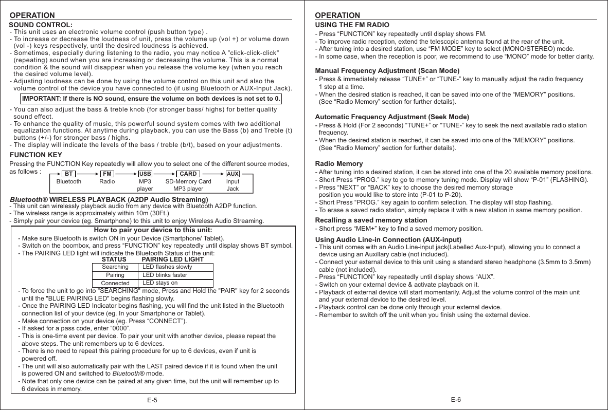 E-6E-5OPERATIONSOUND CONTROL:IMPORTANT: If there is NO sound, ensure the volume on both devices is not set to 0.FUNCTION KEYPressing the FUNCTION Key repeatedly will allow you to select one of the different source modes, as follows :Bluetooth® WIRELESS PLAYBACK (A2DP Audio Streaming)- This unit can wirelessly playback audio from any device with Bluetooth A2DP function.- The wireless range is approximately within 10m (30Ft.)- Simply pair your device (eg. Smartphone) to this unit to enjoy Wireless Audio Streaming.   How to pair your device to this unit:- Make sure Bluetooth is switch ON in your Device (Smartphone/ Tablet).- Switch on the boombox, and press “FUNCTION” key repeatedly until display shows BT symbol.- The PAIRING LED light will indicate the Bluetooth Status of the unit:   - To force the unit to go into &quot;SEARCHING&quot; mode, Press and Hold the &quot;PAIR&quot; key for 2 seconds   until the &quot;BLUE PAIRING LED&quot; begins flashing slowly.- Once the PAIRING LED Indicator begins flashing, you will find the unit listed in the Bluetooth   connection list of your device (eg. In your Smartphone or Tablet).- Make connection on your device (eg. Press “CONNECT”).- If asked for a pass code, enter “0000”.- This is one-time event per device. To pair your unit with another device, please repeat the   above steps. The unit remembers up to 6 devices.   - There is no need to repeat this pairing procedure for up to 6 devices, even if unit is   powered off.- The unit will also automatically pair with the LAST paired device if it is found when the unit   is powered ON and switched to Bluetooth® mode.  - Note that only one device can be paired at any given time, but the unit will remember up to   6 devices in memory.Searching LED flashes slowlyPairing LED blinks fasterConnected LED stays onSTATUS PAIRING LED LIGHTBT FM USB CARD AUXBluetooth Radio MP3playerSD-Memory CardMP3 playerInput Jack- This unit uses an electronic volume control  .- To increase or decrease the loudness of unit, press the volume up (vol +) or volume down   (vol -) keys respectively, until the desired loudness is achieved.  - Sometimes, especially during listening to the radio, you may notice A &quot;click-click-click&quot;   (repeating) sound when you are increasing or decreasing the volume. This is a normal   condition &amp; the sound will disappear when you release the volume key (when you reach   the desired volume level).- Adjusting loudness can be done by using the volume control on this unit and also the   volume control of the device you have connected to (if using Bluetooth or AUX-Input Jack).- You can also adjust the bass &amp; treble knob (for stronger bass/ highs) for better quality   sound effect.- To enhance the quality of music, this powerful sound system comes with two additional   equalization functions. At anytime during playback, you can use the Bass (b) and Treble (t)   buttons (+/-) for stronger bass / highs.- The display will indicate the levels of the bass / treble (b/t), based on your adjustments. (push button type) OPERATIONUSING THE FM RADIO - Press “FUNCTION” key repeatedly until display shows FM.- To improve radio reception, extend the telescopic antenna found at the rear of the unit.- After tuning into a desired station, use “FM MODE” key to select (MONO/STEREO) mode.- In some case, when the reception is poor, we recommend to use “MONO” mode for better clarity.  Manual Frequency Adjustment (Scan Mode)- Press &amp; immediately release “TUNE+” or “TUNE-” key to manually adjust the radio frequency   1 step at a time.- When the desired station is reached, it can be saved into one of the “MEMORY” positions.   (See “Radio Memory” section for further details). Automatic Frequency Adjustment (Seek Mode)- Press &amp; Hold (For 2 seconds) “TUNE+” or “TUNE-” key to seek the next available radio station   frequency.- When the desired station is reached, it can be saved into one of the “MEMORY” positions.  (See “Radio Memory” section for further details).    Radio Memory- After tuning into a desired station, it can be stored into one of the 20 available memory positions.- Short Press “PROG.” key to go to memory tuning mode. Display will show “P-01” (FLASHING).- Press “NEXT” or “BACK” key to choose the desired memory storage   position you would like to store into (P-01 to P-20).- Short Press “PROG.” key again to confirm selection. The display will stop flashing. - To erase a saved radio station, simply replace it with a new station in same memory position. Recalling a saved memory station- Short press “MEM+” key to find a saved memory position.Using Audio Line-in Connection (AUX-input)- This unit comes with an Audio Line-input jack(Labelled Aux-Input), allowing you to connect a   device using an Auxillary cable (not included).- Connect your external device to this unit using a standard stereo headphone (3.5mm to 3.5mm)   cable (not included).- Press “FUNCTION” key repeatedly until display shows “AUX”.- Switch on your external device &amp; activate playback on it.- Playback of external device will start momentarily. Adjust the volume control of the main unit   and your external device to the desired level.- Playback control can be done only through your external device.- Remember to switch off the unit when you finish using the external device. 