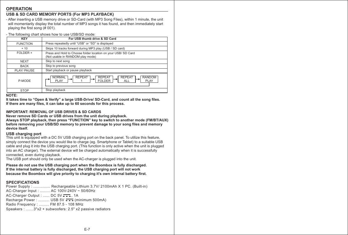 E-7OPERATIONUSB &amp; SD CARD MEMORY PORTS (For MP3 PLAYBACK)KEYNEXTFUNCTIONBACKFor USB thumb drive &amp; SD CardSkip to next song + 10FOLDER +PLAY/ PAUSEP-MODEPress repeatedly until “USB” or “SD” is displayedSkips 10 tracks forward during MP3 play (USB / SD card)Press and Hold to Choose folder location on your USB/ SD Card (Not usable in RANDOM play mode)Skip to previous song NOTE:It takes time to “Open &amp; Verify” a large USB-Drive/ SD-Card, and count all the song files. If there are many files, it can take up to 60 seconds for this process.IMPORTANT: REMOVAL OF USB DRIVES &amp; SD CARDSNever remove SD Cards or USB drives from the unit during playback. Always STOP playback, then press “FUNCTION” key to switch to another mode (FM/BT/AUX) before removing your USB/SD memory to prevent damage to your song files and memory device itself.     - The following chart shows how to use USB/SD mode: USB charging portThis unit is equipped with a DC 5V USB charging port on the back panel. To utilize this feature, simply connect the device you would like to charge (eg. Smartphone or Tablet) to a suitable USB cable and plug it into the USB charging port. (This function is only active when the unit is plugged into an AC charger). The external device will be charged automatically when it is successfully connected, even during playback.    The USB port should only be used when the AC-charger is plugged into the unit.Start playback or pause playbackSTOP Stop playback-  -  -Power Supply : ............... Rechargeable Lithium 3.7V/ 2100mAh X 1 PC. (Built-in)AC-Charger Input : ......... AC 100V-240V ~ 50/60HzAC-Charger Output : ...... DC 5V         , 1ARecharge Power : .......... USB 5V          (minimum 500mA)Radio Frequency : ......... FM 87.5 - 108 MHzSpeakers : .......3&quot;x2 + subwoofers: 2.5&quot; x2 passive radiatorsSPECIFICATIONSNORMAL PLAY REPEAT1REPEATFOLDER REPEAT ALLRANDOM PLAY- After inserting a USB memory drive or SD-Card (with MP3 Song Files), within 1 minute, the unit   will momentarily display the total number of MP3 songs it has found, and then immediately start   playing the first song (# 001).Please do not use the USB charging port when the Boombox is fully discharged. If the internal battery is fully discharged, the USB charging port will not work because the Boombox will give priority to charging it&apos;s own internal battery first.-  -  -