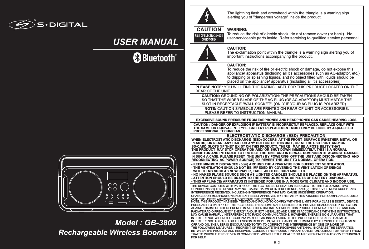 Rechargeable Wireless BoomboxModel : GB-3800USER MANUALE-2NOTE: CAUTION SYMBOLS ARE PRINTED ON REAR OF UNIT OR ACCESSORIES. PLEASE REFER TO INSTRUCTION MANUAL.PLEASE NOTE: YOU WILL FIND THE RATING LABEL FOR THIS PRODUCT LOCATED ON THE REAR OF THE UNIT.CAUTION: GROUNDING OR POLARIZATION: THE PRECAUTIONS SHOULD BE TAKEN SO THAT THE WIDER BLADE OF THE AC PLUG (OF AC-ADAPTOR) MUST MATCH THE SLOT IN RECEPTACLE &quot;WALL SOCKET&quot;. (ONLY IF YOUR AC PLUG IS POLARIZED)The lightning flash and arrowhead within the triangle is a warning sign alerting you of &quot;dangerous voltage&quot; inside the product.CAUTIONRISK OF ELECTRIC SHOCKDO NOT OPENWARNING: To reduce the risk of electric shock, do not remove cover (or back).  No user-serviceable parts inside. Refer servicing to qualified service personnel. CAUTION: The exclamation point within the triangle is a warning sign alerting you of important instructions accompanying the product.- KEEP MINIMUM DISTANCES (5cm) AROUND THE APPARATUS FOR SUFFICIENT VENTILATION. - THE VENTILATION SHOULD NOT BE IMPEDED BY COVERING THE VENTILATION OPENINGS   WITH ITEMS SUCH AS NEWSPAPER, TABLE-CLOTHS, CURTAINS ETC.- NO NAKED FLAME SOURCE SUCH AS LIGHTED CANDLES SHOULD BE PLACED ON THE APPARATUS.- ATTENTION SHOULD BE DRAWN TO THE ENVIRONMENTAL ASPECTS OF BATTERY DISPOSAL.- THIS APPLIANCE/ APPARATUS IS INTENDED FOR USE IN A MODERATE CLIMATE AND INDOOR USE.     EXCESSIVE SOUND PRESSURE FROM EARPHONES AND HEADPHONES CAN CAUSE HEARING LOSS.CAUTION : DANGER OF EXPLOSION IF BATTERY IS INCORRECTLY REPLACED. REPLACE ONLY WITH THE SAME OR EQUIVALENT TYPE. BATTERY REPLACEMENT MUST ONLY BE DONE BY A QUALIFIED PROFESSIONAL TECHNICIAN. WHEN ELECTROST ATIC DISCHARGE  (ESD) OCCURS  AT THE FRONT  SURFACE (WHETHER  METAL OR PLASTIC) OR NEAR  ANY PART OR ANY BUTTON  OF THIS UNIT , OR AT THE USB PORT AND/ OR  SD-CARD  SLOTS (I F THEY EXIST ON THIS PRODUCT), THERE  MAY BE A POSSIBILITY THAT THE PRODUCT  MAY STOP OPERATION AND/ OR  SHUT DOWN  IMMEDIATELY. THIS IS A NORMAL CONDITI ON AND INTENDED  TO PROTECT THE  UNIT AND INTERNAL  COMPONENTS  AGAINST  DAMAGE. IN SUCH A CASE, PLEASE RESET  THE UNIT ( BY POWERING  OFF THE UNIT AND DISCONNECTING  AND RECONNECTING  AC-POWER  SOURCE) TO  REVERT THE  UNIT TO NORMAL OPERATION.ELECTROST ATIC DISCHARGE  (ESD)  PRECAUTIONCAUTION: To reduce the risk of fire or electric shock or damage, do not expose this appliance/ apparatus (including all it’s accessories such as AC-adaptor, etc.) to dripping or splashing liquids, and no object filled with liquids should be placed on the appliance/ apparatus (including all it’s accessories).THE DEVICE COMPLIES WITH PART 15 OF THE FCC RULES. OPERATION IS SUBJECT TO THE FOLLOWING TWO CONDITIONS: (1) THIS DEVICE MAY NOT CAUSE HARMFUL INTERFERENCE, AND (2) THIS DEVICE MUST ACCEPT ANY INTERFERENCE RECEIVED, INCLUDING INTERFERENCE THAT MAY CAUSE UNDESIRED OPERATION. CHANGES OR MODIFICATIONS NOT EXPRESSLY APPROVED BY THE PARTY RESPONSIBLE FOR COMPLIANCE COULD VOID THE USER&apos;S AUTHORITY TO OPERATE THE PRODUCT. NOTE: THIS PRODUCT HAS BEEN TESTED AND FOUND TO COMPLY WITH THE LIMITS FOR A CLASS B DIGITAL DEVICE, PURSUANT TO PART 15 OF THE FCC RULES. THESE LIMITS ARE DESIGNED TO PROVIDE REASONABLE PROTECTION AGAINST HARMFUL INTERFERENCE IN A RESIDENTIAL INSTALLATION. THIS PRODUCT GENERATES, USES AND CAN RADIATE RADIO FREQUENCY ENERGY AND, IF NOT INSTALLED AND USED IN ACCORDANCE WITH THE INSTRUCTIONS, MAY CAUSE HARMFUL INTERFERENCE TO RADIO COMMUNICATIONS. HOWEVER, THERE IS NO GUARANTEE THAT INTERFERENCE WILL NOT OCCUR IN A PARTICULAR INSTALLATION. IF THE PRODUCT DOES CAUSE HARMFUL INTERFERENCE TO RADIO OR TELEVISION RECEPTION, WHICH CAN BE DETERMINED BY TURNING THE EQUIPMENT OFF AND ON, THE USER IS ENCOURAGED TO TRY TO CORRECT THE INTERFERENCE BY ONE OR MORE OF THE FOLLOWING MEASURES : -REORIENT OR RELOCATE THE RECEIVING ANTENNA. -INCREASE THE SEPARATION BETWEEN THE PRODUCT AND RECEIVER. -CONNECT THE PRODUCT INTO AN OUTLET ON A CIRCUIT DIFFERENT FROM THAT TO WHICH THE RECEIVER IS CONNECTED. -CONSULT THE DEALER OR AN EXPERIENCED RADIO/TV TECHNICIAN FOR HELP. 