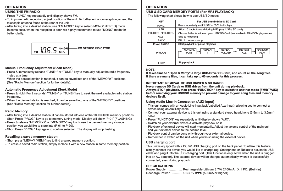 E-6OPERATIONE-5OPERATIONUSB &amp; SD CARD MEMORY PORTS (For MP3 PLAYBACK)KEYNEXTFUNC.BACKFor USB thumb drive &amp; SD CardSkip to next song + 10FOLDER +/ FOLDER -PLAY/ PAUSEP-MODEPress repeatedly until “USB” or “SD” is displayedSkips 10 tracks forward during MP3 play (USB / SD card)Choose folder location on your USB/ SD Card (Not usable in RANDOM play mode)Skip to previous song USING THE FM RADIO NOTE:It takes time to “Open &amp; Verify” a large USB-Drive/ SD-Card, and count all the song files. If there are many files, it can take up to 60 seconds for this process.IMPORTANT: REMOVAL OF USB DRIVES &amp; SD CARDSNever remove SD Cards or USB drives from the unit during playback. Always STOP playback, then press “FUNCTION” key to switch to another mode (FM/BT/AUX) before removing your USB/SD memory to prevent damage to your song files and memory devices itself.     - Press “FUNC” key repeatedly until display shows FM.- To improve radio reception, adjust position of the unit. To further enhance reception, extend the   telescopic antenna found at the rear of the unit.- After tuning into a desired station, use “FM MODE” key to select (MONO/STEREO) mode.- In some case, when the reception is poor, we highly recommend to use “MONO” mode for   better clarity.  Manual Frequency Adjustment (Scan Mode)- Press &amp; immediately release “TUNE+” or “TUNE-” key to manually adjust the radio frequency   1 step at a time.- When the desired station is reached, it can be saved into one of the “MEMORY” positions.   (See “Radio Memory” section for further details). Automatic Frequency Adjustment (Seek Mode)- Press &amp; Hold (For 2 seconds) “TUNE+” or “TUNE-” key to seek the next available radio station   frequency.- When the desired station is reached, it can be saved into one of the “MEMORY” positions.  (See “Radio Memory” section for further details).    Radio Memory- After tuning into a desired station, it can be stored into one of the 20 available memory positions.- Short Press “PROG.” key to go to memory tuning mode. Display will show “P-01” (FLASHING).- Press &amp; release “MEMORY+” or “MEMORY-” key to choose the desired memory storage   position you would like to store into (P-01 to P-20).- Short Press “PROG.” key again to confirm selection. The display will stop flashing. Recalling a saved memory station- Short press “MEM+”/ “MEM-” key to find a saved memory position.- To erase a saved radio station, simply replace it with a new station in same memory position. - The following chart shows how to use USB/SD mode: Using Audio Line-in Connection (AUX-input)- This unit comes with an Audio Line-input jack(Labelled Aux-Input), allowing you to connect a   device using an Auxillary cable.- Connect your external device to this unit using a standard stereo headphone (3.5mm to 3.5mm)   cable.- Press “FUNCTION” key repeatedly until display shows “AUX”.- Switch on your external device &amp; activate playback on it.- Playback of external device will start momentarily. Adjust the volume control of the main unit   and your external device to the desired level.- Playback control can be done only through your external device.- Remember to switch off the unit when you finish using the external device. USB charging portThis unit is equipped with a DC 5V USB charging port on the back panel. To utilize this feature, simply connect the device you would like to charge (eg. Smartphone or Tablet) to a suitable USB cable and plug it into the USB charging port. (This function is only active when the unit is plugged into an AC adaptor). The external device will be charged automatically when it is successfully connected, even during playback.    Start playback or pause playbackSTOP Stop playback-  -  -Power Supply : ............... Rechargeable Lithium 3.7V/ 2100mAh X 1 PC. (Built-in)Recharge Power : ........... USB 5V          (500mA or higher)SPECIFICATIONSNORMAL PLAY  REPEAT1REPEATFOLDER  REPEAT ALL RANDOM PLAYFM STEREO INDICATOR106.5FM MHz(((        )))ST