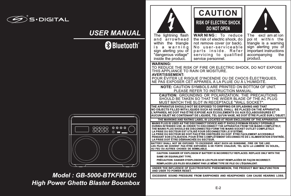 High Power Ghetto Blaster BoomboxModel : GB-5000-BTKFM3UCUSER MANUALE-2WAR NI NG :  To  reduce the risk of electric shock, do not remove cover (or back).  N o   u s e r - s e r v i c e a b l e  p a r t s   i n s i d e .   R e f e r  servicing  to  qualified service personnel. CAUTIONRISK OF ELECTRIC SHOCKDO NOT OPENThe   excl am at ion  poi nt   withi n  the triangle  is  a  warning sign  alerting  you  of important instructions accompanying    the product.The  lightning  flash   a n d   ar r o w h e ad  within  the  triangle i s   a   w a r n i n g    sign  alerting  you  of &quot;dangerous voltage&quot; inside the product.NOTE: CAUTION SYMBOLS ARE PRINTED ON BOTTOM OF UNIT.              PLEASE REFER TO INSTRUCTION MANUAL.WARNING:TO REDUCE THE RISK OF FIRE OR ELECTRIC SHOCK, DO NOT EXPOSE THIS APPLIANCE TO RAIN OR MOSITURE.AVERTISSEMENT: POUR ÈVITER LE RISQUE D&apos;INCENDIE OU DE CHOCS ÈLECTRIQUES, NE PAS EXPOSER CET APPAREIL À LA PLUIE OU À L&apos;HUMIDITÈ.CAUTION:  GROUNDING  OR  POLARIZATION.  THE  PRECAUTIONS SHOULD BE TAKEN SO THAT THE WIDER BLADE OF THE AC PLUG MUST MATCH THE SLOT IN RECEPTACLE &quot;WALL SOCKET&quot;.BATTERY SHALL NOT BE EXPOSED TO EXCESSIVE  HEAT SUCH AS SUNSHINE,  FIRE OR THE LIKE. LES PILES  NE DOIVENT  PAS ÊTRE EXPOSÉES  À DE FORTE CHALEUR,  TEL QU&apos;À LA LUMIÈRE  DU SOLEIL, AU FEU OU AUTRES  CHOSES DE SEMBLABLE.THE APPARATUS SHOULD NOT BE EXPOSED TO DRIPPING OR SPLASHING AND THAT NO OBJECTS FILLED WITH LIQUIDS SUCH AS VASES, SHALL  BE PLACED ON THE APPARATUS.L&apos;APPAREIL NE DOIT PAS ÊTRE EXPOSÉ AUX ÉCOULEMENTS OU AUX ÉCLABOUSSURES ET AUCUN OBJET NE CONTENANT DE LIQUIDE, TEL QU&apos;UN VASE, NE DOIT ÊTRE PLACÉ SUR L&apos;OBJET.THE MARKING AND RATING LABEL IS LOCATED AT REAR ENCLOSURE OF THE APPARATUS. MAINS PLUG IS USED AS THE DISCONNECT DEVICE AND IT SHOULD REMAIN READILY OPERABLE DURING INTENDED USE. IN ORDER TO DISCONNECT THE APPARATUS FROM THE MAINS COMPLETELY, THE MAINS PLUG SHOULD BE DISCONNECTED FORM THE MAINS SOCKET OUTLET COMPLETELY.LA PRISE DU SECTEUR EST UTILISLA PRISE DU SECTEUR NE DOIT PAS ÊTRE OBSTRUÉE OU DOIT   PENDANT SON UTILISATION. POUR É POUR DÉCONNECTER LE SYSTÈME. ÊTRE FACILEMENT ACCESSIBLE ÊTRE COMPLÈTEMENT DÉCONNECTÉ DE L&apos;ALIMENTATION D&apos;ENTRÉE, LA PRISE DOIT ÊTRE DÉBRANCHÉE DU SECTEUR.   UNDER THE INFLUENCE OF ELECTROSTATIC PHENOMENON, THE PRODUCT MAY MALFUNCTION AND USER TO POWER RESET.EXCESSIVE  SOUND PRESSURE  FROM EARPHONES  AND HEADPHONES  CAN CAUSE HEARING  LOSS.CAUTION: DANGER OF EXPLOSION IF BATTERY IS INCORRECTLY REPLACED. REPLACE ONLY WITH THE SAME OR EQUIVALENT TYPE.PRÉCAUTION: DANGER D&apos;EXPLOSION SI LES PILES SONT REMPLACÉES DE FAÇON INCORRECT. REMPLACER LES PILES SEULEMENT PAR LE MÊME TYPE DE PILE OU L&apos;ÉQUIVALENT.