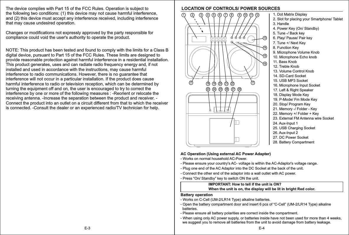 E-4E-31. Dot Matrix Display2. Slot for placing your Smartphone/ Tablet3. Handle4. Power Key (On/ Standby)5. Tune -/ Back key6. Play/ Pause/ Pair key7. Tune +/ Next Key8. Function Key9. Microphone Volume Knob10. Microphone Echo knob11. Bass Knob12. Treble Knob13. Volume Control Knob14. SD-Card Socket15. USB MP3 Socket16. Microphone Input Socket17. Left &amp; Right Speaker18. Display Mode Key19. P-Mode/ Fm Mode Key20. Stop/ Program Key21. Memory -/ Folder - Key22. Memory +/ Folder + Key23. External FM Antenna wire Socket24. Aux-Input 125. USB Charging Socket26. Aux-Input 227. DC Power Socket28. Battery Compartment12345678LOCATION OF CONTROLS/ POWER SOURCESAC Operation (Using external AC Power Adapter) - Works on normal household AC-Power.- Please ensure your country&apos;s AC- voltage is within the AC-Adaptor&apos;s voltage range.- Plug one end of the AC Adaptor into the DC Socket at the back of the unit.- Connect the other end of the adaptor into a wall outlet with AC power.- Press “On/ Standby” key to switch ON the unit.IMPORTANT: How to tell if the unit is ON?When the unit is on, the display will be lit in bright Red color.Battery operation - Works on C-Cell (UM-2/LR14 Type) alkaline batteries.- Open the battery compartment door and insert 6 pcs of “C-Cell” (UM-2/LR14 Type) alkaline   batteries.- Please ensure all battery polarities are correct inside the compartment.- When using only AC power supply, or batteries inside have not been used for more than 4 weeks,   we suggest you to remove all batteries from the unit to avoid damage from battery leakage.  91011121318 19 20 21 2217141523 24 25 26 27 281617The device complies with Part 15 of the FCC Rules. Operation is subject to the following two conditions: (1) this device may not cause harmful interference, and (2) this device must accept any interference received, including interference that may cause undesired operation. Changes or modifications not expressly approved by the party responsible for compliance could void the user&apos;s authority to operate the product. NOTE: This product has been tested and found to comply with the limits for a Class B digital device, pursuant to Part 15 of the FCC Rules. These limits are designed to provide reasonable protection against harmful interference in a residential installation. This product generates, uses and can radiate radio frequency energy and, if not installed and used in accordance with the instructions, may cause harmful interference to radio communications. However, there is no guarantee that interference will not occur in a particular installation. If the product does cause harmful interference to radio or television reception, which can be determined by turning the equipment off and on, the user is encouraged to try to correct the interference by one or more of the following measures : -Reorient or relocate the receiving antenna. -Increase the separation between the product and receiver. -Connect the product into an outlet on a circuit different from that to which the receiver is connected. -Consult the dealer or an experienced radio/TV technician for help. 