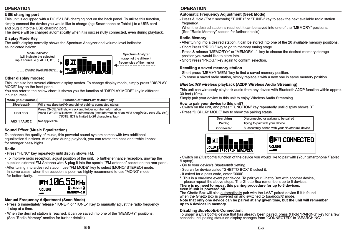E-6E-5OPERATIONBluetooth® wireless playback (A2DP Wireless Audio Streaming)This unit can wirelessly playback audio from any device with Bluetooth A2DP function within approx. 30 feet (10m).Simply pair your device to this unit to enjoy Wireless Audio Streaming. How to pair your device to this unit?- Switch on the unit, and press “FUNCTION” key repeatedly until display shows BT- Press “DISPLAY MODE” key to show the pairing status.SearchingPairingDisconnected or waiting to be pairedConnectedTrying to pair with your deviceSuccessfully paired with your Bluetooth® device- Switch on Bluetooth® function of the device you would like to pair with (Your Smartphone /Tablet /Laptop).- Go to your device&apos;s Bluetooth® Setting.- Search for device called “GHETTO BOX” &amp; select it.- If asked for a pass code, enter “0000”.*  This is a one-time event per device. To pair your Ghetto Box with another device,     please repeat the above steps. The Ghetto Box remembers up to 6 devices.There is no need to repeat this pairing procedure for up to 6 devices, even if unit is powered off.The Ghetto Box will also automatically pair with the LAST paired device if it is found when the Ghetto Box is powered on and switched to Bluetooth® mode. Note that only one device can be paired at any given time, but the unit will remember up to 6 devices in memory.Disabling Bluetooth® Connection:Tseconds until pairing status on display changes from “CONNECTED” to “SEARCHING”.o unpair a Bluetooth® device that has already been paired, press &amp; hold “PAIRING” key for a few Automatic Frequency Adjustment (Seek Mode) - Press &amp; Hold (For 2 seconds) “TUNE+” or “TUNE-“ key to seek the next available radio station   frequency.- When the desired station is reached, it can be saved into one of the “MEMORY” positions.   (See “Radio Memory” section for further details).Radio Memory - After tuning into a desired station, it can be stored into one of the 20 available memory positions.- Short Press “PROG.” key to go to memory tuning stage.- Press &amp; release “MEMORY+” or “MEMORY –“  key to choose the desired memory storage   position you would like to store into.- Short Press “PROG.” key again to confirm selection.Recalling a saved memory station- Short press “MEM+”/ “MEM-“key to find a saved memory position.- To erase a saved radio station, simply replace it with a new one in same memory position.OPERATIONUSB charging portThis unit is equipped with a DC 5V USB charging port on the back panel. To utilize this function, simply connect the device you would like to charge (eg: Smartphone or Tablet ) to a USB cord and plug it into the USB charging port.The device will be charged automatically when it is successfully connected, even during playback. Display Mode KeyThe unit&apos;s display normally shows the Spectrum Analyzer and volume level indicator as indicated below:.Mode Indicator(will indicate the selected input source, e.g. AUX1, BT, ...)Volume level indicatorSpectrum Analyzer(graph of the different frequencies of the music)Other display modes:This unit also has several different display modes. To change display mode, simply press “DISPLAY MODE” key on the front panel.You can refer to the below chart: it shows you the function of “DISPLAY MODE” key in different input sources:Mode (Input source)Bluetooth®Function of &quot;DISPLAY MODE&quot; keyWill show Bluetooth® searching/ pairing/ connected statusUSB / SD Press ONCE: Will show track and folder number informationPress TWICE: Will show ID3 information [text information of an MP3 song                                ]                        (NOTE: ID3 is limited to 26 characters/ tag).AUX 1 / AUX 2 Not applicable  (Artist, song title, etc.) Sound Effect (Music Equalization) To enhance the quality of music, this powerful sound system comes with two additionalequalization functions. At anytime during playback, you can rotate the bass and treble knobs: for stronger bass/ highs.Radio - Press “FUNC” key repeatedly until display shows FM.- To improve radio reception, adjust position of the unit. To further enhance reception, unwrap the    supplied external FM-Antenna wire &amp; plug it into the special “FM-antenna” socket on the rear panel.- After tuning into a desired station, use “FM MODE” key to select (MONO/ STEREO) mode.   In some cases, when the reception is poor, we highly recommend to use “MONO” mode   for better clarity.Manual Frequency Adjustment (Scan Mode) - Press &amp; immediately release “TUNE+” or “TUNE-“ Key to manually adjust the radio frequency   1 step at a time.- When the desired station is reached, it can be saved into one of the “MEMORY” positions.   (See “Radio Memory” section for further details).
