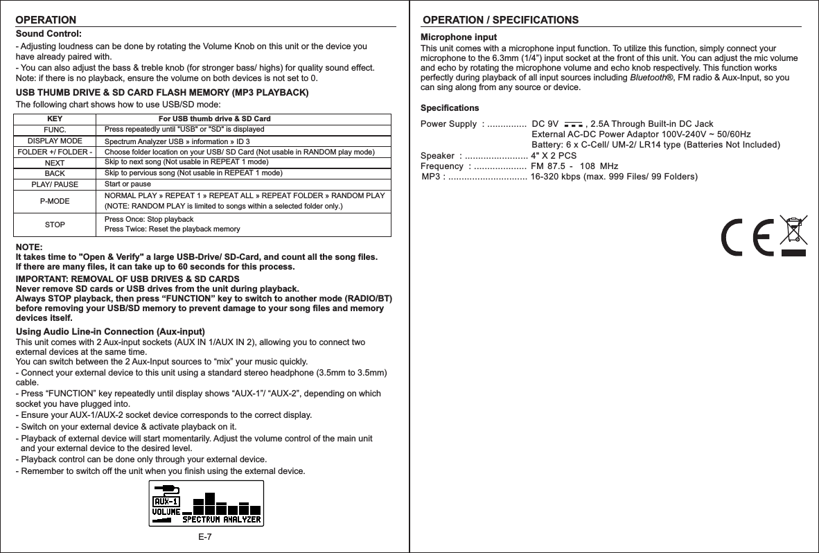 E-7OPERATION / SPECIFICATIONSMicrophone inputThis unit comes with a microphone input function. To utilize this function, simply connect your microphone to the 6.3mm (1/4”) input socket at the front of this unit. You can adjust the mic volume and echo by rotating the microphone volume and echo knob respectively. This function works perfectly during playback of all input sources including Bluetooth®, FM radio &amp; Aux-Input, so you can sing along from any source or device.-  -  -Power Supply  : ...............  DC 9V           , 2.5A Through Built-in DC Jack                                              External AC-DC Power Adaptor 100V-240V ~ 50/60Hz                                                Battery: 6 x C-Cell/ UM-2/ LR14 type (Batteries Not Included)Speaker  : ........................ 4&quot; X 2 PCSFrequency  : ....................  FM 87.5 -   108   MHzMP3 : .............................. 16-320 kbps (max. 999 Files/ 99 Folders)SpecificationsOPERATIONSound Control:- Adjusting loudness can be done by rotating the Volume Knob on this unit or the device youhave already paired with.- You can also adjust the bass &amp; treble knob (for stronger bass/ highs) for quality sound effect.Note: if there is no playback, ensure the volume on both devices is not set to 0.USB THUMB DRIVE &amp; SD CARD FLASH MEMORY (MP3 PLAYBACK)The following chart shows how to use USB/SD mode:KEYNEXTFUNC.BACKFor USB thumb drive &amp; SD CardSkip to next song (Not usable in REPEAT 1 mode)DISPLAY MODEFOLDER +/ FOLDER -PLAY/ PAUSEP-MODESTOPPress repeatedly until &quot;USB&quot; or &quot;SD&quot; is displayedStart or pauseNORMAL PLAY  REPEAT 1  REPEAT ALL REPEAT FOLDER RANDOM PLAY(NOTE: RANDOM PLAY is limited to songs within a selected folder only.)»  »   »   » Press Once: Stop playbackPress Twice: Reset the playback memorySpectrum Analyzer USB » information ID 3 » Choose folder location on your USB/ SD Card (Not usable in RANDOM play mode)Skip to pervious song (Not usable in REPEAT 1 mode)IMPORTANT: REMOVAL OF USB DRIVES &amp; SD CARDSNever remove SD cards or USB drives from the unit during playback.Always STOP playback, then press “FUNCTION” key to switch to another mode (RADIO/BT) before removing your USB/SD memory to prevent damage to your song files and memory devices itself.Using Audio Line-in Connection (Aux-input) This unit comes with 2 Aux-input sockets (AUX IN 1/AUX IN 2), allowing you to connect two external devices at the same time.You can switch between the 2 Aux-Input sources to “mix” your music quickly.- Connect your external device to this unit using a standard stereo headphone (3.5mm to 3.5mm) cable.- Press “FUNCTION” key repeatedly until display shows “AUX-1”/ “AUX-2”, depending on which socket you have plugged into.- Ensure your AUX-1/AUX-2 socket device corresponds to the correct display.- Switch on your external device &amp; activate playback on it.- Playback of external device will start momentarily. Adjust the volume control of the main unit   and your external device to the desired level.- Playback control can be done only through your external device.- Remember to switch off the unit when you finish using the external device.NOTE: It takes time to &quot;Open &amp; Verify&quot; a large USB-Drive/ SD-Card, and count all the song files. If there are many files, it can take up to 60 seconds for this process.