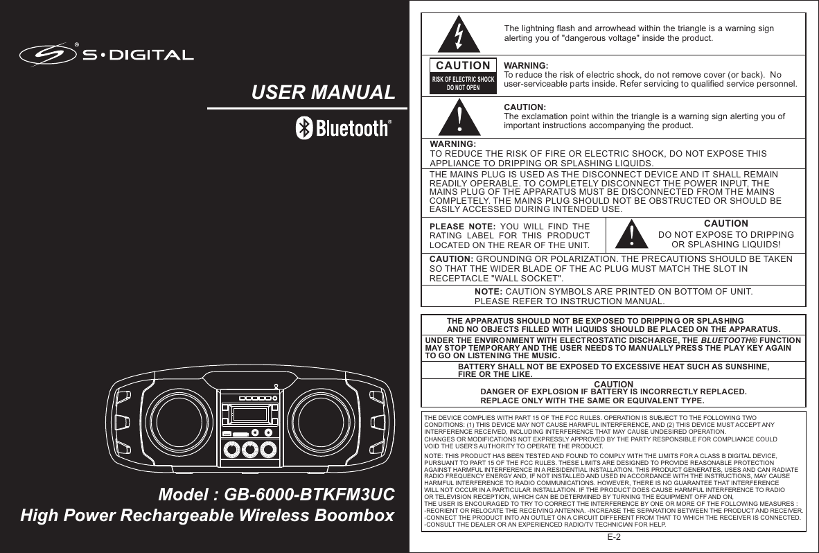 High Power Rechargeable Wireless BoomboxModel : GB-6000-BTKFM3UCUSER MANUALCAUTIONDO NOT EXPOSE TO DRIPPING OR SPLASHING LIQUIDS!NOTE: CAUTION SYMBOLS ARE PRINTED ON BOTTOM OF UNIT. PLEASE REFER TO INSTRUCTION MANUAL.E-2PLEASE  NOTE:  YOU  WILL  FIND  THE RATING  LABEL  FOR  THIS  PRODUCT LOCATED ON THE REAR OF THE UNIT.CAUTION: GROUNDING OR POLARIZATION. THE PRECAUTIONS SHOULD BE TAKEN SO THAT THE WIDER BLADE OF THE AC PLUG MUST MATCH THE SLOT IN RECEPTACLE &quot;WALL SOCKET&quot;.WARNING:TO REDUCE THE RISK OF FIRE OR ELECTRIC SHOCK, DO NOT EXPOSE THIS APPLIANCE TO DRIPPING OR SPLASHING LIQUIDS.THE MAINS PLUG IS USED AS THE DISCONNECT DEVICE AND IT SHALL REMAIN READILY OPERABLE. TO COMPLETELY DISCONNECT THE POWER INPUT, THE MAINS PLUG OF TH E APPARATUS MUST BE DISCONNECTED FROM THE MAINS COMPLETELY. THE MAINS PLUG SHOULD NOT BE OBSTRUCTED OR SHOULD BE EASILY ACCESSED DURING INTENDED USE.The lightning flash and arrowhead within the triangle is a warning sign alerting you of &quot;dangerous voltage&quot; inside the product.CAUTIONRISK OF ELECTRIC SHOCKDO NOT OPENWARNING: To reduce the risk of electric shock, do not remove cover (or back).  No user-serviceable parts inside. Refer servicing to qualified service personnel. CAUTION: The exclamation point within the triangle is a warning sign alerting you of important instructions accompanying the product.THE APPARATUS SHOULD NOT BE EXP OSED TO DRIPPIN G OR SPLAS HING AND NO OBJECTS FILLED WITH LIQUIDS  SHOULD BE PLA CED ON THE APPARATUS.UNDER THE ENVIRONMENT WITH ELECTROSTATIC DISCH ARGE, THE BLUETOOTH® FUNCTION MAY STOP TEMPORARY AND THE USER NEEDS TO MANUALLY PRESS THE PLAY KEY AGAIN TO GO ON LISTEN ING THE MUSIC.BATTERY SHALL NOT BE EXPOSED TO EXCESSIVE HEAT SUCH AS SUNSHINE, FIRE OR THE LIKE.CAUTIONDANGER OF EXPLOSION IF BATTERY IS INCORRECTLY REPLACED. REPLACE ONLY WITH THE SAME OR EQUIVALENT TYPE.THE DEVICE COMPLIES WITH PART 15 OF THE FCC RULES. OPERATION IS SUBJECT TO THE FOLLOWING TWO CONDITIONS: (1) THIS DEVICE MAY NOT CAUSE HARMFUL INTERFERENCE, AND (2) THIS DEVICE MUST ACCEPT ANY INTERFERENCE RECEIVED, INCLUDING INTERFERENCE THAT MAY CAUSE UNDESIRED OPERATION. CHANGES OR MODIFICATIONS NOT EXPRESSLY APPROVED BY THE PARTY RESPONSIBLE FOR COMPLIANCE COULD VOID THE USER&apos;S AUTHORITY TO OPERATE THE PRODUCT. NOTE: THIS PRODUCT HAS BEEN TESTED AND FOUND TO COMPLY WITH THE LIMITS FOR A CLASS B DIGITAL DEVICE, PURSUANT TO PART 15 OF THE FCC RULES. THESE LIMITS ARE DESIGNED TO PROVIDE REASONABLE PROTECTION AGAINST HARMFUL INTERFERENCE IN A RESIDENTIAL INSTALLATION. THIS PRODUCT GENERATES, USES AND CAN RADIATE RADIO FREQUENCY ENERGY AND, IF NOT INSTALLED AND USED IN ACCORDANCE WITH THE INSTRUCTIONS, MAY CAUSE HARMFUL INTERFERENCE TO RADIO COMMUNICATIONS. HOWEVER, THERE IS NO GUARANTEE THAT INTERFERENCE WILL NOT OCCUR IN A PARTICULAR INSTALLATION. IF THE PRODUCT DOES CAUSE HARMFUL INTERFERENCE TO RADIO OR TELEVISION RECEPTION, WHICH CAN BE DETERMINED BY TURNING THE EQUIPMENT OFF AND ON, THE USER IS ENCOURAGED TO TRY TO CORRECT THE INTERFERENCE BY ONE OR MORE OF THE FOLLOWING MEASURES : -REORIENT OR RELOCATE THE RECEIVING ANTENNA. -INCREASE THE SEPARATION BETWEEN THE PRODUCT AND RECEIVER. -CONNECT THE PRODUCT INTO AN OUTLET ON A CIRCUIT DIFFERENT FROM THAT TO WHICH THE RECEIVER IS CONNECTED. -CONSULT THE DEALER OR AN EXPERIENCED RADIO/TV TECHNICIAN FOR HELP. 