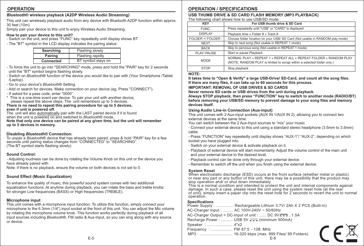 E-6OPERATIONE-5USB THUMB DRIVE &amp; SD CARD FLASH MEMORY (MP3 PLAYBACK)The following chart shows how to use USB/SD mode:KEYNEXTFUNC.BACKFor USB thumb drive &amp; SD CardSkip to next song (Not usable in REPEAT 1 mode)DISPLAY FOLDER +/ FOLDER -PLAY/ PAUSEMODESTOPPress repeatedly until &quot;USB&quot; or &quot;CARD&quot; is displayedStart or pause PlaybackNORMAL PLAY  REPEAT 1  REPEAT ALL REPEAT FOLDER RANDOM PLAY(NOTE: RANDOM PLAY is limited to songs within a selected folder only.)»  »   »   » Stop playbackPlayback time   Folder # » » Track #Choose folder location on your USB/ SD Card (Not usable in RANDOM play mode)Skip to pervious song (Not usable in REPEAT 1 mode)IMPORTANT: REMOVAL OF USB DRIVES &amp; SD CARDSNever remove SD cards or USB drives from the unit during playback.Always STOP playback, then press “FUNCTION” key to switch to another mode (RADIO/BT) before removing your USB/SD memory to prevent damage to your song files and memory devices itself.Using Audio Line-in Connection (Aux-input) This unit comes with 2 Aux-input sockets (AUX IN 1/AUX IN 2), allowing you to connect two external devices at the same time.You can switch between the 2 Aux-Input sources to “mix” your music.－ Connect your external device to this unit using a standard stereo headphone (3.5mm to 3.5mm) cable.－ Press “FUNCTION” key repeatedly until display shows “AUX-1”/ “AUX-2”, depending on which socket you have plugged into.－ Switch on your external device &amp; activate playback on it.－ Playback of external device will start momentarily. Adjust the volume control of the main unit   and your external device to the desired level.－ Playback control can be done only through your external device.－ Remember to switch off the unit when you finish using the external device.NOTE: It takes time to &quot;Open &amp; Verify&quot; a large USB-Drive/ SD-Card, and count all the song files. If there are many files, it can take up to 60 seconds for this process.Bluetooth® wireless playback (A2DP Wireless Audio Streaming)This unit can wirelessly playback audio from any device with Bluetooth A2DP function within approx. 30 feet (10m).Simply pair your device to this unit to enjoy Wireless Audio Streaming. How to pair your device to this unit?－ Switch on the unit, and press “FUNC” key repeatedly until display shows BT－ The &quot;BT&quot; symbol in the LCD display indicates the pairing status:SearchingPairingFlashing slowlyConnectedFlashing rapidlyBT symbol stays on－　To force the unit to go into &quot;SEARCHING&quot; mode, press and hold the &quot;PAIR&quot; key for 2 seconds   until the &quot;BT&quot; symbol begins flashing slowly.－ Switch on Bluetooth® function of the device you would like to pair with (Your Smartphone /Tablet   /Laptop).－ Go to your device&apos;s Bluetooth® Setting.－ Add or search for devices. Make connection on your device (eg. Press &quot;CONNECT&quot;).－ If asked for a pass code, enter “0000”.*  This is a one-time event per device. To pair your unit with another device,     please repeat the above steps. The  unit remembers up to 5 devices.There is no need to repeat this pairing procedure for up to 5 devices, even if unit is powered off.The  unit will also automatically pair with the LAST paired device if it is found when the unit is powered on and switched to Bluetooth® mode. Note that only one device can be paired at any given time, but the unit will remember up to 5 devices in memory.Disabling Bluetooth® Connection:Tseconds until pairing status changes from “CONNECTED” to “SEARCHING”.(The BT symbol starts flashing slowly)o unpair a Bluetooth® device that has already been paired, press &amp; hold “PAIR” key for a few Sound Control:－ Adjusting loudness can be done by rotating the Volume Knob on this unit or the device youhave already paired with.Note: if there is no playback, ensure the volume on both devices is not set to 0.Sound Effect (Music Equalization) To enhance the quality of music, this powerful sound system comes with two additionalequalization functions. At anytime during playback, you can rotate the bass and treble knobs: for stronger Low frequencies (BASS) or High frequencies (TREBLE).OPERATION / SPECIFICATIONSMicrophone inputThis unit comes with a microphone input function. To utilize this function, simply connect your microphone to the 6.3mm (1/4”) input socket at the front of this unit. You can adjust the Mic volume by rotating the microphone volume knob. This function works perfectly during playback of all input sources including Bluetooth®, FM radio &amp; Aux-Input, so you can sing along with any source or device.Specifications-  -  -Power Supply : ............... Rechargeable Lithium 3.7V/ 2Ah X 2 PCS (Built-in)AC-Charger Input : ......... AC 100V-240V ~ 50/60HzAC-Charger Output = DC-Input of unit : ...... DC 9V         , 1.5ARecharge Power : .......... USB 5V          (minimum 500mA)Speaker  : ...................... 4&quot;x2  Frequency  : ..................  FM  87.5 - 108   MHzMP3 : ............................ 16-320 kbps (max. 999 Files/ 99 Folders) When electrostatic discharge (ESD) occurs at the front surface (whether metal or plastic) or near any part or any button of this unit, there may be a possibility that the product may stop operation and/ or shut down immediately. This is a normal condition and intended to protect the unit and internal components against damage. In such a case, please reset the unit using the system reset hole (at the rear of unit), simply insert a paper clip into the reset hole for 2 seconds to revert the unit to normal operation.System Reset-  -  -