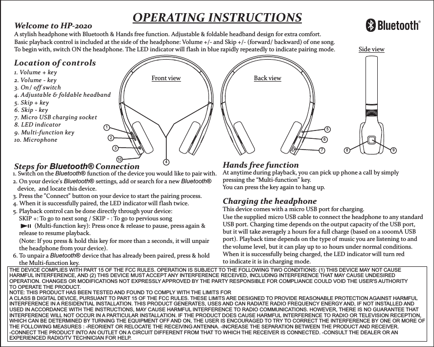 OPERATING INSTRUCTIONS1348 957Front view Back viewSide view1. Volume + key2. Volume - key3. On/ off switch4. Adjustable &amp; foldable headband5. Skip + key6. Skip - key7. Micro USB charging socket8. LED indicator9. Multi-function key10. Microphone   26Location of controls Welcome to HP-2020 A stylish headphone with Bluetooth &amp; Hands free function. Adjustable &amp; foldable headband design for extra comfort.Basic playback control is included at the side of the headphone: Volume +/- and Skip +/- (forward/ backward) of one song. To begin with, switch ON the headphone. The LED indicator will flash in blue rapidly repeatedly to indicate pairing mode.Steps for Bluetooth® Connection1. Switch on the Bluetooth® function of the device you would like to pair with.2. On your device&apos;s Bluetooth® settings, add or search for a new Bluetooth®    device,  and locate this device.  3. Press the &quot;Connect&quot; button on your device to start the pairing process.4. When it is successfully paired, the LED indicator will flash twice.5. Playback control can be done directly through your device:    SKIP +: To go to next song / SKIP - : To go to pervious song              (Multi-function key): Press once &amp; release to pause, press again &amp;     release to resume playback.    (Note: If you press &amp; hold this key for more than 2 seconds, it will unpair     the headphone from your device). 6. To unpair a Bluetooth® device that has already been paired, press &amp; hold     the Multi-function key.Hands free functionAt anytime during playback, you can pick up phone a call by simply pressing the “Multi-function” key. You can press the key again to hang up. Charging the headphoneThis device comes with a micro USB port for charging.Use the supplied micro USB cable to connect the headphone to any standard USB port. Charging time depends on the output capacity of the USB port, but it will take averagely 2 hours for a full charge (based on a 1000mA USB port). Playback time depends on the type of music you are listening to and the volume level, but it can play up to 10 hours under normal conditions.When it is successfully being charged, the LED indicator will turn red to indicate it is in charging mode.10THE DEVICE COMPLIES WITH PART 15 OF THE FCC RULES. OPERATION IS SUBJECT TO THE FOLLOWING TWO CONDITIONS: (1) THIS DEVICE MAY NOT CAUSE HARMFUL INTERFERENCE, AND (2) THIS DEVICE MUST ACCEPT ANY INTERFERENCE RECEIVED, INCLUDING INTERFERENCE THAT MAY CAUSE UNDESIRED OPERATION. CHANGES OR MODIFICATIONS NOT EXPRESSLY APPROVED BY THE PARTY RESPONSIBLE FOR COMPLIANCE COULD VOID THE USER&apos;S AUTHORITY TO OPERATE THE PRODUCT. NOTE: THIS PRODUCT HAS BEEN TESTED AND FOUND TO COMPLY WITH THE LIMITS FOR A CLASS B DIGITAL DEVICE, PURSUANT TO PART 15 OF THE FCC RULES. THESE LIMITS ARE DESIGNED TO PROVIDE REASONABLE PROTECTION AGAINST HARMFUL INTERFERENCE IN A RESIDENTIAL INSTALLATION. THIS PRODUCT GENERATES, USES AND CAN RADIATE RADIO FREQUENCY ENERGY AND, IF NOT INSTALLED AND USED IN ACCORDANCE WITH THE INSTRUCTIONS, MAY CAUSE HARMFUL INTERFERENCE TO RADIO COMMUNICATIONS. HOWEVER, THERE IS NO GUARANTEE THAT INTERFERENCE WILL NOT OCCUR IN A PARTICULAR INSTALLATION. IF THE PRODUCT DOES CAUSE HARMFUL INTERFERENCE TO RADIO OR TELEVISION RECEPTION, WHICH CAN BE DETERMINED BY TURNING THE EQUIPMENT OFF AND ON, THE USER IS ENCOURAGED TO TRY TO CORRECT THE INTERFERENCE BY ONE OR MORE OF THE FOLLOWING MEASURES : -REORIENT OR RELOCATE THE RECEIVING ANTENNA. -INCREASE THE SEPARATION BETWEEN THE PRODUCT AND RECEIVER. -CONNECT THE PRODUCT INTO AN OUTLET ON A CIRCUIT DIFFERENT FROM THAT TO WHICH THE RECEIVER IS CONNECTED. -CONSULT THE DEALER OR AN EXPERIENCED RADIO/TV TECHNICIAN FOR HELP. 