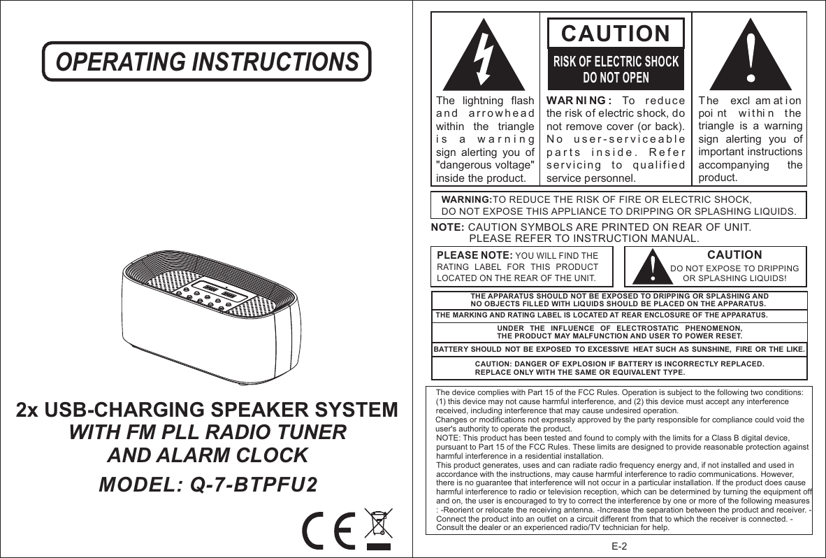 OPERATING INSTRUCTIONSMODEL: Q-7-BTPFU2 2x USB-CHARGING SPEAKER SYSTEMWITH FM PLL RADIO TUNER AND ALARM CLOCKE-2WAR NI NG :  To  reduce the risk of electric shock, do not remove  cover (or  back).  N o   u s e r - s e r v i c e a b l e  p a r t s   i n s i d e .   R e f e r  s e r v i c i n g   t o   q u a l i f i e d  service personnel. CAUTIONRISK OF ELECTRIC SHOCKDO NOT OPENT he   excl am at i on  poi nt   w i t hi n  t he triangle  is  a  warning sign  alerting  you  of important instructions accompanying    the product.The  lightning  flash   a n d   a r r o w h e a d  within  the  triangle i s   a   w a r n i n g    sign  alerting  you  of &quot;dangerous voltage&quot; inside the product.CAUTIONDO NOT EXPOSE TO DRIPPING OR SPLASHING LIQUIDS!NOTE: CAUTION SYMBOLS ARE PRINTED ON REAR OF UNIT.              PLEASE REFER TO INSTRUCTION MANUAL.WARNING:TO REDUCE THE RISK OF FIRE OR ELECTRIC SHOCK, DO NOT EXPOSE THIS APPLIANCE TO DRIPPING OR SPLASHING LIQUIDS.PLEASE NOTE: YOU WILL FIND THE RATING  LABEL  FOR  THIS  PRODUCT LOCATED ON THE REAR OF THE UNIT.THE APPARATUS SHOULD NOT BE EXPOSED TO DRIPPING OR SPLASHING AND NO OBJECTS FIL LED WITH LIQUIDS SHOULD BE PLACED ON THE APPARATUS.THE MARKING AND RATING LABEL IS LOCATED AT REAR ENCLOSURE OF THE APPARATUS. UNDER  THE  INFLUENCE  OF  ELECTROSTATIC  PHENOMENON, THE PRODUCT MAY MALFUNCTION AND USER TO POWER RESET.BATTERY SHOULD  NOT BE EXPOSED  TO EXCESSIVE  HEAT SUCH  AS SUNSHINE,  FIRE  OR THE LIKE.CAUTION: DANGER OF EXPLOSION IF BATTERY IS INCORRECTLY REPLACED. REPLACE ONLY WITH THE SAME OR EQUIVALENT TYPE.The device complies with Part 15 of the FCC Rules. Operation is subject to the following two conditions: (1) this device may not cause harmful interference, and (2) this device must accept any interference received, including interference that may cause undesired operation. Changes or modifications not expressly approved by the party responsible for compliance could void the user&apos;s authority to operate the product. NOTE: This product has been tested and found to comply with the limits for a Class B digital device, pursuant to Part 15 of the FCC Rules. These limits are designed to provide reasonable protection against harmful interference in a residential installation. This product generates, uses and can radiate radio frequency energy and, if not installed and used in accordance with the instructions, may cause harmful interference to radio communications. However, there is no guarantee that interference will not occur in a particular installation. If the product does cause harmful interference to radio or television reception, which can be determined by turning the equipment off and on, the user is encouraged to try to correct the interference by one or more of the following measures : -Reorient or relocate the receiving antenna. -Increase the separation between the product and receiver. -Connect the product into an outlet on a circuit different from that to which the receiver is connected. -Consult the dealer or an experienced radio/TV technician for help. 