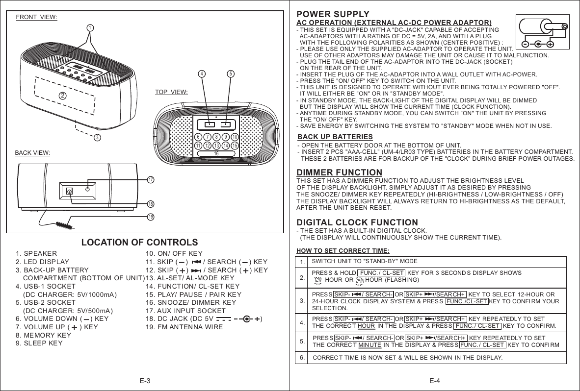 E-4E-3LOCATION OF CONTROLS   1.  SPEAKER  2.  LED  DISPLAY  3.  BACK-UP BATTERY       COMPARTMENT (BO TTOM OF  UN IT)  4.  USB-1 SOCKET       (DC  CHARGER:  5V/1000mA)  5.  USB-2 SOCKET       (DC  CHARGER:  5V/500mA)  6.  VOLUME DOWN (    ) KE Y  7.  VOLUME UP  (     ) KEY  8.  MEMORY KEY  9.  SLEEP KEY10. ON/ OF F KEY  11. SKIP (    )        / SEAR CH  (    ) KEY12. SKIP (    )        / SE ARCH  (    ) KEY13. AL-SET/ AL-MODE  KEY14. FUNCTION/ CL-SET KEY15. PLAY/  PAUSE  / PAIR  KEY16. SNOOZE/  DIMMER  KEY17. AUX  INPUT SOCKET18. DC  JAC K (DC  5V                         )19. FM ANTENNA WIRE-  -  -FRONT  VIEW:BACK VIEW:1TOP  VIEW:3678 9 1011 12 13 14 1516171819245AC OPERATION (EXTERNAL AC-DC POWER ADAPTOR)- THIS SET IS EQUIPPED WITH A &quot;DC-JACK&quot; CAPABLE OF ACCEPTING   AC-ADAPTORS WITH A RATING OF DC = 5V, 2A, AND WITH A PLUG   WITH THE FOLLOWING POLARITIES AS SHOWN (CENTER POSITIVE) :- PLEASE USE ONLY THE SUPPLIED AC-ADAPTOR TO OPERATE THE UNIT.   USE OF OTHER ADAPTORS MAY DAMAGE THE UNIT OR CAUSE IT TO MALFUNCTION.- PLUG THE TAIL END OF THE AC-ADAPTOR INTO THE DC-JACK (SOCKET)   ON THE REAR OF THE UNIT.- INSERT THE PLUG OF THE AC-ADAPTOR INTO A WALL OUTLET WITH AC-POWER.- PRESS THE &quot;ON/ OFF&quot; KEY TO SWITCH ON THE UNIT.- THIS UNIT IS DESIGNED TO OPERATE WITHOUT EVER BEING TOTALLY POWERED &quot;OFF&quot;.   IT WILL EITHER BE &quot;ON&quot; OR IN &quot;STANDBY MODE&quot;.- IN STANDBY MODE, THE BACK-LIGHT OF THE DIGITAL DISPLAY WILL BE DIMMED  BUT THE DISPLAY WILL SHOW THE CURRENT TIME (CLOCK FUNCTION).- ANYTIME DURING STANDBY MODE, YOU CAN SWITCH &quot;ON&quot; THE UNIT BY PRESSING   THE &quot;ON/ OFF&quot; KEY.- SAVE ENERGY BY SWITCHING THE SYSTEM TO &quot;STANDBY&quot; MODE WHEN NOT IN USE.POWER SUPPLY - OPEN THE BATTERY DOOR AT THE BOTTOM OF UNIT.- INSERT 2 PCS &quot;AAA-CELL&quot; (UM-4/LR03 TYPE) BATTERIES IN THE BATTERY COMPARTMENT.  THESE 2 BATTERIES ARE FOR BACKUP OF THE &quot;CLOCK&quot; DURING BRIEF POWER OUTAGES.    BACK UP BATTERIES-+DIMMER FUNCTIONTHIS SET HAS A DIMMER FUNCTION TO ADJUST THE BRIGHTNESS LEVEL OF THE DISPLAY BACKLIGHT. SIMPLY ADJUST IT AS DESIRED BY PRESSING THE SNOOZE/ DIMMER KEY REPEATEDLY (HI-BRIGHTNESS / LOW-BRIGHTNESS / OFF) THE DISPLAY BACKLIGHT WILL ALWAYS RETURN TO HI-BRIGHTNESS AS THE DEFAULT, AFTER THE UNIT BEEN RESET. DIGITAL CLOCK FUNCTION- THE SET HAS A BUILT-IN DIGITAL CLOCK.   (THE DISPLAY WILL CONTINUOUSLY SHOW THE CURRENT TIME).   HOW TO SET CORRECT TIME:SWITCH  UNIT TO &quot;STAND- BY&quot;  MODEPRESS &amp; HOLD  FUNC. / CL-SET  KEY FOR  3 SECOND S DISPLAY SHOWS        HOUR OR       HOUR  (FLAS HING)12H 24HPRESS SKIP-       / SEARCH- OR SKIP+       /SEARCH+  KEY TO SEL ECT 12-HOUR OR 24-HOUR CLOCK  DISPLAY SYST EM &amp; PRESS  FUNC. /CL-SET KEY TO CONFI RM YOUR SELECTI ON.PRESS  REPEATEDLY TO SET THE CORREC T HOUR IN THE  DISPLAY &amp; PRES S  TO CONFI RM.SKIP-       / SEAR CH- OR SKIP+       /SEAR CH+  KEY  FUNC. / CL-SET  KEY CORREC T TIME IS NOW SET &amp; WILL BE SHOWN  IN THE  DISPLAY.PRESS  REPEATEDLY TO SET THE CORREC T MINUTE IN THE  DISPLAY &amp; PRES S TO CONFI RMSKIP-       / SEAR CH- OR SKIP+       /SEAR CH+  KEY  FUNC. / CL-SET  KEY 1.2.3.4.5.6.