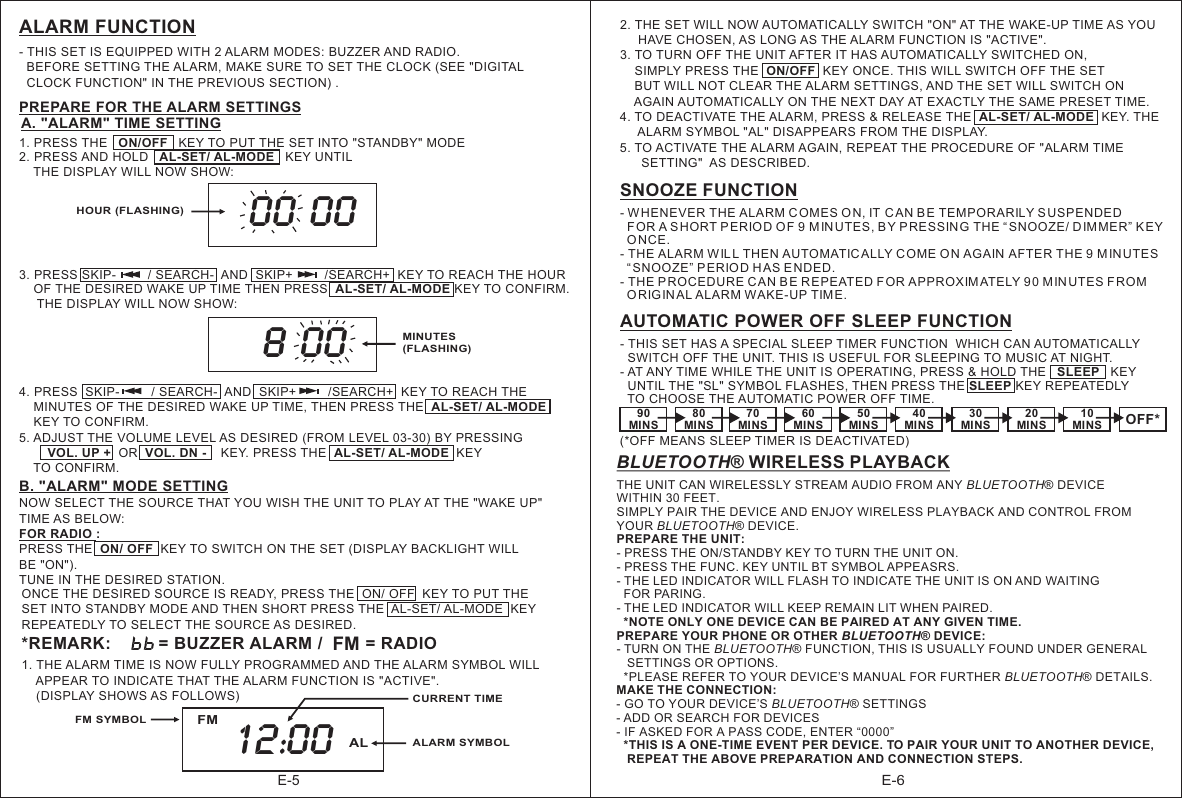 E-6E-5ALARM FUNCTION- THIS SET IS EQUIPPED WITH 2 ALARM MODES: BUZZER  RADIO.   BEFORE SETTING THE ALARM, MAKE SURE TO SET THE CLOCK (SEE &quot;DIGITAL   CLOCK FUNCTION&quot; IN THE PREVIOUS SECTION) .AND  PREPARE FOR THE ALARM SETTINGS12. PRESS AND HOLD   AL-SET/ AL-MODE   KEY UNTIL     THE DISPLAY WILL NOW SHOW:3. PRESS SKIP-         / SEARCH-  AND  SKIP+         /SEARCH+  KEY TO REACH THE HOUR     OF THE DESIRED WAKE UP TIME THEN PRESS  AL-SET/ AL-MODE KEY TO CONFIRM.      THE DISPLAY WILL NOW SHOW:. PRESS THE   ON/OFF   KEY TO PUT THE SET INTO &quot;STANDBY&quot; MODE 00 00HOUR (FLASHING)MINUTES(FLASHING)8 00   4. PRESS  SKIP-         / SEARCH-  AND  SKIP+         /SEARCH+  KEY TO REACH THE     MINUTES OF THE DESIRED WAKE UP TIME, THEN PRESS THE  AL-SET/ AL-MODE      KEY TO CONFIRM. 5. ADJUST THE VOLUME LEVEL AS DESIRED (FROM LEVEL 03-30) BY PRESSING           VOL. UP +  OR  VOL. DN -    KEY. PRESS THE  AL-SET/ AL-MODE  KEY     TO CONFIRM.    A. &quot;ALARM&quot; TIME SETTING           ONCE THE DESIRED SOURCE IS READY, PRESS THE  ON/ OFF  KEY TO PUT THE SET INTO STANDBY MODE AND THEN SHORT PRESS THE  AL-SET/ AL-MODE  KEY REPEATEDLY TO SELECT THE SOURCE AS DESIRED.   B. &quot;ALARM&quot; MODE SETTINGNOW SELECT THE SOURCE THAT YOU WISH THE UNIT TO PLAY AT THE &quot;WAKE UP&quot; TIME AS BELOW:FOR RADIO :PRESS THE  ON/ OFF  KEY TO SWITCH ON THE SET (DISPLAY BACKLIGHT WILL BE &quot;ON&quot;).    TUNE IN THE DESIRED STATION.            *REMARK:          = BUZZER ALARM /         = RADIO        FMSNOOZE FUNCTION- WHENEVER THE ALARM COMES ON, IT C AN BE TEMPORARILY S USPENDED   FOR A SHORT PERIO D O F 9 M IN UTES, BY PRESSIN G THE “SNOOZE/ D IM MER” KEY   ONCE.- THE ALARM WIL L THEN AUTOMATIC ALLY COME O N AGAIN AFTER THE 9 M IN UTES   “SNOOZE” P ERIO D HAS E NDED.- THE P ROCEDURE CAN B E REPEATED FOR APPROXIMATELY 90 M INUTES FROM   ORIG IN AL ALARM WAKE-UP TIM E. 2. THE SET WILL NOW AUTOMATICALLY SWITCH &quot;ON&quot; AT THE WAKE-UP TIME AS YOU      HAVE CHOSEN, AS LONG AS THE ALARM FUNCTION IS &quot;ACTIVE&quot;.3. TO TURN OFF THE UNIT AFTER IT HAS AUTOMATICALLY SWITCHED ON,    SIMPLY PRESS THE  ON/OFF  KEY ONCE. THIS WILL SWITCH OFF THE SET     BUT WILL NOT CLEAR THE ALARM SETTINGS, AND THE SET WILL SWITCH ON     AGAIN AUTOMATICALLY ON THE NEXT DAY AT EXACTLY THE SAME PRESET TIME.4. TO DEACTIVATE THE ALARM, PRESS &amp; RELEASE THE  AL-SET/ AL-MODE  KEY. THE      ALARM SYMBOL &quot;AL&quot; DISAPPEARS FROM THE DISPLAY.5. TO ACTIVATE THE ALARM AGAIN, REPEAT THE PROCEDURE OF &quot;ALARM TIME       SETTING&quot;  AS DESCRIBED.                                                          90MINS80MINS70MINS60MINS50MINS OFF*40MINS30MINS20MINS10MINS- THIS SET HAS A SPECIAL SLEEP TIMER FUNCTION  WHICH CAN AUTOMATICALLY  SWITCH OFF THE UNIT. THIS IS USEFUL FOR SLEEPING TO MUSIC AT NIGHT.  - AT ANY TIME WHILE THE UNIT IS OPERATING, PRESS &amp; HOLD THE   SLEEP   KEY   UNTIL THE &quot;SL&quot; SYMBOL FLASHES, THEN PRESS THE SLEEP KEY REPEATEDLY   TO CHOOSE THE AUTOMATIC POWER OFF TIME.(*OFF MEANS SLEEP TIMER IS DEACTIVATED)AUTOMATIC POWER OFF SLEEP FUNCTION 1. THE ALARM TIME IS NOW FULLY PROGRAMMED AND THE ALARM SYMBOL WILL     APPEAR TO INDICATE THAT THE ALARM FUNCTION IS &quot;ACTIVE&quot;.     (DISPLAY SHOWS AS FOLLOWS)CURRENT TIME12:00 ALARM SYMBOLALFMFM SYMBOLBLUETOOTH® WIRELESS PLAYBACKTHE UNIT CAN WIRELESSLY STREAM AUDIO FROM ANY BLUETOOTH® DEVICE WITHIN 30 FEET. SIMPLY PAIR THE DEVICE AND ENJOY WIRELESS PLAYBACK AND CONTROL FROM YOUR BLUETOOTH® DEVICE.PREPARE THE UNIT:- PRESS THE ON/STANDBY KEY TO TURN THE UNIT ON.- PRESS THE FUNC. KEY UNTIL BT SYMBOL APPEASRS.- THE LED INDICATOR WILL FLASH TO INDICATE THE UNIT IS ON AND WAITING   FOR PARING.- THE LED INDICATOR WILL KEEP REMAIN LIT WHEN PAIRED.  *NOTE ONLY ONE DEVICE CAN BE PAIRED AT ANY GIVEN TIME.PREPARE YOUR PHONE OR OTHER BLUETOOTH  DEVICE:- TURN ON THE BLUETOOTH® FUNCTION, THIS IS USUALLY FOUND UNDER GENERAL    SETTINGS OR OPTIONS.   *PLEASE REFER TO YOUR DEVICE’S MANUAL FOR FURTHER BLUETOOTH® DETAILS.MAKE THE CONNECTION:- GO TO YOUR DEVICE’S BLUETOOTH® SETTINGS- ADD OR SEARCH FOR DEVICES- IF ASKED FOR A PASS CODE, ENTER “0000”  *THIS IS A ONE-TIME EVENT PER DEVICE. TO PAIR YOUR UNIT TO ANOTHER DEVICE,    REPEAT THE ABOVE PREPARATION AND CONNECTION STEPS.  ®