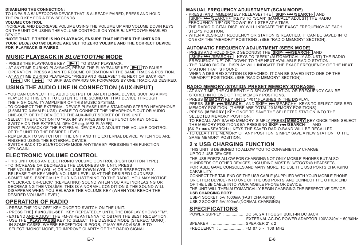 E-7E-8- PRESS THE &quot;ON/ OFF&quot; KEY ONCE TO SWITCH ON THE UNIT.- PRESS THE   FUNC./CL-SET   KEY REPEATEDLY UNTIL THE DISPLAY SHOWS &quot;FM&quot;.- EXTEND AND ADJUST THE FM-WIRE ANTENNA TO OBTAIN THE BEST RECEPTION.- USE THE   PLAY/ PAUSE KEY TO SELECT THE DESIRED MODE (STEREO/ MONO).   IN SOME CASES, WHERE RECEPTION IS POOR, IT MAY BE ADVISABLE TO   SELECT “MONO” MODE, TO IMPROVE CLARITY OF THE RADIO SIGNAL. USING THE AUDIO LINE IN CONNECTION (AUX-INPUT)- YOU CAN CONNECT THE AUDIO OUTPUT OF AN EXTERNAL DEVICE SUCH AS A MP3   PLAYER TO THIS UNIT, TO LISTEN TO THE SOUND OF THAT DEVICE THROUGH   THE HIGH QUALITY AMPLIFIER OF THIS MUSIC SYSTEM.- TO CONNECT THE EXTERNAL DEVICE PLEASE USE A STANDARD STEREO HEADPHONE   (3.5MM TO 3.5MM PLUGS)  CABLE TO CONNECT THE &quot;HEADPHONE-OUT OR AUDIO   LINE-OUT&quot; OF THE DEVICE TO THE AUX-INPUT SOCKET OF THIS UNIT.- SELECT THE FUNCTION TO &quot;AUX IN&quot; BY PRESSING THE FUNCTION KEY ONCE.- SWITCH ON THE EXTERNAL DEVICE (eg. MP3-PLAYER). - START PLAYBACK OF THE EXTERNAL DEVICE AND ADJUST THE VOLUME CONTROL   OF THE UNIT TO THE DESIRED LEVEL.- REMEMBER TO SWITCH OFF THE UNIT AND THE EXTERNAL DEVICE  WHEN YOU ARE   FINISHED USING THE EXTERNAL DEVICE.- SWITCH BACK TO BLUETOOTH® MODE ANYTIME BY PRESSING THE FUNCTION   KEY AGAIN. - AT ANYTIME DURING PLAYBACK, PRESS THE PLAY/PAUSE KEY             TO PAUSE  OPERATION. PRESS AGAIN TO RESUME OPERATION AT THE SAME TRACK &amp; POSITION.- AT ANYTIME DURING PLAYBACK, “PRESS AND RELEASE” THE NEXT OR BACK KEY :                 OR                TO SKIP BACKWARDS OR FORWARDS BY ONE TRACK, AS DESIRED.- PRESS THE PLAY/PAUSE KEY               TO START PLAYBACK.MUSIC PLAYBACK IN BLUETOOTH® MODEELECTRONIC VOLUME CONTROL- THIS UNIT USES AN  ELECTRONIC VOLUME CON TROL  .- TO INCREASE OR  DECREASE THE LOUDNESS OF  UNIT, PRESS  THE VOL UME UP (VOL +) OR  VOL UME  DOWN (VOL -) KEYS RESPECTIVELY.- RELEASE THE KEY WH EN VOLUME LEVEL IS AT THE DESIRED LOUDNESS.  - SOMETIME S, ESPECIALLY DURING LISTENING TO THE RADIO, YOU MAY NOTICE   A &quot;CLICK-CLICK-CLICK&quot; (REPEATING)  SOUND WHEN YOU ARE INCREASING OR   DECREASING THE VOL UME. THIS IS A NORMAL CONDITION  &amp; THE SOUND WILL   DISAPPEAR WHEN YOU  RELEASE THE VOL UME  KEY (WHEN YOU  REACH THE   DESIRED VOLUME LEVEL).(PUSH BUTTON TYPE) OPERATION OF RADIO DISABLING THE CONNECTION:TO UNPAIR A BLUETOOTH® DEVICE THAT IS ALREADY PAIRED, PRESS AND HOLD THE PAIR KEY FOR A FEW SECONDS.VOLUME CONTROL:INCREASE AND DECREASE VOLUME USING THE VOLUME UP AND VOLUME DOWN KEYS ON THE UNIT OR USING THE VOLUME CONTROLS ON YOUR BLUETOOTH® ENABLED DEVICE.*NOTE THAT IF THERE IS NO PLAYBACK, ENSURE THAT NEITHER THE UNIT NOR YOUR  BLUETOOTH  DEVICE ARE SET TO ZERO VOLUME AND THE CORRECT DEVICE FOR  PLAYBACK IS PAIRED. ® AUTOMATIC FREQUENCY ADJUSTMENT (SEEK MODE)- PRESS AND HOLD (FOR 2 SECONDS) THE  SKIP-       /SEARCH-   AND      SKIP+        /SEARCH+     KEYS TO “SEEK” (AUTOMATICALLY ADJUST) THE RADIO   FREQUENCY “UP” OR “DOWN” TO THE NEXT AVAILABLE RADIO STATION.- THE RADIO DIGITAL DISPLAY WILL INDICATE THE EXACT FREQUENCY OF THE NEXT   STATION THAT IS FOUND.- WHEN A DESIRED STATION IS REACHED. IT CAN BE SAVED INTO ONE OF THE  “MEMORY” POSITIONS. (SEE “RADIO MEMORY” SECTION).  RADIO MEMORY (STATION PRESET MEMORY STORAGE)- AT ANY TIME, THE CURRENTLY DISPLAYED STATION OR FREQUENCY CAN BE   STORED INTO ONE OF THE MEMORY POSITIONS.- PRESS  MEMORY  KEY UNTIL &quot;P01&quot; FLASHES IN THE DISPLAY.- PRESS  SKIP-       /SEARCH-   AND SKIP+        /SEARCH+   KEYS TO SELECT DESIRED   MEMORY POSITION. (THERE ARE TOTAL 20 MEMORY POSITIONS).- PRESS   MEMORY   KEY ONCE TO SAVE THE SELECTED STATION INTO THE   SELECTED MEMORY POSITION.- TO RECALL ANY SAVED MEMORY, SIMPLY PRESS  MEMORY  KEY ONCE THEN SELECT   THE MEMORY POSITIONS BY PRESSING SKIP-       /SEARCH-      AND   SKIP+        /SEARCH+   KEYS THE SAVED RADIO-BAND WILL BE RECALLED.- TO CLEAR THE MEMORY OF ANY POSITION, SIMPLY SAVE A NEW STATION TO THE   SAME MEMORY POSITION.         MANUAL FREQUENCY ADJUSTMENT (SCAN MODE)- PRESS (AND IMMEDIATELY RELEASE) THE    SKIP-       /SEARCH-   AND      SKIP+        /SEARCH+   KEYS TO “SCAN” (MANUALLY ADJUST) THE RADIO   FREQUENCY “UP” OR “DOWN” BY 1-STEP AT A TIME.- THE RADIO DIGITAL DISPLAY WILL INDICATE THE EXACT FREQUENCY AT EACH   STEP’S POSITION.- WHEN A DESIRED FREQUENCY OR STATION IS REACHED. IT CAN BE SAVED INTO   ONE OF THE “MEMORY” POSITIONS. (SEE “RADIO MEMORY” SECTION). 2 x USB CHARGING FUNCTIONTHIS UNIT IS DESIGNED TO ALLOW YOU TO CONVENIENTLY CHARGE UP TO 2 USB DEVICES. THE USB PORTS ALLOW FOR CHARGING NOT ONLY MOBILE PHONES BUT ALSO HUNDREDS OF OTHER DEVICES, INCLUDING MOST BLUETOOTH® HEADSETS, PORTABLE GAME CONSOLES AND MANY MORE. TO USE THE USB PORTS CHARGING CAPABILITY:CONNECT THE TAIL END OF THE USB CABLE (SUPPLIED WITH YOUR MOBILE PHONE OR OTHER DEVICE) INTO ONE OF THE USB PORTS, AND CONNECT THE OTHER END OF THE USB CABLE INTO YOUR MOBILE PHONE OR DEVICE. THE UNIT WILL THEN AUTOMATICALLY BEGIN CHARGING THE RESPECTIVE DEVICE.USB CHARGING PORT:USB-1 SOCKET: 5V/ 1000mA (FAST CHARGING)USB-2 SOCKET: 5V/ 500mA (NORMAL CHARGING)SPECIFICATIONSPOWER SUPPLY  : ...............  DC 5V, 2A THOUGH BUILT-IN DC JACK                                                     EXTERNAL AC-DC POWER ADAPTOR 100V-240V ~ 50/60Hz  SPEAKER  : ........................... SPEAKER 2&quot; x 2  FREQUENCY  : .....................  FM  87.5 -   108   MHz