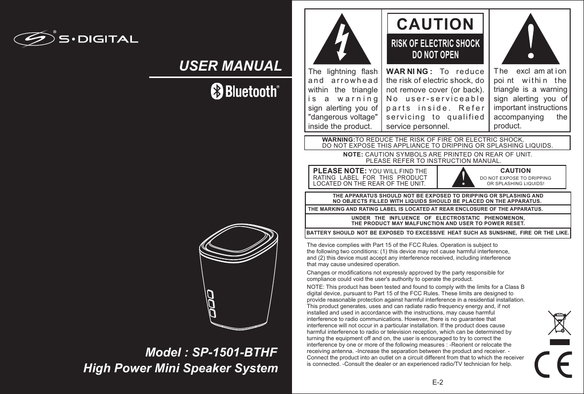 E-2WAR NI NG :  To  reduce the risk of electric shock, do not remove cover  (or back).  N o   u s e r - s e r v i c e a b l e  p a r t s   i n s i d e .   R e f e r  s e r v i c i n g   t o   q u a l i f i e d  service personnel. CAUTIONRISK OF ELECTRIC SHOCKDO NOT OPENT he   excl am at i on  poi nt   w i t hi n  t he triangle  is  a  warning sign  alerting  you  of important instructions accompanying    the product.The  lightning  flash   a n d   a r r o w h e a d  within  the  triangle i s   a   w a r n i n g    sign  alerting  you  of &quot;dangerous voltage&quot; inside the product.NOTE: CAUTION SYMBOLS ARE PRINTED ON REAR OF UNIT.              PLEASE REFER TO INSTRUCTION MANUAL.WARNING:TO REDUCE THE RISK OF FIRE OR ELECTRIC SHOCK, DO NOT EXPOSE THIS APPLIANCE TO DRIPPING OR SPLASHING LIQUIDS.THE APPARATUS SHOULD NOT BE EXPOSED TO DRIPPING OR SPLASHING AND NO OBJECTS FILLED WITH LIQ UIDS SHOULD BE PLACED ON THE APPARATUS.THE MARKING AND RATING LABEL IS LOCATED AT REAR ENCLOSURE OF THE APPARATUS. UNDER  THE  INFLUENCE  OF  ELECTROSTATIC  PHENOMENON, THE PRODUCT MAY MALFUNCTION AND USER TO POWER RESET.BATTERY SHOULD  NOT BE EXPOSED  TO EXCESSIVE  HEAT SUCH AS SUNSHINE,  FIRE  OR THE LIKE.Model : SP-1501-BTHFUSER MANUALHigh Power Mini Speaker System The device complies with Part 15 of the FCC Rules. Operation is subject to the following two conditions: (1) this device may not cause harmful interference, and (2) this device must accept any interference received, including interference that may cause undesired operation. Changes or modifications not expressly approved by the party responsible for compliance could void the user&apos;s authority to operate the product. NOTE: This product has been tested and found to comply with the limits for a Class B digital device, pursuant to Part 15 of the FCC Rules. These limits are designed to provide reasonable protection against harmful interference in a residential installation. This product generates, uses and can radiate radio frequency energy and, if not installed and used in accordance with the instructions, may cause harmful interference to radio communications. However, there is no guarantee that interference will not occur in a particular installation. If the product does cause harmful interference to radio or television reception, which can be determined by turning the equipment off and on, the user is encouraged to try to correct the interference by one or more of the following measures : -Reorient or relocate the receiving antenna. -Increase the separation between the product and receiver. -Connect the product into an outlet on a circuit different from that to which the receiver is connected. -Consult the dealer or an experienced radio/TV technician for help. CAUTIONDO NOT EXPOSE TO DRIPPING OR SPLASHING LIQUIDS!PLEASE NOTE: YOU WILL FIND THE RATING  LABEL  FOR  THIS  PRODUCT LOCATED ON THE REAR OF THE UNIT.