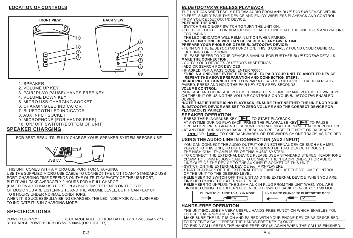 BLUETOOTH® WIRELESS PLAYBACKTHE UNIT CAN WIRELESSLY STREAM AUDIO FROM ANY BLUETOOTH® DEVICE WITHIN 30 FEET. SIMPLY PAIR THE DEVICE AND ENJOY WIRELESS PLAYBACK AND CONTROL FROM YOUR BLUETOOTH® DEVICE.PREPARE THE UNIT:- SWITCH THE ON/OFF SWITCH TO TURN THE UNIT ON.- THE BLUETOOTH LED INDICATOR WILL FLASH TO INDICATE THE UNIT IS ON AND WAITING   FOR PARING.- THE LED INDICATOR WILL REMAIN LIT ON WHEN PAIRED.  *NOTE ONLY ONE DEVICE CAN BE PAIRED AT ANY GIVEN TIME.PREPARE YOUR PHONE OR OTHER BLUETOOTH® DEVICE:- TURN ON THE BLUETOOTH® FUNCTION, THIS IS USUALLY FOUND UNDER GENERAL    SETTINGS OR OPTIONS.   *PLEASE REFER TO YOUR DEVICE’S MANUAL FOR FURTHER BLUETOOTH® DETAILS.MAKE THE CONNECTION:- GO TO YOUR DEVICE’S BLUETOOTH® SETTINGS- ADD OR SEARCH FOR DEVICES- IF ASKED FOR A PASS CODE, ENTER “0000”  *THIS IS A ONE-TIME EVENT PER DEVICE. TO PAIR YOUR UNIT TO ANOTHER DEVICE,    REPEAT THE ABOVE PREPARATION AND CONNECTION STEPS.DISABLING THE CONNECTION TO UNPAIR A BLUETOOTH® DEVICE THAT IS ALREADY PAIRED, PRESS AND HOLD THE PAIR KEY FOR A FEW SECONDS.VOLUME CONTROL:INCREASE AND DECREASE VOLUME USING THE VOLUME UP AND VOLUME DOWN KEYS ON THE UNIT OR USING THE VOLUME CONTROLS ON YOUR BLUETOOTH® ENABLED DEVICE.*NOTE THAT IF THERE IS NO PLAYBACK, ENSURE THAT NEITHER THE UNIT NOR YOUR  BLUETOOTH® DEVICE ARE SET TO ZERO VOLUME AND THE CORRECT DEVICE FOR  PLAYBACK IS PAIRED. LOCATION OF CONTROLS E-31. SPEAKER2. VOLUME UP KEY3. PAIR/ PLAY/ PAUSE/ HANDS FREE KEY 4. VOLUME DOWN KEY5. MICRO USB CHARGING SOCKET6. CHARGING LED INDICATOR7. BLUETOOTH LED INDICATOR8. AUX INPUT SOCKET9. MICROPHONE (FOR HANDS FREE)  10. ON/ OFF SWITCH (BOTTOM OF UNIT)  E-4BACK VIEW:FOR BEST RESULTS,  FULLY CHARGE YOUR  SPEAKE R SYSTEM BEFORE USE. USING THE AUDIO LINE IN CONNECTION (AUX-INPUT)- YOU CAN CONNECT THE AUDIO OUTPUT OF AN EXTERNAL DEVICE SUCH AS A MP3   PLAYER TO THIS UNIT, TO LISTEN TO THE SOUND OF THAT DEVICE THROUGH   THE HIGH QUALITY AMPLIFIER OF THIS MUSIC SYSTEM.- TO CONNECT THE EXTERNAL DEVICE PLEASE USE A STANDARD STEREO HEADPHONE   (3.5MM TO 3.5MM PLUGS)  CABLE TO CONNECT THE &quot;HEADPHONE-OUT OR AUDIO   LINE-OUT&quot; OF THE DEVICE TO THE AUX-INPUT SOCKET OF THIS UNIT.- SWITCH ON THE EXTERNAL DEVICE (eg. MP3-PLAYER). - START PLAYBACK OF THE EXTERNAL DEVICE AND ADJUST THE VOLUME CONTROL   OF THE UNIT TO THE DESIRED LEVEL.- REMEMBER TO SWITCH OFF THE UNIT AND THE EXTERNAL DEVICE  WHEN YOU ARE   FINISHED USING THE EXTERNAL DEVICE.- REMEMBER TO UNPLUG THE 3.5MM AUX-IN PLUG FROM THE UNIT WHEN YOU ARE   FINISHED USING THE EXTERNAL DEVICE, TO SWITCH BACK TO BLUETOOTH® MODE.POWER SUPPLY : ................... RECHARGEABLE LITHIUM BATTERY 3.7V/800mAh x 1PC                                           RECHARGE POWER: USB DC 5V, 500mA (OR HIGHER)                                                                       SPECIFICATIONSSPEAKER OPERATION- AT ANYTIME DURING PLAYBACK, PRESS THE PLAY/PAUSE KEY             TO PAUSE  OPERATION. PRESS AGAIN TO RESUME OPERATION AT THE SAME TRACK &amp; POSITION.- AT ANYTIME DURING PLAYBACK, “PRESS AND RELEASE” THE NEXT OR BACK KEY :                 OR                TO SKIP BACKWARDS OR FORWARDS BY ONE TRACK, AS DESIRED.                           - PRESS THE PLAY/PAUSE KEY               TO START PLAYBACK.- THE UNIT INCLUDES A VERY USEFUL HANDS-FREE FUNCTION WHICH ENABLES YOU   TO USE IT AS A SPEAKER PHONE. - MAKE SURE THE UNIT IS ON AND PAIRED WITH YOUR PHONE DEVICE AS DESCRIBED.  TO RECEIVE A CALL: PRESS THE HANDS-FREE KEY (3) ONCE.  TO END A CALL: PRESS THE HANDS-FREE KEY (3) AGAIN WHEN THE CALL IS FINISHED. HANDS-FREE OPERATIONSPEAKER CHARGINGUSB 5V12345678910FRONT VIEW:THIS UNIT COMES WITH A MICRO USB PORT FOR CHARGING.USE THE SUPPLIED MICRO USB CABLE TO CONNECT THE UNIT TO ANY STANDARD USB PORT. CHARGING TIME DEPENDS ON THE OUTPUT CAPACITY OF THE USB PORT, BUT IT WILL TAKE AVERAGELY 2 HOURS FOR A FULL CHARGE (BASED ON A 1000MA USB PORT). PLAYBACK TIME DEPENDS ON THE TYPE OF MUSIC YOU ARE LISTENING TO AND THE VOLUME LEVEL, BUT IT CAN PLAY UP  TO 6 HOURS UNDER NORMAL CONDITIONS.WHEN IT IS SUCCESSFULLY BEING CHARGED, THE LED INDICATOR WILL TURN RED TO INDICATE IT IS IN CHARGING MODE.PLUG-IN TO CHANGE TO AUX-IN MODE UNPLUG TO CHANGE TO BLUETOOTH® MODE