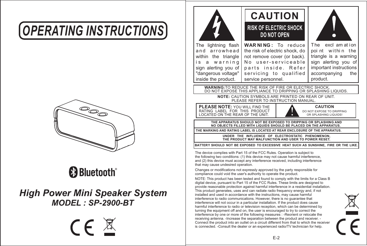 High Power Mini Speaker System OPERATING INSTRUCTIONSMODEL : SP-2900-BT E-2WAR NI NG :  To  r ed uc e the risk of electric shock, do not remove cover (or  back).  N o   u s e r - s e r v i c e a b l e  p a r t s   i n s i d e .   R e f e r  s erv i c in g   t o  q u a lif i e d service personnel. CAUTIONRISK OF ELECTRIC SHOCKDO NOT OPENT he   excl am at i on  poi nt   w ithi n  t he triangle  is  a  warning sign  alerting  you  of important instructions accompanying    the product.The  lightning  flash   a n d   a r r o w h e a d  within  the  triangle i s   a   w a r n i n g    sign  alerting  you  of &quot;dangerous voltage&quot; inside the product.NOTE: CAUTION SYMBOLS ARE PRINTED ON REAR OF UNIT.              PLEASE REFER TO INSTRUCTION MANUAL.WARNING:TO REDUCE THE RISK OF FIRE OR ELECTRIC SHOCK, DO NOT EXPOSE THIS APPLIANCE TO DRIPPING OR SPLASHING LIQUIDS.THE APPARATUS SHOULD NOT BE EXPOSED TO DRIPPING OR SPLASHING AND NO OBJECTS FILLED WITH LIQUIDS SHOULD BE PLACED ON THE APPARATUS.THE MARKING AND RATING LABEL IS LOCATED AT REAR ENCLOSURE OF THE APPARATUS. UNDER  THE  INFLUENCE  OF  ELECTROSTATIC  PHENOMENON, THE PRODUCT MAY MALFUNCTION AND USER TO POWER RESET.BATTERY SHOULD  NOT BE EXPOSED  TO EXCESSIVE  HEAT SUCH AS SUNSHINE,  FIRE  OR THE LIKE.The device complies with Part 15 of the FCC Rules. Operation is subject to the following two conditions: (1) this device may not cause harmful interference, and (2) this device must accept any interference received, including interference that may cause undesired operation. Changes or modifications not expressly approved by the party responsible for compliance could void the user&apos;s authority to operate the product. NOTE: This product has been tested and found to comply with the limits for a Class B digital device, pursuant to Part 15 of the FCC Rules. These limits are designed to provide reasonable protection against harmful interference in a residential installation. This product generates, uses and can radiate radio frequency energy and, if not installed and used in accordance with the instructions, may cause harmful interference to radio communications. However, there is no guarantee that interference will not occur in a particular installation. If the product does cause harmful interference to radio or television reception, which can be determined by turning the equipment off and on, the user is encouraged to try to correct the interference by one or more of the following measures : -Reorient or relocate the receiving antenna. -Increase the separation between the product and receiver. -Connect the product into an outlet on a circuit different from that to which the receiver is connected. -Consult the dealer or an experienced radio/TV technician for help. CAUTIONDO NOT EXPOSE TO DRIPPING OR SPLASHING LIQUIDS!PLEASE NOTE: YOU WILL FIND THE RATING  LABEL  FOR  THIS  PRODUCT LOCATED ON THE REAR OF THE UNIT.