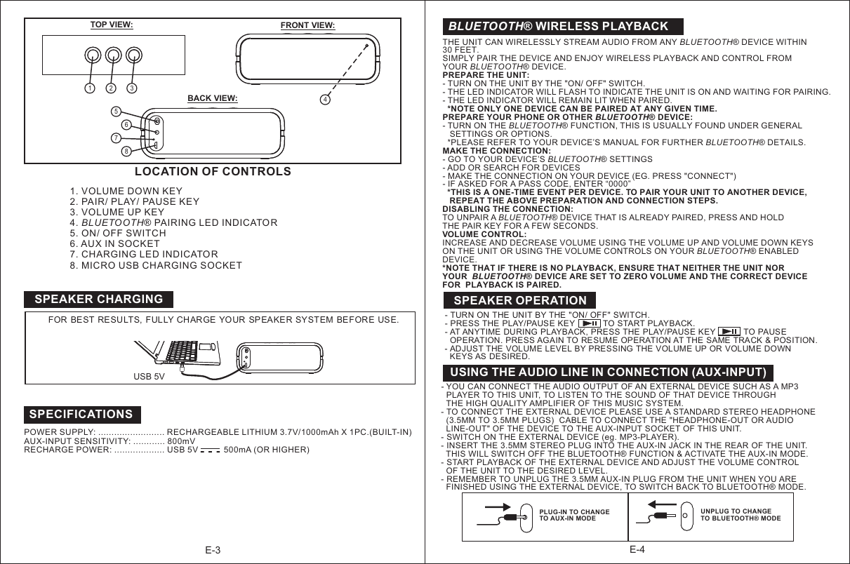 BLUETOOTH® WIRELESS PLAYBACKTHE UNIT CAN WIRELESSLY STREAM AUDIO FROM ANY BLUETOOTH® DEVICE WITHIN 30 FEET. SIMPLY PAIR THE DEVICE AND ENJOY WIRELESS PLAYBACK AND CONTROL FROM YOUR BLUETOOTH® DEVICE.PREPARE THE UNIT:- - THE LED INDICATOR WILL FLASH TO INDICATE THE UNIT IS ON AND WAITING FOR PAIRING.- THE LED INDICATOR WILL REMAIN LIT WHEN PAIRED.  *NOTE ONLY ONE DEVICE CAN BE PAIRED AT ANY GIVEN TIME.PREPARE YOUR PHONE OR OTHER BLUETOOTH  DEVICE:- TURN ON THE BLUETOOTH® FUNCTION, THIS IS USUALLY FOUND UNDER GENERAL    SETTINGS OR OPTIONS.   *PLEASE REFER TO YOUR DEVICE’S MANUAL FOR FURTHER BLUETOOTH® DETAILS.MAKE THE CONNECTION:- GO TO YOUR DEVICE’S BLUETOOTH® SETTINGS- ADD OR SEARCH FOR DEVICES- MAKE THE CONNECTION ON YOUR DEVICE (EG. PRESS &quot;CONNECT&quot;)- IF ASKED FOR A PASS CODE, ENTER “0000”  *THIS IS A ONE-TIME EVENT PER DEVICE. TO PAIR YOUR UNIT TO ANOTHER DEVICE,    REPEAT THE ABOVE PREPARATION AND CONNECTION STEPS.DISABLING THE CONNECTION:TO UNPAIR A BLUETOOTH® DEVICE THAT IS ALREADY PAIRED, PRESS AND HOLD THE PAIR KEY FOR A FEW SECONDS.VOLUME CONTROL:INCREASE AND DECREASE VOLUME USING THE VOLUME UP AND VOLUME DOWN KEYS ON THE UNIT OR USING THE VOLUME CONTROLS ON YOUR BLUETOOTH® ENABLED DEVICE.*NOTE THAT IF THERE IS NO PLAYBACK, ENSURE THAT NEITHER THE UNIT NOR YOUR  BLUETOOTH® DEVICE ARE SET TO ZERO VOLUME AND THE CORRECT DEVICE FOR  PLAYBACK IS PAIRED. TURN ON THE UNIT BY THE &quot;ON/ OFF&quot; SWITCH.®LOCATION OF CONTROLS E-31. VOLUME DOWN KEY2. PAIR/ PLAY/ PAUSE KEY3. VOLUME UP KEY4. B LUE TO OT H® PAIRING LED INDICATOR5. ON/ OFF SWITCH6. AUX IN SOCKET7. CHARGING LED INDICATOR8. MICRO USB CHARGING SOCKET  E-4TOP VIEW: FRONT VIEW:BACK VIEW:SPEAKER CHARGING4FOR  BEST RESULTS,  FULLY CHARGE  YOUR  SPEAKER SYSTEM BEFORE USE.USING THE AUDIO LINE IN CONNECTION (AUX-INPUT)- YOU CAN CONNECT THE AUDIO OUTPUT OF AN EXTERNAL DEVICE SUCH AS A MP3   PLAYER TO THIS UNIT, TO LISTEN TO THE SOUND OF THAT DEVICE THROUGH   THE HIGH QUALITY AMPLIFIER OF THIS MUSIC SYSTEM.- TO CONNECT THE EXTERNAL DEVICE PLEASE USE A STANDARD STEREO HEADPHONE   (3.5MM TO 3.5MM PLUGS)  CABLE TO CONNECT THE &quot;HEADPHONE-OUT OR AUDIO   LINE-OUT&quot; OF THE DEVICE TO THE AUX-INPUT SOCKET OF THIS UNIT.- SWITCH ON THE EXTERNAL DEVICE (eg. MP3-PLAYER). - INSERT THE 3.5MM STEREO PLUG INTO THE AUX-IN JACK IN THE REAR OF THE UNIT.  THIS WILL SWITCH OFF THE BLUETOOTH® FUNCTION &amp; ACTIVATE THE AUX-IN MODE.- START PLAYBACK OF THE EXTERNAL DEVICE AND ADJUST THE VOLUME CONTROL   OF THE UNIT TO THE DESIRED LEVEL.- REMEMBER TO UNPLUG THE 3.5MM AUX-IN PLUG FROM THE UNIT WHEN YOU ARE   FINISHED USING THE EXTERNAL DEVICE, TO SWITCH BACK TO BLUETOOTH® MODE.POWER SUPPLY: ......................... RECHARGEABLE LITHIUM 3.7V/1000mAh X 1PC.(BUILT-IN)                      AUX-INPUT SENSITIVITY: ............ 800mVRECHARGE POWER: ................... USB 5V           500mA (OR HIGHER)                                                                         SPECIFICATIONS- TURN ON THE UNIT BY THE  &quot;ON/ OFF&quot; SWITCH.- PRESS THE PLAY/PAUSE KEY            TO START PLAYBACK.- AT ANYTIME DURING PLAYBACK, PRESS THE PLAY/PAUSE KEY            TO PAUSE  OPERATION. PRESS AGAIN TO RESUME OPERATION AT THE SAME TRACK &amp; POSITION.- ADJUST THE  VOLUME LEVEL BY PRESSING THE VOLUME UP OR  VOLUME DOWN   KEYS AS  DESIRED.  SPEAKER OPERATION12 35678USB 5VPLUG-IN TO CHANGE TO AUX-IN MODEUNPLUG TO CHANGE TO BLUETOOTH® MODE-  -  -