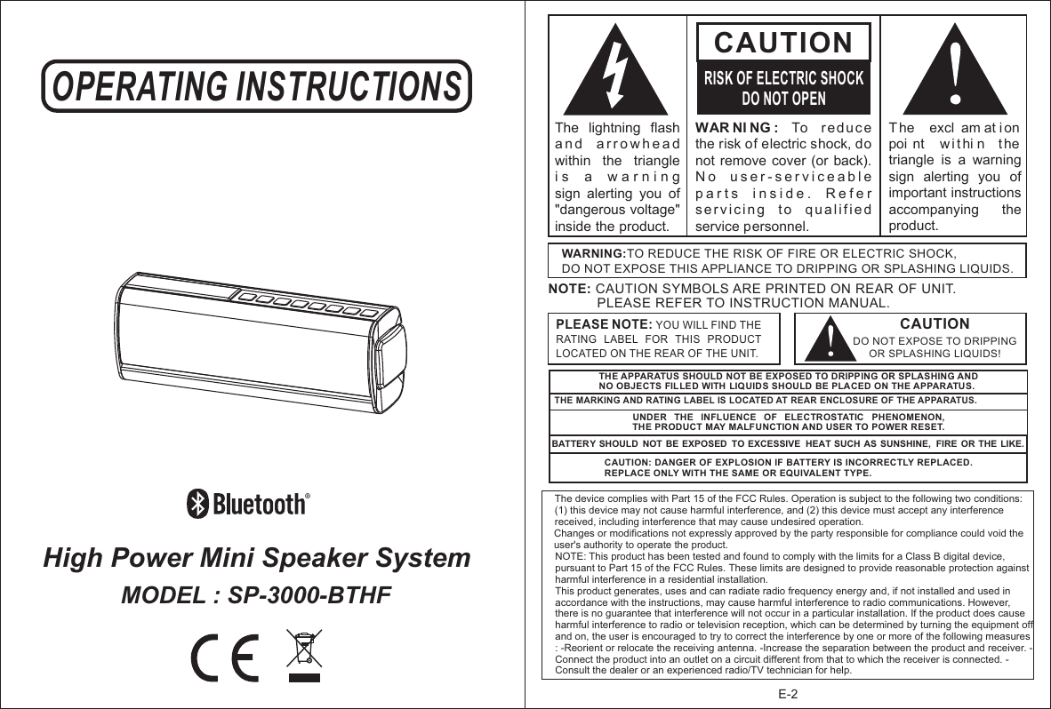 E-2High Power Mini Speaker System OPERATING INSTRUCTIONSMODEL : SP-3000-BTHFWAR NI NG :  To  r ed uc e the risk of electric shock, do not remove cover (or  back).  N o   u s e r - s e r v i c e a b l e  p a r t s   i n s i d e .   R e f e r  s erv i c in g   t o  q u a lif i e d service personnel. CAUTIONRISK OF ELECTRIC SHOCKDO NOT OPENT he   excl am at i on  poi nt   w ithi n  t he triangle  is  a  warning sign  alerting  you  of important instructions accompanying    the product.The  lightning  flash   a n d   a r r o w h e a d  within  the  triangle i s   a   w a r n i n g    sign  alerting  you  of &quot;dangerous voltage&quot; inside the product.CAUTIONDO NOT EXPOSE TO DRIPPING OR SPLASHING LIQUIDS!NOTE: CAUTION SYMBOLS ARE PRINTED ON REAR OF UNIT.              PLEASE REFER TO INSTRUCTION MANUAL.WARNING:TO REDUCE THE RISK OF FIRE OR ELECTRIC SHOCK, DO NOT EXPOSE THIS APPLIANCE TO DRIPPING OR SPLASHING LIQUIDS.PLEASE NOTE: YOU WILL FIND THE RATING  LABEL  FOR  THIS  PRODUCT LOCATED ON THE REAR OF THE UNIT.THE APPARATUS SHOULD NOT BE EXPOSED TO DRIPPING OR SPLASHING AND NO OBJECTS FILLED WITH LIQUIDS SHOULD BE PLACED ON THE APPARATUS.THE MARKING AND RATING LABEL IS LOCATED AT REAR ENCLOSURE OF THE APPARATUS. UNDER  THE  INFLUENCE  OF  ELECTROSTATIC  PHENOMENON, THE PRODUCT MAY MALFUNCTIO N AND USER TO POWER RESET.BATTERY SHOULD  NOT BE EXPOSED  TO EXCESSIVE  HEAT SUCH AS SUNSHINE,  FIRE  OR THE LIKE.CAUTION: DANGER OF EXPLOSION IF BATTERY IS INCORRECTLY REPLACED. REPLACE ONLY WITH THE SAME OR EQUIVALENT TYPE.The device complies with Part 15 of the FCC Rules. Operation is subject to the following two conditions: (1) this device may not cause harmful interference, and (2) this device must accept any interference received, including interference that may cause undesired operation. Changes or modifications not expressly approved by the party responsible for compliance could void the user&apos;s authority to operate the product. NOTE: This product has been tested and found to comply with the limits for a Class B digital device, pursuant to Part 15 of the FCC Rules. These limits are designed to provide reasonable protection against harmful interference in a residential installation. This product generates, uses and can radiate radio frequency energy and, if not installed and used in accordance with the instructions, may cause harmful interference to radio communications. However, there is no guarantee that interference will not occur in a particular installation. If the product does cause harmful interference to radio or television reception, which can be determined by turning the equipment off and on, the user is encouraged to try to correct the interference by one or more of the following measures : -Reorient or relocate the receiving antenna. -Increase the separation between the product and receiver. -Connect the product into an outlet on a circuit different from that to which the receiver is connected. -Consult the dealer or an experienced radio/TV technician for help. 