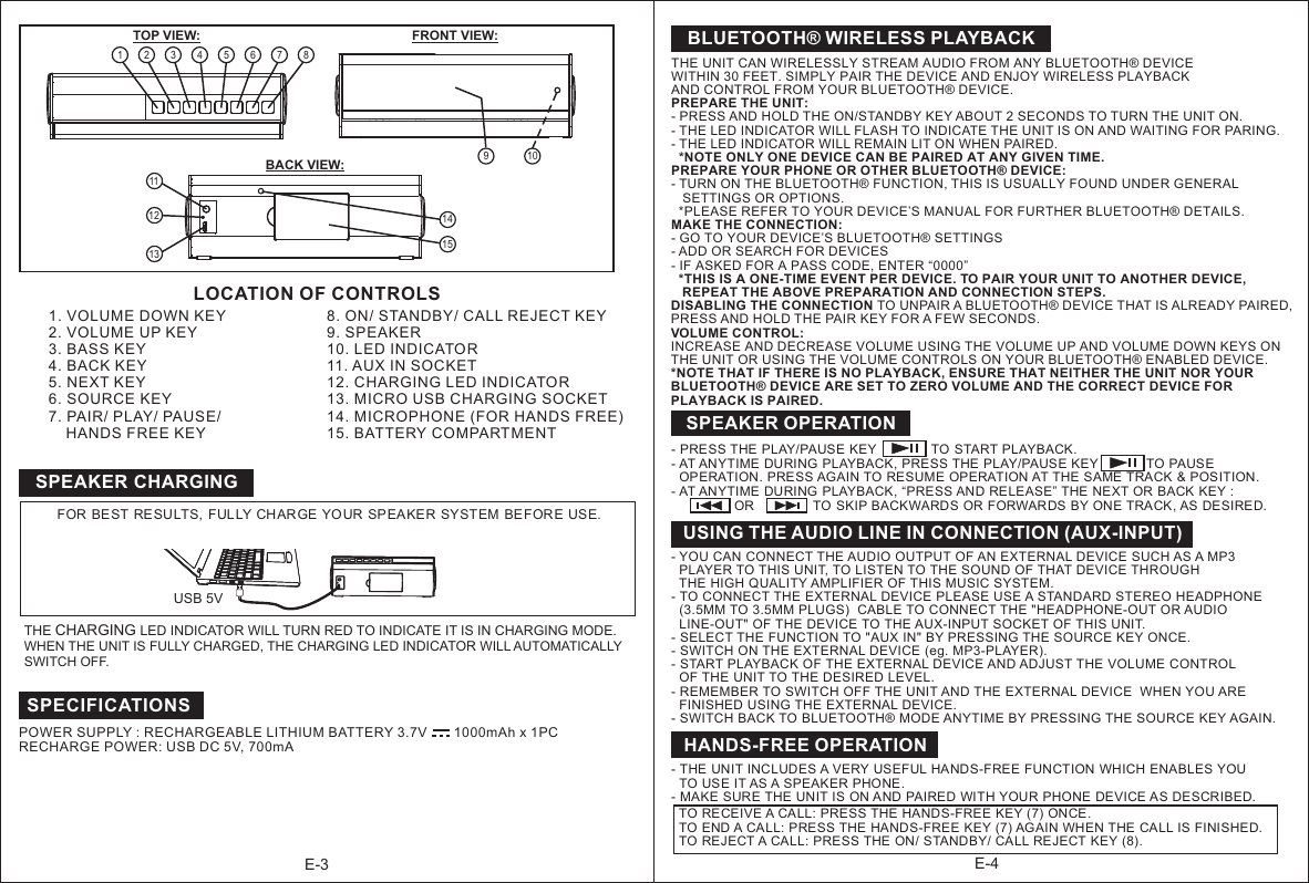 BLUETOOTH® WIRELESS PLAYBACKTHE UNIT CAN WIRELESSLY STREAM AUDIO FROM ANY BLUETOOTH® DEVICE WITHIN 30 FEET. SIMPLY PAIR THE DEVICE AND ENJOY WIRELESS PLAYBACK AND CONTROL FROM YOUR BLUETOOTH® DEVICE.PREPARE THE UNIT:- PRESS AND HOLD THE ON/STANDBY KEY ABOUT 2 SECONDS TO TURN THE UNIT ON.- THE LED INDICATOR WILL FLASH TO INDICATE THE UNIT IS ON AND WAITING FOR PARING.- THE LED INDICATOR WILL REMAIN LIT ON WHEN PAIRED.  *NOTE ONLY ONE DEVICE CAN BE PAIRED AT ANY GIVEN TIME.PREPARE YOUR PHONE OR OTHER BLUETOOTH® DEVICE:- TURN ON THE BLUETOOTH® FUNCTION, THIS IS USUALLY FOUND UNDER GENERAL    SETTINGS OR OPTIONS.   *PLEASE REFER TO YOUR DEVICE’S MANUAL FOR FURTHER BLUETOOTH® DETAILS.MAKE THE CONNECTION:- GO TO YOUR DEVICE’S BLUETOOTH® SETTINGS- ADD OR SEARCH FOR DEVICES- IF ASKED FOR A PASS CODE, ENTER “0000”  *THIS IS A ONE-TIME EVENT PER DEVICE. TO PAIR YOUR UNIT TO ANOTHER DEVICE,    REPEAT THE ABOVE PREPARATION AND CONNECTION STEPS.DISABLING THE CONNECTION TO UNPAIR A BLUETOOTH® DEVICE THAT IS ALREADY PAIRED, PRESS AND HOLD THE PAIR KEY FOR A FEW SECONDS.VOLUME CONTROL:INCREASE AND DECREASE VOLUME USING THE VOLUME UP AND VOLUME DOWN KEYS ON THE UNIT OR USING THE VOLUME CONTROLS ON YOUR BLUETOOTH® ENABLED DEVICE.*NOTE THAT IF THERE IS NO PLAYBACK, ENSURE THAT NEITHER THE UNIT NOR YOUR  BLUETOOTH® DEVICE ARE SET TO ZERO VOLUME AND THE CORRECT DEVICE FOR  PLAYBACK IS PAIRED. E-4USING THE AUDIO LINE IN CONNECTION (AUX-INPUT)- YOU CAN CONNECT THE AUDIO OUTPUT OF AN EXTERNAL DEVICE SUCH AS A MP3   PLAYER TO THIS UNIT, TO LISTEN TO THE SOUND OF THAT DEVICE THROUGH   THE HIGH QUALITY AMPLIFIER OF THIS MUSIC SYSTEM.- TO CONNECT THE EXTERNAL DEVICE PLEASE USE A STANDARD STEREO HEADPHONE   (3.5MM TO 3.5MM PLUGS)  CABLE TO CONNECT THE &quot;HEADPHONE-OUT OR AUDIO   LINE-OUT&quot; OF THE DEVICE TO THE AUX-INPUT SOCKET OF THIS UNIT.- SELECT THE FUNCTION TO &quot;AUX IN&quot; BY PRESSING THE SOURCE KEY ONCE.- SWITCH ON THE EXTERNAL DEVICE (eg. MP3-PLAYER). - START PLAYBACK OF THE EXTERNAL DEVICE AND ADJUST THE VOLUME CONTROL   OF THE UNIT TO THE DESIRED LEVEL.- REMEMBER TO SWITCH OFF THE UNIT AND THE EXTERNAL DEVICE  WHEN YOU ARE   FINISHED USING THE EXTERNAL DEVICE.- SWITCH BACK TO BLUETOOTH® MODE ANYTIME BY PRESSING THE SOURCE KEY AGAIN. SPEAKER OPERATION- AT ANYTIME DURING  PLAYBACK, PRESS THE  PLAY/PAUSE KEY             TO PAUSE  OPERATION. PRESS AGAIN TO RESUME OPERATION AT THE SAME TRACK &amp; POSITION.- AT ANYTIME DURING  PLAYBACK, “PRESS AND RELEASE” THE NEXT OR BACK KEY :                 OR                TO  SKIP BACKWARDS OR FORWAR DS BY ONE TRACK, AS  DESIRED.                           - PRESS THE PLAY/PAUSE KEY               TO START PLAYBACK.- THE UNIT INCLUDES A VERY USEFUL HANDS-FREE FUNCTION WHICH ENABLES YOU   TO USE IT AS A SPEAKER PHONE. - MAKE SURE THE  UNIT IS ON AND PAIRED WITH YOUR PHONE DEVICE AS DESCRIBED.  TO RECEIVE A CALL: PRESS THE HANDS-FREE KEY (7) ONCE.  TO END A CALL: PRESS THE  HANDS-FREE KEY (7) AGAIN WHEN THE CALL IS FINISHED.   TO REJECT A CALL: PRESS THE ON/ STANDBY/ CALL REJECT KEY (8).  HANDS-FREE OPERATIONLOCATION OF CONTROLS E-31. VOLUME DOWN KEY2. VOLUME UP KEY3. BASS KEY4. BACK KEY5. NEXT KEY6. SOURCE KEY7. PAIR/ PLAY/ PAUSE/     HANDS FREE KEY TOP VIEW: FRONT VIEW:BACK VIEW:1 2 3 4 5 67 891112138. ON/ STANDBY/ CALL REJECT KEY9. SPEAKER10. LED INDICATOR 11. AUX IN SOCKET12. CHARGING LED INDICATOR 13. MICRO USB CHARGING SOCKET14. MICROPHONE (FOR HANDS FREE)  15. BATTERY COMPARTMENT 10FOR BEST RESU LTS,  FULLY CHARGE YOUR  SPEAKER SYSTEM BE FORE USE.POWER SUPPLY : RECHARGEABLE LITHIUM BATTERY 3.7V       1000mAh x 1PC                                           RECHARGE POWER: USB DC 5V, 700mA                                                                       SPECIFICATIONS1514SPEAKER CHARGINGUSB 5VTHE CHARGING LED INDICATOR WILL TURN RED TO INDICATE IT IS IN CHARGING MODE.WHEN THE UNIT IS FULLY CHARGED, THE CHARGING LED INDICATOR WILL AUTOMATICALLY SWITCH OFF. 
