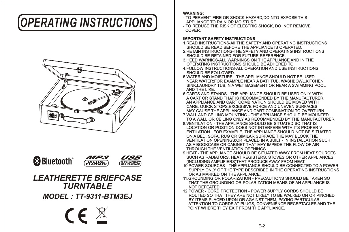 OPERATING INSTRUCTIONSLEATHERETTE BRIEFCASE TURNTABLEMODEL : TT-9311-BTM3EJMP3DIGITAL PLAYBACKUSBFLASH MEMORYMP3  PLAYBACKE-2WARNING:- TO PERVENT FIRE OR SHOCK HAZARD,DO NTO EXPOSE THIS    APPLIANCE TO RAIN OR MOISTURE.- TO REDUCE THE RISK OF ELECTRIC SHOCK, DO  NOT REMOVE   COVER.IMPORTANT SAFETY INSTRUCTIONS1.READ INSTRUCTIONS-AII THE SAFETY AND OPERATING INSTRUCTIONS    SHOULD BE READ BEFORE THE APPLIANCE IS OPERATED.2.RETAIN INSTRUCTIONS-THE SAFETY AND OPERATING INSTRUCTIONS    SHOULD BE RETAINED FOR FUTURE REFERENCE. 3.HEED WARNIGS-ALL WARNINGS ON THE APPLIANCE AND IN THE    OPERATING INSTRUCTIONS SHOULD BE ADHERED TO.4.FOLLOW INSTRUCTIONS-ALL OPERATION AND USE INSTRUCTIONS    SHOULD BE FOLLOWED. 5.WATER AND MOISTURE - THE APPLIANCE SHOULD NOT BE USED    NEAR WATER;FOR EXAMPLE NEAR A BATHTUB, WASHBOWL,KITCHEN    SINK,LAUNDRY TUB,IN A WET BASEMENT OR NEAR A SWIMMING POOL    AND THE LIKE.6.CARTS AND STANDS - THE APPLIANCE SHOULD BE USED ONLY WITH    A CART OR STAND THAT IS RECOMMENDED BY THE MANUFACTURER.    AN APPLIANCE AND CART COMBINATION SHOULD BE MOVED WITH    CARE. QUICK STOPS,EXCESSIVE FORCE AND UNEVEN SURFACES    MAY CAUSE THE APPLIANCE AND CART COMBINATION TO OVERTURN.7.WALL AND CEILING MOUNTING - THE APPLIANCE SHOULD BE MOUNTED    TO A WALL OR CEILING ONLY AS RECOMMENDED BY THE MANUFACTURER.8.VENTILATION - THE APPLIANCE SHOULD BE SITUATED SO THAT IS    LOCATION OR POSITION DOES NOT INTERFERE WITH ITS PROPER V   ENTILATION . FOR EXAMPLE, THE APPLIANCE SHOULD NOT BE SITUATED    ON A BED, SOFA, RUG OR SIMILAR SURFACE THE MAY BLOCK THE    VENTILATION OPENINGS;OR PLACED IN A BUILT - IN INSTALLATION SUCH    AS A BOOKCASE OR CABINET THAT MAY IMPEDE THE FLOW OF AIR    THROUGH THE VENTILATION OPENINGS. 9.HEAT - THE APPLIANCE SHOULD BE SITUATED AWAY FROM HEAT SOURCES    SUCH AS RADIATORS, HEAT REGISTERS, STOVES OR OTHER APPLIANCES    (INCLUDING AMPLIFIERS)THAT PRODUCE AWAY FROM HEAT.10.POWER SOURCES - THE APPLIANCE SHOULD BE CONNECTED TO A POWER      SUPPLY ONLY OF THE TYPE DESCRIBED IN THE OPERATING INSTRUCTIONS      OR AS MARKED ON THE APPLIANCE.11.GROUNDING OR POLARIZATION - PRECAUTIONS SHOULD BE TAKEN SO      THAT THE GROUNDING OR POLARIZATION MEANS OF AN APPLIANCE IS      NOT DEFEATED.12.POWER - CORD PROTECTION - POWER SUPPLY CORDS SHOULD BE      ROUTED SO THAT THEY ARE NOT LIKELY TO BE WALKED ON OR PINCHED      BY ITEMS PLACED UPON OR AGAINST THEM, PAYING PARTICULAR      ATTENTION TO CORDS AT PLUGS, CONVENIENCE RECEPTACLES AND THE     POINT WHERE THEY EXIT FROM THE APPLIANCE.