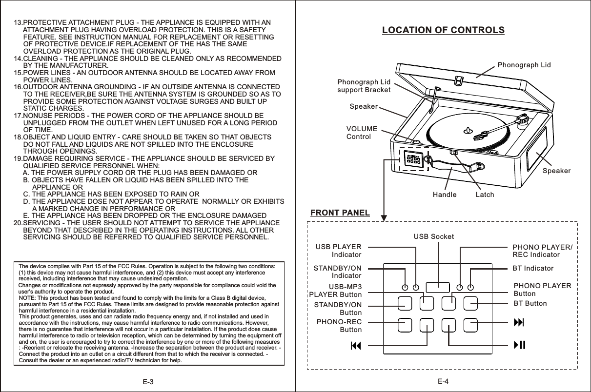 E-4LOCATION OF CONTROLS Phonograph Lid support BracketSpeakerSpeakerVOLUME ControlHandle LatchPhonograph Lid USB SocketUSB-MP3PLAYER ButtonSTANDBY/ON ButtonPHONO-RECButtonPHONO PLAYERButtonBT ButtonFRONT PANELSTANDBY/ONIndicatorUSB PLAYERIndicatorBT IndicatorPHONO PLAYER/REC IndicatorE-313.PROTECTIVE ATTACHMENT PLUG - THE APPLIANCE IS EQUIPPED WITH AN      ATTACHMENT PLUG HAVING OVERLOAD PROTECTION. THIS IS A SAFETY      FEATURE. SEE INSTRUCTION MANUAL FOR REPLACEMENT OR RESETTING      OF PROTECTIVE DEVICE.IF REPLACEMENT OF THE HAS THE SAME      OVERLOAD PROTECTION AS THE ORIGINAL PLUG. 14.CLEANING - THE APPLIANCE SHOULD BE CLEANED ONLY AS RECOMMENDED      BY THE MANUFACTURER.15.POWER LINES - AN OUTDOOR ANTENNA SHOULD BE LOCATED AWAY FROM      POWER LINES.16.OUTDOOR ANTENNA GROUNDING - IF AN OUTSIDE ANTENNA IS CONNECTED      TO THE RECEIVER,BE SURE THE ANTENNA SYSTEM IS GROUNDED SO AS TO      PROVIDE SOME PROTECTION AGAINST VOLTAGE SURGES AND BUILT UP      STATIC CHARGES.17.NONUSE PERIODS - THE POWER CORD OF THE APPLIANCE SHOULD BE      UNPLUGGED FROM THE OUTLET WHEN LEFT UNUSED FOR A LONG PERIOD      OF TIME. 18.OBJECT AND LIQUID ENTRY - CARE SHOULD BE TAKEN SO THAT OBJECTS      DO NOT FALL AND LIQUIDS ARE NOT SPILLED INTO THE ENCLOSURE      THROUGH OPENINGS.19.DAMAGE REQUIRING SERVICE - THE APPLIANCE SHOULD BE SERVICED BY      QUALIFIED SERVICE PERSONNEL WHEN:     A. THE POWER SUPPLY CORD OR THE PLUG HAS BEEN DAMAGED OR      B. OBJECTS HAVE FALLEN OR LIQUID HAS BEEN SPILLED INTO THE           APPLIANCE OR     C. THE APPLIANCE HAS BEEN EXPOSED TO RAIN OR      D. THE APPLIANCE DOSE NOT APPEAR TO OPERATE  NORMALLY OR EXHIBITS           A MARKED CHANGE IN PERFORMANCE OR      E. THE APPLIANCE HAS BEEN DROPPED OR THE ENCLOSURE DAMAGED 20.SERVICING - THE USER SHOULD NOT ATTEMPT TO SERVICE THE APPLIANCE      BEYOND THAT DESCRIBED IN THE OPERATING INSTRUCTIONS. ALL OTHER      SERVICING SHOULD BE REFERRED TO QUALIFIED SERVICE PERSONNEL.The device complies with Part 15 of the FCC Rules. Operation is subject to the following two conditions: (1) this device may not cause harmful interference, and (2) this device must accept any interference received, including interference that may cause undesired operation. Changes or modifications not expressly approved by the party responsible for compliance could void the user&apos;s authority to operate the product. NOTE: This product has been tested and found to comply with the limits for a Class B digital device, pursuant to Part 15 of the FCC Rules. These limits are designed to provide reasonable protection against harmful interference in a residential installation. This product generates, uses and can radiate radio frequency energy and, if not installed and used in accordance with the instructions, may cause harmful interference to radio communications. However, there is no guarantee that interference will not occur in a particular installation. If the product does cause harmful interference to radio or television reception, which can be determined by turning the equipment off and on, the user is encouraged to try to correct the interference by one or more of the following measures : -Reorient or relocate the receiving antenna. -Increase the separation between the product and receiver. -Connect the product into an outlet on a circuit different from that to which the receiver is connected. -Consult the dealer or an experienced radio/TV technician for help. 