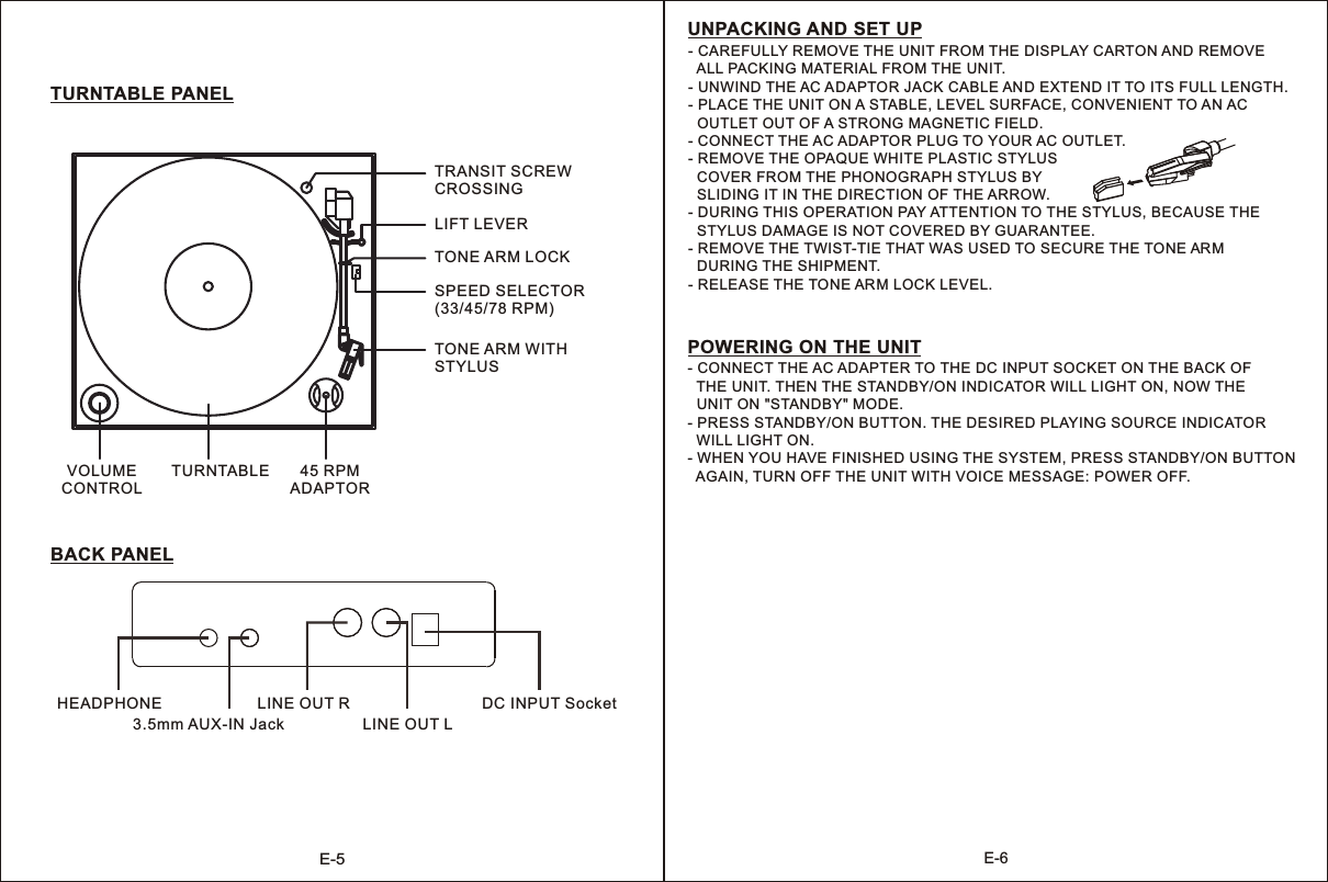 E-5E-63.5mm AUX-IN JackLINE OUT RLINE OUT LDC INPUT SocketTURNTABLE 45 RPMADAPTORBACK PANELTURNTABLE PANELTRANSIT SCREWCROSSINGLIFT LEVERSPEED SELECTOR(33/45/78 RPM)TONE ARM LOCKTONE ARM WITH STYLUSVOLUMECONTROLHEADPHONEPOWERING ON THE UNITUNPACKING AND SET UP- CONNECT THE AC ADAPTER TO THE DC INPUT SOCKET ON THE BACK OF   THE UNIT. THEN THE STANDBY/ON INDICATOR WILL LIGHT ON, NOW THE   UNIT ON &quot;STANDBY&quot; MODE.- PRESS STANDBY/ON BUTTON. THE DESIRED PLAYING SOURCE INDICATOR   WILL LIGHT ON.- WHEN YOU HAVE FINISHED USING THE SYSTEM, PRESS STANDBY/ON BUTTON  AGAIN, TURN OFF THE UNIT WITH VOICE MESSAGE: POWER OFF. - CAREFULLY REMOVE THE UNIT FROM THE DISPLAY CARTON AND REMOVE   ALL PACKING MATERIAL FROM THE UNIT.- UNWIND THE AC ADAPTOR JACK CABLE AND EXTEND IT TO ITS FULL LENGTH.- PLACE THE UNIT ON A STABLE, LEVEL SURFACE, CONVENIENT TO AN AC   OUTLET OUT OF A STRONG MAGNETIC FIELD.- CONNECT THE AC ADAPTOR PLUG TO YOUR AC OUTLET.- REMOVE THE OPAQUE WHITE PLASTIC STYLUS   COVER FROM THE PHONOGRAPH STYLUS BY   SLIDING IT IN THE DIRECTION OF THE ARROW.- DURING THIS OPERATION PAY ATTENTION TO THE STYLUS, BECAUSE THE  STYLUS DAMAGE IS NOT COVERED BY GUARANTEE.- REMOVE THE TWIST-TIE THAT WAS USED TO SECURE THE TONE AR M   DURING THE SHIPMENT.- RELEASE THE TONE ARM LOCK LEVEL.