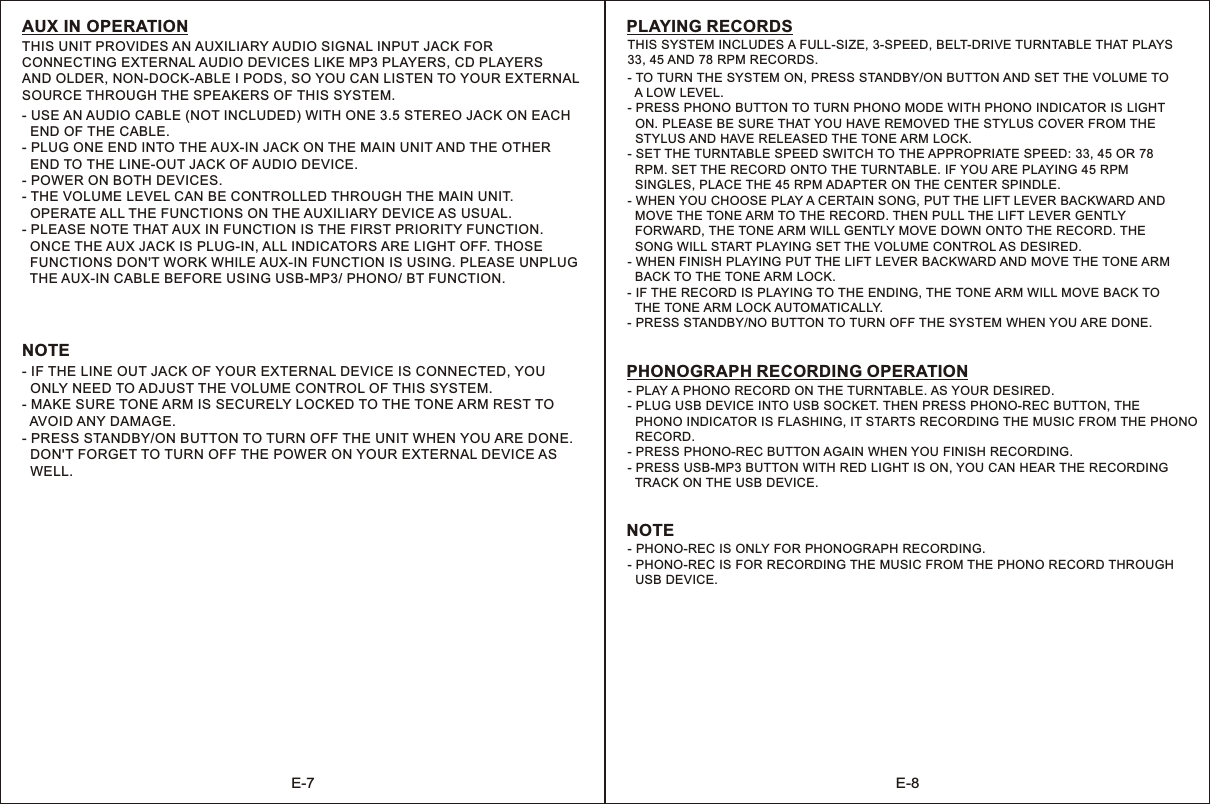 E-7 E-8AUX IN OPERATIONTHIS UNIT PROVIDES AN AUXILIARY AUDIO SIGNAL INPUT JACK FOR CONNECTING EXTERNAL AUDIO DEVICES LIKE MP3 PLAYERS, CD PLAYERS AND OLDER, NON-DOCK-ABLE I PODS, SO YOU CAN LISTEN TO YOUR EXTERNAL SOURCE THROUGH THE SPEAKERS OF THIS SYSTEM.- USE AN AUDIO CABLE (NOT INCLUDED) WITH ONE 3.5 STEREO JACK ON EACH   END OF THE CABLE.- PLUG ONE END INTO THE AUX-IN JACK ON THE MAIN UNIT AND THE OTHER   END TO THE LINE-OUT JACK OF AUDIO DEVICE.- POWER ON BOTH DEVICES.- THE VOLUME LEVEL CAN BE CONTROLLED THROUGH THE MAIN UNIT.   OPERATE ALL THE FUNCTIONS ON THE AUXILIARY DEVICE AS USUAL.- PLEASE NOTE THAT AUX IN FUNCTION IS THE FIRST PRIORITY FUNCTION.  ONCE THE AUX JACK IS PLUG-IN, ALL INDICATORS ARE LIGHT OFF. THOSE   FUNCTIONS DON&apos;T WORK WHILE AUX-IN FUNCTION IS USING. PLEASE UNPLUG   THE AUX-IN CABLE BEFORE USING USB-MP3/ PHONO/ BT FUNCTION.NOTE- IF THE LINE OUT JACK OF YOUR EXTERNAL DEVICE IS CONNECTED, YOU  ONLY NEED TO ADJUST THE VOLUME CONTROL OF THIS SYSTEM.- MAKE SURE TONE ARM IS SECURELY LOCKED TO THE TONE ARM REST TO   AVOID ANY DAMAGE.- PRESS STANDBY/ON BUTTON TO TURN OFF THE UNIT WHEN YOU ARE DONE.   DON&apos;T FORGET TO TURN OFF THE POWER ON YOUR EXTERNAL DEVICE AS   WELL.THIS SYSTEM INCLUDES A FULL-SIZE, 3-SPEED, BELT-DRIVE TURNTABLE THAT PLAYS33, 45 AND 78 RPM RECORDS.PLAYING RECORDS- TO TURN THE SYSTEM ON, PRESS STANDBY/ON BUTTON AND SET THE VOLUME TO   A LOW LEVEL.- PRESS PHONO BUTTON TO TURN PHONO MODE WITH PHONO INDICATOR IS LIGHT   ON. PLEASE BE SURE THAT YOU HAVE REMOVED THE STYLUS COVER FROM THE   STYLUS AND HAVE RELEASED THE TONE ARM LOCK.- SET THE TURNTABLE SPEED SWITCH TO THE APPROPRIATE SPEED: 33, 45 OR 78   RPM. SET THE RECORD ONTO THE TURNTABLE. IF YOU ARE PLAYING 45 RPM   SINGLES, PLACE THE 45 RPM ADAPTER ON THE CENTER SPINDLE.- WHEN YOU CHOOSE PLAY A CERTAIN SONG, PUT THE LIFT LEVER BACKWARD AND   MOVE THE TONE ARM TO THE RECORD. THEN PULL THE LIFT LEVER GENTLY   FORWARD, THE TONE ARM WILL GENTLY MOVE DOWN ONTO THE RECORD. THE   SONG WILL START PLAYING SET THE VOLUME CONTROL AS DESIRED.- WHEN FINISH PLAYING PUT THE LIFT LEVER BACKWARD AND MOVE THE TONE ARM  BACK TO THE TONE ARM LOCK.- IF THE RECORD IS PLAYING TO THE ENDING, THE TONE ARM WILL MOVE BACK TO   THE TONE ARM LOCK AUTOMATICALLY.- PRESS STANDBY/NO BUTTON TO TURN OFF THE SYSTEM WHEN YOU ARE DONE.- PLAY A PHONO RECORD ON THE TURNTABLE. AS YOUR DESIRED.- PLUG USB DEVICE INTO USB SOCKET. THEN PRESS PHONO-REC BUTTON, THE   PHONO INDICATOR IS FLASHING, IT STARTS RECORDING THE MUSIC FROM THE PHONO   RECORD.- PRESS PHONO-REC BUTTON AGAIN WHEN YOU FINISH RECORDING.- PRESS USB-MP3 BUTTON WITH RED LIGHT IS ON, YOU CAN HEAR THE RECORDING   TRACK ON THE USB DEVICE.PHONOGRAPH RECORDING OPERATION- PHONO-REC IS ONLY FOR PHONOGRAPH RECORDING.- PHONO-REC IS FOR RECORDING THE MUSIC FROM THE PHONO RECORD THROUGH  USB DEVICE.NOTE