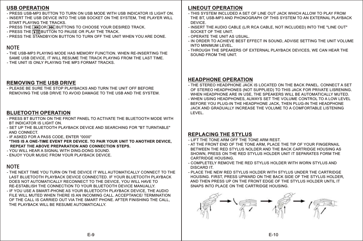 E-9 E-10- PRESS USB-MP3 BUTTON TO TURN ON USB MODE WITH USB INDICATOR IS LIGHT ON.- INSERT THE USB DEVICE INTO THE USB SOCKET ON THE SYSTEM, THE PLAYER WILL  START PLAYING THE TRACKS.- PRESS THE         OR         BUTTONS TO CHOOSE YOUR DESIRED TRACK.THE         BUTTON TO PAUSE OR PLAY THE TRACK.- PRESS THE STANDBY/ON BUTTON TO TURN OFF THE UNIT WHEN YOU ARE DONE.- PRESS USB OPERATION- THE USB-MP3 PLAYING MODE HAS MEMORY FUNCTION. WHEN RE-INSERTING THE  SAME USB DEVICE, IT WILL RESUME THE TRACK PLAYING FROM THE LAST TIME.- THE UNIT IS ONLY PLAYING THE MP3 FORMAT TRACKS.NOTE-   REMOVING THE USB DRIVE TO AVOID DAMAGE TO THE USB AND THE SYSTEM.PLEASE BE SURE THE STOP PLAYBACKS AND TURN THE UNIT OFF BEFOREREMOVING THE USB DRIVE-   BT INDICATOR IS LIGHT ON.- SET UP THE BLUETOOTH PLAYBACK DEVICE AND SEARCHING FOR &quot;BT TURNTABLE&quot;  AND CONNECT.- IF ASKED FOR A PASS CODE, ENTER “0000”  *THIS IS A ONE-TIME EVENT PER DEVICE. TO PAIR YOUR UNIT TO ANOTHER DEVICE,    REPEAT THE ABOVE PREPARATION AND CONNECTION STEPS.- YOU WILL HEAR A SIGNAL WITH DING-DONG SOUND.- ENJOY YOUR MUSIC FROM YOUR PLAYBACK DEVICE.PRESS BT BUTTON ON THE FRONT PANEL TO ACTIVATE THE BLUETOOTH MODE WITH BLUETOOTH OPERATION- THE NEXT TIME YOU TURN ON THE DEVICE IT WILL AUTOMATICALLY CONNECT TO THE   LAST BLUETOOTH PLAYBACK DEVICE CONNECTED. IF YOUR BLUETOOTH PLAYBACK  DOES NOT AUTOMATICALLY RECONNECT TO THE DEVICE, YOU WILL HAVE TO   RE-ESTABLISH THE CONNECTION TO YOUR BLUETOOTH DEVICE MANUALLY.- IF YOU USE A SMART-PHONE AS YOUR BLUETOOTH PLAYBACK DEVICE, THE AUDIO   FILE WILL MUTED WHEN THERE IS AN INCOMING CALL. ACCEPTANCE/ TERMINATION   OF THE CALL IS CARRIED OUT VIA THE SMART PHONE. AFTER FINISHING THE CALL,   THE PLAYBACK WILL BE RESUME AUTOMATICALLY.NOTE- THIS SYSTEM INCLUDED A SET OF LINE OUT JACK WHICH ALLOW TO PLAY FROM   THE BT, USB-MP3 AND PHONOGRAPH OF THIS SYSTEM TO AN EXTERNAL PLAYBACK  DEVICE.- INSERT THE AUDIO CABLE (L/R RCA CABLE, NOT INCLUDED) INTO THE &quot;LINE OUT&quot;   SOCKET OF THE UNIT.- OPERATE THE UNIT AS USUAL.- IN ORDER TO ACHIEVE BEST EFFECT IN SOUND, ADVISE SETTING THE UNIT VOLUME  INTO MINIMUM LEVEL.- THROUGH THE SPEAKERS OF EXTERNAL PLAYBACK DEVICES, WE CAN HEAR THE   SOUND FROM THE UNIT.LINEOUT OPERATION- THE STEREO HEADPHONE JACK IS LOCATED ON THE BACK PANEL. CONNECT A SET   OF STEREO HEADPHONES (NOT SUPPLIED) TO THIS JACK FOR PRIVATE LISRENING.   WHEN HEADPHONE ARE IN USE, THE SPEAKERS WILL BE AUTOMATICALLY MUTED.- WHEN USING HEADPHONES, ALWAYS SET THE VOLUME CONTROL TO A LOW LEVEL   BEFORE YOU PLUG-IN THE HEADPHONE JACK, THEN PLUG-IN THE HEADPHONE   JACK AND GRADUALLY INCREASE THE VOLUME TO A COMFORTABLE LISTENING   LEVEL.HEADPHONE OPERATION- LIFT THE TONE ARM OFF THE TONE ARM REST.- AT THE FRONT END OF THE TONE ARM, PLACE THE TIP OF YOUR FINGERNAIL   BETWEEN THE RED STYLUS NOLDER AND THE BACK CARTRIDGE HOUSING AS   SHOWN, PRESS ON THE RED STYLUS HOLDER UNIT IT SEPARATES FORM THE   CARTRIDGE HOUSING.- COMPLETELY REMOVE THE RED STYLUS HOLDER WITH WORN STYLUS AND   DISCARD IT.- PLACE THE NEW RED STYLUS HOLDER WITH STYLUS UNDER THE CARTRIDGE   HOUSING. FIRST, PRESS UPWARD ON THE BACK SIDE OF THE STYLUS HOLDER,   AND THEN PRESS UP ON THE FRONT EDGE OF THE STYLUS HOLDER UNTIL IT   SNAPS INTO PLACE ON THE CARTRIDGE HOUSING.REPLACING THE STYLUS