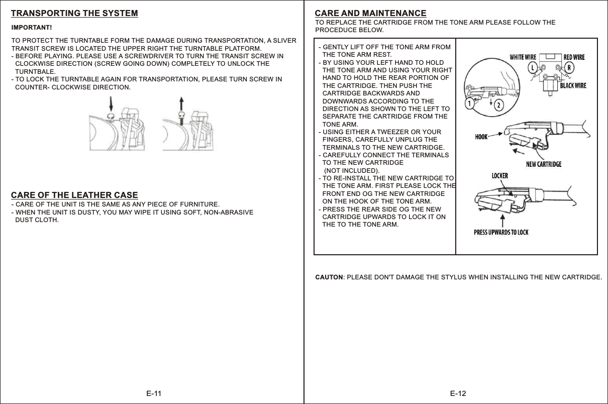 E-11 E-12TO PROTECT THE TURNTABLE FORM THE DAMAGE DURING TRANSPORTATION, A SLIVERTRANSIT SCREW IS LOCATED THE UPPER RIGHT THE TURNTABLE PLATFORM.- BEFORE PLAYING. PLEASE USE A SCREWDRIVER TO TURN THE TRANSIT SCREW IN  CLOCKWISE DIRECTION (SCREW GOING DOWN) COMPLETELY TO UNLOCK THE   TURNTBALE.- TO LOCK THE TURNTABLE AGAIN FOR TRANSPORTATION, PLEASE TURN SCREW IN   COUNTER- CLOCKWISE DIRECTION.TRANSPORTING THE SYSTEM- - WHEN THE UNIT IS DUSTY, YOU MAY WIPE IT USING SOFT, NON-ABRASIVE  DUST CLOTH.CARE OF THE UNIT IS THE SAME AS ANY PIECE OF FURNITURE.CARE OF THE LEATHER CASEIMPORTANT! TO REPLACE THE CARTRIDGE FROM THE TONE ARM PLEASE FOLLOW THE PROCEDUCE BELOW.CARE AND MAINTENANCE- GENTLY LIFT OFF THE TONE ARM FROM  THE TONE ARM REST.- BY USING YOUR LEFT HAND TO HOLD  THE TONE ARM AND USING YOUR RIGHT  HAND TO HOLD THE REAR PORTION OF  THE CARTRIDGE. THEN PUSH THE  CARTRIDGE BACKWARDS AND  DOWNWARDS ACCORDING TO THE   DIRECTION AS SHOWN TO THE LEFT TO  SEPARATE THE CARTRIDGE FROM THE  TONE ARM.- USING EITHER A TWEEZER OR YOUR  FINGERS, CAREFULLY UNPLUG THE   TERMINALS TO THE NEW CARTRIDGE.- CAREFULLY CONNECT THE TERMINALS  TO THE NEW CARTRIDGE   (NOT INCLUDED).- TO RE-INSTALL THE NEW CARTRIDGE TO  THE TONE ARM. FIRST PLEASE LOCK THE  FRONT END OG THE NEW CARTRIDGE   ON THE HOOK OF THE TONE ARM.- PRESS THE REAR SIDE OG THE NEW  CARTRIDGE UPWARDS TO LOCK IT ON   THE TO THE TONE ARM.CAUTON: PLEASE DON&apos;T DAMAGE THE STYLUS WHEN INSTALLING THE NEW CARTRIDGE.