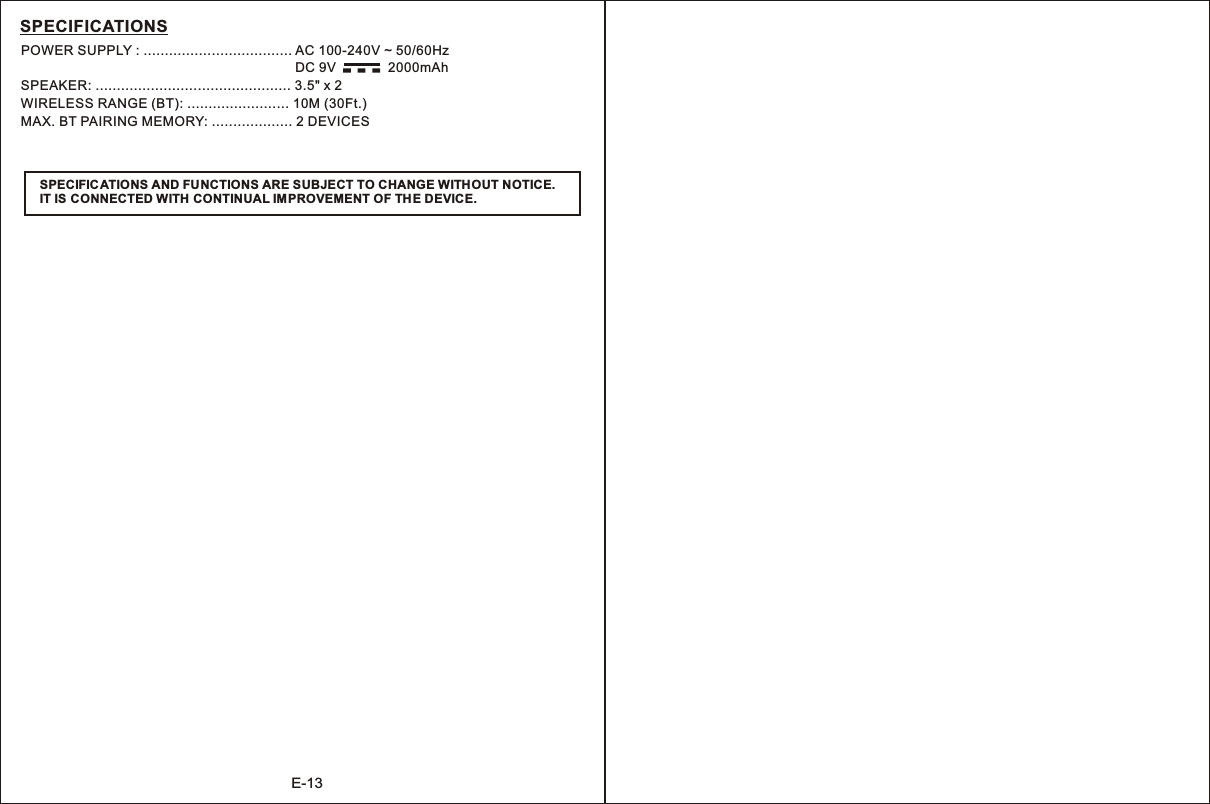 E-13SPECIFICATIONSPOWER SUPPLY : ................................... AC 100-240V ~ 50/60Hz                                                                               DC 9V              2000mAhSPEAKER: .............................................. 3.5&quot; x 2WIRELESS RANGE (BT): ........................ 10M (30Ft.)MAX. BT PAIRING MEMORY: ................... 2 DEVICESSPECIFIC ATIONS AND FUNCTIONS ARE SUBJECT TO CHANGE WITHOUT NOTICE.IT IS CONNECTED WITH CONTINUAL IMPROVEMENT OF THE DEVICE.-  -  -