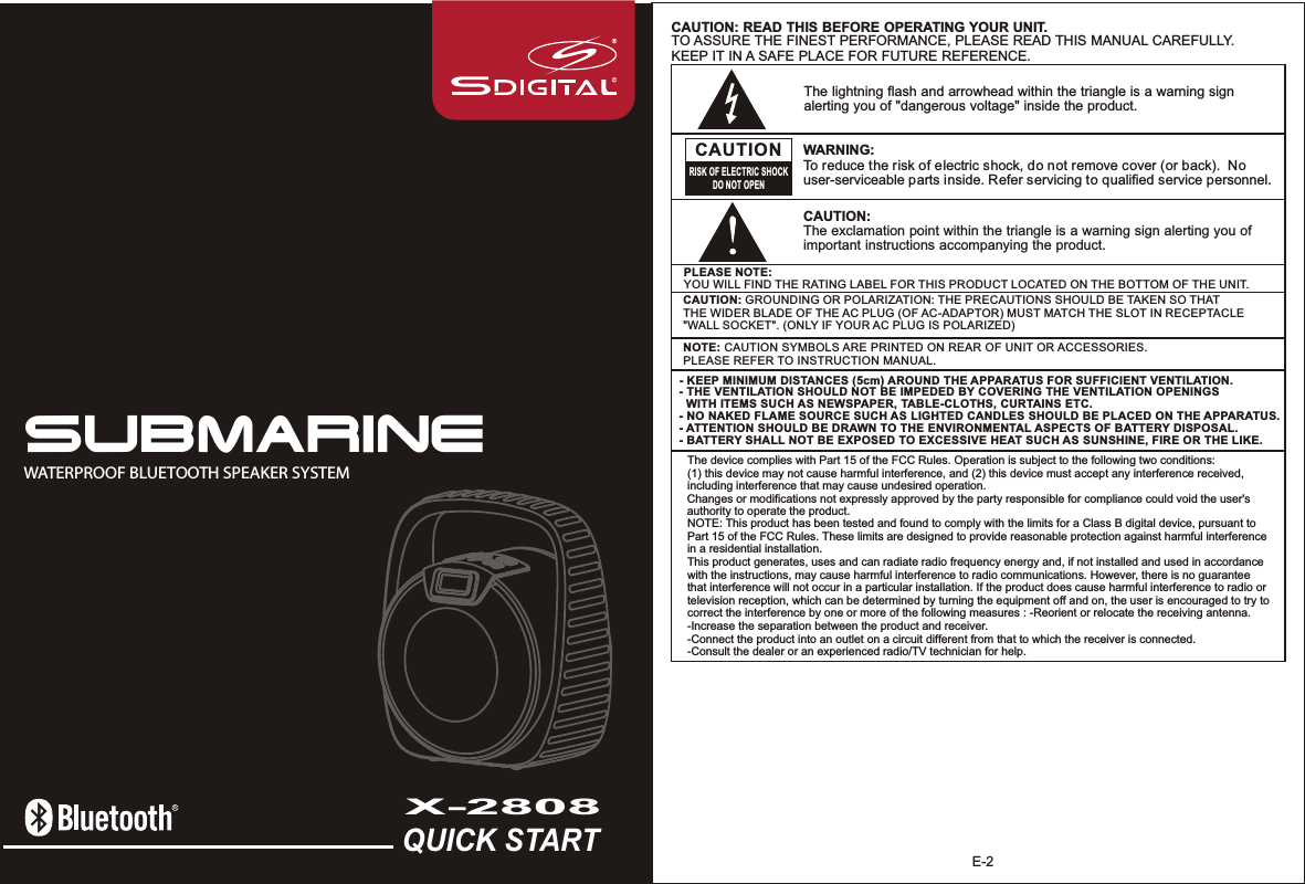 QUICK STARTX-2808WATERPROOF BLUETOOTH SPEAKER SYSTEMSUBMARINEE-2The lightning flash and arrowhead within the triangle is a warning sign alerting you of &quot;dangerous voltage&quot; inside the product.CAUTIONRISK OF ELECTRIC SHOCKDO NOT OPENWARNING: To reduce the risk of electric shock, do not remove cover (or back).  No user-serviceable parts inside. Refer servicing to qualified service personnel. CAUTION: The exclamation point within the triangle is a warning sign alerting you of important instructions accompanying the product.CAUTION: READ THIS BEFORE OPERATING YOUR UNIT.TO ASSURE THE FINEST PERFORMANCE, PLEASE READ THIS MANUAL CAREFULLY.KEEP IT IN A SAFE PLACE FOR FUTURE REFERENCE.NOTE: CAUTION SYMBOLS ARE PRINTED ON REAR OF UNIT OR ACCESSORIES. PLEASE REFER TO INSTRUCTION MANUAL.PLEASE NOTE: YOU WILL FIND THE RATING LABEL FOR THIS PRODUCT LOCATED ON THE BOTTOM OF THE UNIT.CAUTION: GROUNDING OR POLARIZATION: THE PRECAUTIONS SHOULD BE TAKEN SO THAT THE WIDER BLADE OF THE AC PLUG (OF AC-ADAPTOR) MUST MATCH THE SLOT IN RECEPTACLE &quot;WALL SOCKET&quot;. (ONLY IF YOUR AC PLUG IS POLARIZED)- KEEP MINIMUM DISTANCES (5cm) AROUND THE APPARATUS FOR SUFFICIENT VENTILATION. - THE VENTILATION SHOULD NOT BE IMPEDED BY COVERING THE VENTILATION OPENINGS   WITH ITEMS SUCH AS NEWSPAPER, TABLE-CLOTHS, CURTAINS ETC.- NO NAKED FLAME SOURCE SUCH AS LIGHTED CANDLES SHOULD BE PLACED ON THE APPARATUS.- ATTENTION SHOULD BE DRAWN TO THE ENVIRONMENTAL ASPECTS OF BATTERY DISPOSAL.- BATTERY SHALL NOT BE EXPOSED TO EXCESSIVE HEAT SUCH AS SUNSHINE, FIRE OR THE LIKE.The device complies with Part 15 of the FCC Rules. Operation is subject to the following two conditions: (1) this device may not cause harmful interference, and (2) this device must accept any interference received, including interference that may cause undesired operation. Changes or modifications not expressly approved by the party responsible for compliance could void the user&apos;s authority to operate the product. NOTE: This product has been tested and found to comply with the limits for a Class B digital device, pursuant to Part 15 of the FCC Rules. These limits are designed to provide reasonable protection against harmful interference in a residential installation. This product generates, uses and can radiate radio frequency energy and, if not installed and used in accordance with the instructions, may cause harmful interference to radio communications. However, there is no guarantee that interference will not occur in a particular installation. If the product does cause harmful interference to radio or television reception, which can be determined by turning the equipment off and on, the user is encouraged to try to correct the interference by one or more of the following measures : -Reorient or relocate the receiving antenna. -Increase the separation between the product and receiver. -Connect the product into an outlet on a circuit different from that to which the receiver is connected. -Consult the dealer or an experienced radio/TV technician for help. 