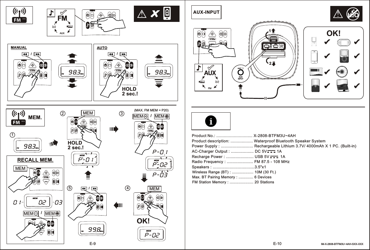 E-10E-9MEM.MANUALHOLD2 sec.!/1(MAX. FM MEM = P20)OK!/MEM MEM 3425RECALL MEM.-  -  --  -  -Power Supply : ........................... Rechargeable Lithium 3.7V/ 4000mAh X 1 PC. (Built-in)AC-Charger Output : ................... DC 5V         1ARecharge Power : ....................... USB 5V          1ARadio Frequency : ...................... FM 87.5 - 108 MHzSpeakers : ...................................3.5&quot;x1 Wireless Range (BT) : ................... 10M (30 Ft.)Max. BT Pairing Memory : ............. 6 DevicesFM Station Memory : ..................... 20 StationsAUX-INPUT OK!IM-X-2808-BTFM3U~4AH-SXX-XXXProduct No.: ............................. X-2808-BTFM3U~4AHProduct description: .................. Waterproof Bluetooth Speaker SystemAUXINPUTUSB MP3 USB CHARGERDC INPUT(MICRO USB)12AUXINPUTFM983MHzAUTO/FM983MHzFM983MHzMEMMEM/FM998MHzHOLD2 sec.!MEMMEM... ...MEM/MEM MEM MEMMEM......H2OUSBFMAUXUSBFMAUX