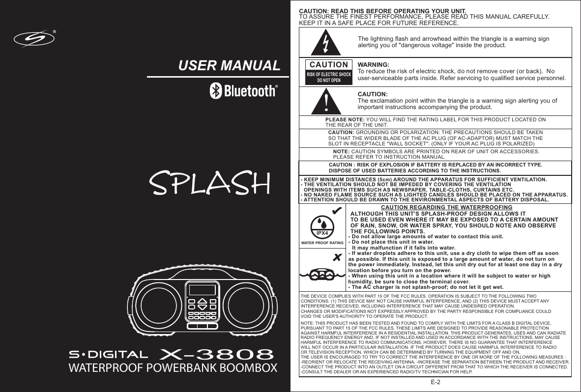 E-2NOTE: CAUTION SYMBOLS ARE PRINTED ON REAR OF UNIT OR ACCESSORIES. PLEASE REFER TO INSTRUCTION MANUAL.PLEASE NOTE: YOU WILL FIND THE RATING LABEL FOR THIS PRODUCT LOCATED ON THE REAR OF THE UNIT.CAUTION: GROUNDING OR POLARIZATION: THE PRECAUTIONS SHOULD BE TAKEN SO THAT THE WIDER BLADE OF THE AC PLUG (OF AC-ADAPTOR) MUST MATCH THE SLOT IN RECEPTACLE &quot;WALL SOCKET&quot;. (ONLY IF YOUR AC PLUG IS POLARIZED)The lightning flash and arrowhead within the triangle is a warning sign alerting you of &quot;dangerous voltage&quot; inside the product.CAUTIONRISK OF ELECTRIC SHOCKDO NOT OPENWARNING: To reduce the risk of electric shock, do not remove cover (or back).  No user-serviceable parts inside. Refer servicing to qualified service personnel. CAUTION: The exclamation point within the triangle is a warning sign alerting you of important instructions accompanying the product.- KEEP MINIMUM DISTANCES (5cm) AROUND THE APPARATUS FOR SUFFICIENT VENTILATION. - THE VENTILATION SHOULD NOT BE IMPEDED BY COVERING THE VENTILATION   OPENINGS WITH ITEMS SUCH AS NEWSPAPER, TABLE-CLOTHS, CURTAINS ETC.- NO NAKED FLAME SOURCE SUCH AS LIGHTED CANDLES SHOULD BE PLACED ON THE APPARATUS.- ATTENTION SHOULD BE DRAWN TO THE ENVIRONMENTAL ASPECTS OF BATTERY DISPOSAL. CAUTION: READ THIS BEFORE OPERATING YOUR UNIT.TO ASSURE THE FINEST PERFORMANCE, PLEASE READ THIS MANUAL CAREFULLY.KEEP IT IN A SAFE PLACE FOR FUTURE REFERENCE.CAUTION REGARDING THE WATERPROOFINGIPX4WATER PROOF RATINGALTHOUGH THIS UNIT&apos;S SPLASH-PROOF DESIGN ALLOWS IT TO BE USED EVEN WHERE IT MAY BE EXPOSED TO A CERTAIN AMOUNT OF RAIN, SNOW, OR WATER SPRAY, YOU SHOULD NOTE AND OBSERVE THE FOLLOWING POINTS.- Do not allow large amounts of water to contact this unit.- Do not place this unit in water.    It may malfunction if it falls into water.- If water droplets adhere to this unit, use a dry cloth to wipe them off as soon as possible. If this unit is exposed to a large amount of water, do not turn on the power immediately. Instead, let this unit dry out for at least one day in a dry location before you turn on the power.- When using this unit in a location where it will be subject to water or high humidity, be sure to close the terminal cover.- The AC charger is not splash-proof; do not let it get wet.  THE DEVICE COMPLIES WITH PART 15 OF THE FCC RULES. OPERATION IS SUBJECT TO THE FOLLOWING TWO CONDITIONS: (1) THIS DEVICE MAY NOT CAUSE HARMFUL INTERFERENCE, AND (2) THIS DEVICE MUST ACCEPT ANY INTERFERENCE RECEIVED, INCLUDING INTERFERENCE THAT MAY CAUSE UNDESIRED OPERATION. CHANGES OR MODIFICATIONS NOT EXPRESSLY APPROVED BY THE PARTY RESPONSIBLE FOR COMPLIANCE COULD VOID THE USER&apos;S AUTHORITY TO OPERATE THE PRODUCT. NOTE: THIS PRODUCT HAS BEEN TESTED AND FOUND TO COMPLY WITH THE LIMITS FOR A CLASS B DIGITAL DEVICE, PURSUANT TO PART 15 OF THE FCC RULES. THESE LIMITS ARE DESIGNED TO PROVIDE REASONABLE PROTECTION AGAINST HARMFUL INTERFERENCE IN A RESIDENTIAL INSTALLATION. THIS PRODUCT GENERATES, USES AND CAN RADIATE RADIO FREQUENCY ENERGY AND, IF NOT INSTALLED AND USED IN ACCORDANCE WITH THE INSTRUCTIONS, MAY CAUSE HARMFUL INTERFERENCE TO RADIO COMMUNICATIONS. HOWEVER, THERE IS NO GUARANTEE THAT INTERFERENCE WILL NOT OCCUR IN A PARTICULAR INSTALLATION. IF THE PRODUCT DOES CAUSE HARMFUL INTERFERENCE TO RADIO OR TELEVISION RECEPTION, WHICH CAN BE DETERMINED BY TURNING THE EQUIPMENT OFF AND ON, THE USER IS ENCOURAGED TO TRY TO CORRECT THE INTERFERENCE BY ONE OR MORE OF THE FOLLOWING MEASURES : -REORIENT OR RELOCATE THE RECEIVING ANTENNA. -INCREASE THE SEPARATION BETWEEN THE PRODUCT AND RECEIVER. -CONNECT THE PRODUCT INTO AN OUTLET ON A CIRCUIT DIFFERENT FROM THAT TO WHICH THE RECEIVER IS CONNECTED. -CONSULT THE DEALER OR AN EXPERIENCED RADIO/TV TECHNICIAN FOR HELP. USER MANUAL WATERPROOF POWERBANK BOOMBOXX-3808SPLASHCAUTION : RISK OF EXPLOSION IF BATTERY IS REPLACED BY AN INCORRECT TYPE.DISPOSE OF USED BATTERIES ACCORDING TO THE INSTRUCTIONS. 