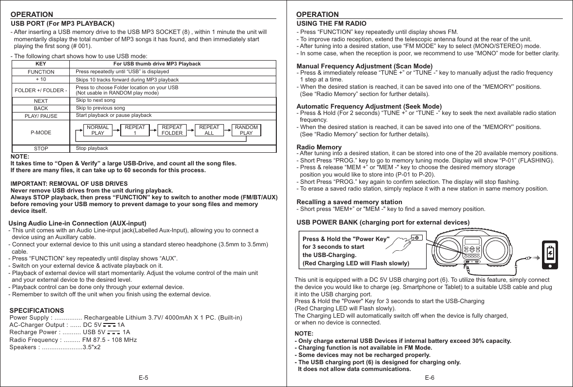 E-6OPERATIONE-5OPERATIONUSING THE FM RADIO - Press “FUNCTION” key repeatedly until display shows FM.- To improve radio reception, extend the telescopic antenna found at the rear of the unit.- After tuning into a desired station, use “FM MODE” key to select (MONO/STEREO) mode.- In some case, when the reception is poor, we recommend to use “MONO” mode for better clarity.  Manual Frequency Adjustment (Scan Mode)- Press &amp; immediately release “TUNE +” or “TUNE -” key to manually adjust the radio frequency   1 step at a time.- When the desired station is reached, it can be saved into one of the “MEMORY” positions.   (See “Radio Memory” section for further details). Automatic Frequency Adjustment (Seek Mode)- Press &amp; Hold (For 2 seconds) key to seek the next available radio station   frequency.- When the desired station is reached, it can be saved into one of the “MEMORY” positions.  (See “Radio Memory” section for further details).     “TUNE +” or “TUNE -” Radio Memory- After tuning into a desired station, it can be stored into one of the 20 available memory positions.- Short Press “PROG.” key to go to memory tuning mode. Display will show “P-01” (FLASHING).- Press &amp; release “MEM +” or &quot;MEM -&quot; key to choose the desired memory storage   position you would like to store into (P-01 to P-20).- Short Press “PROG.” key again to confirm selection. The display will stop flashing. - To erase a saved radio station, simply replace it with a new station in same memory position. Recalling a saved memory station- Short press “MEM+” key to find a saved memory position. or &quot;MEM -&quot; Using Audio Line-in Connection (AUX-input)- This unit comes with an Audio Line-input jack(Labelled Aux-Input), allowing you to connect a   device using an Auxillary cable.- Connect your external device to this unit using a standard stereo headphone (3.5mm to 3.5mm)   cable.- Press “FUNCTION” key repeatedly until display shows “AUX”.- Switch on your external device &amp; activate playback on it.- Playback of external device will start momentarily. Adjust the volume control of the main unit   and your external device to the desired level.- Playback control can be done only through your external device.- Remember to switch off the unit when you finish using the external device. -  -  -Power Supply : ............... Rechargeable Lithium 3.7V/ 4000mAh X 1 PC. (Built-in)AC-Charger Output : ...... DC 5V         1ARecharge Power : .......... USB 5V          1ARadio Frequency : ......... FM 87.5 - 108 MHzSpeakers : ......................3.5&quot;x2 SPECIFICATIONSUSB PORT (For MP3 PLAYBACK)KEYNEXTFUNCTIONBACKFor USB thumb drive MP3 Playback  Skip to next song + 10FOLDER +/ FOLDER -PLAY/ PAUSEP-MODEPress repeatedly until “USB” is displayedSkips 10 tracks forward during MP3 playback Press to choose Folder location on your USB(Not usable in RANDOM play mode)Skip to previous song NOTE:It takes time to “Open &amp; Verify” a large USB-Drive, and count all the song files. If there are many files, it can take up to 60 seconds for this process.IMPORTANT: REMOVAL OF USB DRIVESNever remove USB drives from the unit during playback. Always STOP playback, then press “FUNCTION” key to switch to another mode (FM/BT/AUX) before removing your USB memory to prevent damage to your song files and memory device itself.     - The following chart shows how to use USB mode: Start playback or pause playbackSTOP Stop playbackNORMAL PLAY REPEAT1REPEATFOLDER REPEAT ALLRANDOM PLAY- After inserting a USB memory drive to the USB MP3 SOCKET (8) , within 1 minute the unit will   momentarily display the total number of MP3 songs it has found, and then immediately start   playing the first song (# 001).USB POWER BANK (charging port for external devices)This unit is equipped with a DC 5V USB charging port (6). To utilize this feature, simply connect the device you would like to charge (eg. Smartphone or Tablet) to a suitable USB cable and plug it into the USB charging port. Press &amp; Hold the &quot;Power&quot; Key for 3 seconds to start the USB-Charging (Red Charging LED will Flash slowly). The Charging LED will automatically switch off when the device is fully charged, or when no device is connected.NOTE:- Only charge external USB Devices if internal battery exceed 30% capacity.- Charging function is not available in FM Mode.- Some devices may not be recharged properly.- The USB charging port (6) is designed for charging only.   It does not allow data communications. -  -  -Press &amp; Hold the &quot;Power Key&quot;for 3 seconds to start the USB-Charging.(Red Charging LED will Flash slowly)