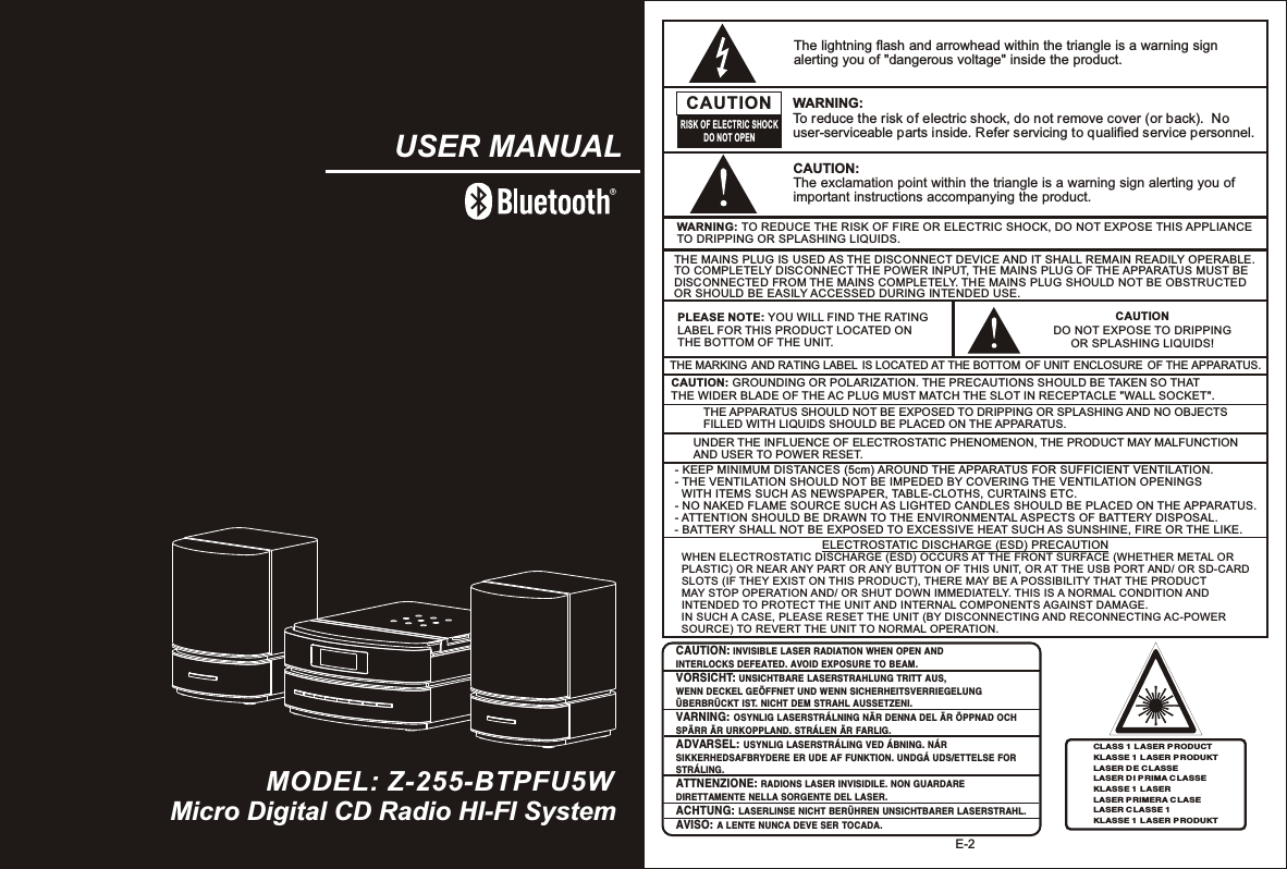 E-2CAUTIONDO NOT EXPOSE TO DRIPPING OR SPLASHING LIQUIDS!CAUTION: INVISIBLE LASER RADIATION  WHEN OPEN AND INTERLOCKS DEFEATED. AVOID EXPOSURE TO BEAM.VORSICHT: UNSICHTBARE LASERSTRAHLUNG TRITT AUS, WENN DECKEL GEÖFFNET UND WENN SICHERHEITSVERRIEGELUNG ÜBERBRÜCKT IST. NICHT DEM STRAHL AUSSETZENI.VARNING: OSYNLIG LASERSTRÁLNING NÄR DENNA DEL ÄR ÖPPNAD OCH SPÄRR ÄR URKOPPLAND. STRÁLEN ÄR FARLIG.ADVARSEL: USYNLIG LASERSTRÁLING VED ÁBNING. NÁR SIKKERHEDSAFBRYDERE ER UDE AF FUNKTION. UNDGÁ UDS/ETTELSE FOR STRÁLING.ATTNENZIONE: RADIONS LASER INVISIDILE. NON GUARDARE DIRETTAMENTE NELLA SORGENTE DEL LASER.ACHTUNG: LASERLINSE NICHT BERÜHREN UNSICHTBARER LASERSTRAHL.AVISO: A LENTE NUNCA DEVE SER TOCADA.PLEASE NOTE: YOU WILL FIND THE RATING LABEL FOR THIS PRODUCT LOCATED ON THE BOTTOM OF THE UNIT.CAUTION: GROUNDING OR POLARIZATION. THE PRECAUTIONS SHOULD BE TAKEN SO THAT THE WIDER BLADE OF THE AC PLUG MUST MATCH THE SLOT IN RECEPTACLE &quot;WALL SOCKET&quot;.CLASS 1 LASER P RODUCTKLASSE 1 L ASER P RODUKTLASER DE C LASSELASER DI P RIMA C LASSEKLASSE 1 L ASERLASER PRIMERA CLASELASER CLASSE 1KLASSE 1 L ASER P RODUKTWARNING: TO REDUCE THE RISK OF FIRE OR ELECTRIC SHOCK, DO NOT EXPOSE THIS APPLIANCE TO DRIPPING OR SPLASHING LIQUIDS.THE MAINS PLUG IS USED AS THE DISCONNECT DEVICE AND IT SHALL REMAIN READILY OPERABLE. TO COMPLETELY DISCONNECT THE POWER INPUT, THE MAINS PLUG OF TH E APPARATUS MUST BE DISCONNECTED FROM THE MAINS COMPLETELY. THE MAINS PLUG SHOULD NOT BE OBSTRUCTED OR SHOULD BE EASILY ACCESSED DURING INTENDED USE.The lightning flash and arrowhead within the triangle is a warning sign alerting you of &quot;dangerous voltage&quot; inside the product.CAUTIONRISK OF ELECTRIC SHOCKDO NOT OPENWARNING: To reduce the risk of electric shock, do not remove cover (or back).  No user-serviceable parts inside. Refer servicing to qualified service personnel. CAUTION: The exclamation point within the triangle is a warning sign alerting you of important instructions accompanying the product.THE APPARATUS SHOULD NOT BE EXPOSED TO DRIPPING OR SPLASHING AND NO OBJECTS FILLED WITH LIQUIDS SHOULD BE PLACED ON THE APPARATUS.UNDER THE INFLUENCE OF ELECTROSTATIC PHENOMENON, THE PRODUCT MAY MALFUNCTION AND USER TO POWER RESET.THE MARKING AND RATING LABEL IS LOCATED AT THE BOTTOM OF UNIT ENCLOSURE  OF THE APPARATUS. - KEEP MINIMUM DISTANCES (5cm) AROUND THE APPARATUS FOR SUFFICIENT VENTILATION. - THE VENTILATION SHOULD NOT BE IMPEDED BY COVERING THE VENTILATION OPENINGS   WITH ITEMS SUCH AS NEWSPAPER, TABLE-CLOTHS, CURTAINS ETC.- NO NAKED FLAME SOURCE SUCH AS LIGHTED CANDLES SHOULD BE PLACED ON THE APPARATUS.- ATTENTION SHOULD BE DRAWN TO THE ENVIRONMENTAL ASPECTS OF BATTERY DISPOSAL.- BATTERY SHALL NOT BE EXPOSED TO EXCESSIVE HEAT SUCH AS SUNSHINE, FIRE OR THE LIKE. WHEN ELECTROSTATIC DISCHARGE (ESD) OCCURS AT THE FRONT SURFACE (WHETHER METAL OR PLASTIC) OR NEAR ANY PART OR ANY BUTTON OF THIS UNIT, OR AT THE USB PORT AND/ OR SD-CARD SLOTS (IF THEY EXIST ON THIS PRODUCT), THERE MAY BE A POSSIBILITY THAT THE PRODUCT MAY STOP OPERATION AND/ OR SHUT DOWN IMMEDIATELY. THIS IS A NORMAL CONDITION AND INTENDED TO PROTECT THE UNIT AND INTERNAL COMPONENTS AGAINST DAMAGE. IN SUCH A CASE, PLEASE RESET THE UNIT (BY DISCONNECTING AND RECONNECTING AC-POWER SOURCE) TO REVERT THE UNIT TO NORMAL OPERATION.ELECTROSTATIC DISCHARGE (ESD) PRECAUTIONMicro Digital CD Radio HI-FI SystemUSER MANUALMODEL: Z-255-BTPFU5W